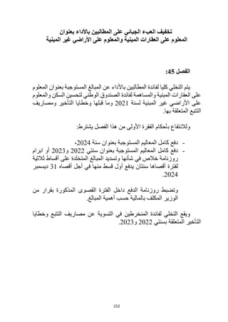 152
‫باألداء‬ ‫المطالبين‬ ‫على‬ ‫الجبائي‬ ‫العبء‬ ‫تخفيف‬
‫بعنوان‬
‫المبنية‬ ‫غير‬ ‫األراضي‬ ‫على‬ ‫والمعلوم‬ ‫المبنية‬ ‫العقارات‬ ‫على‬ ‫المعلوم‬
‫الفصل‬
45
:
‫المعلوم‬ ‫بعنوان‬ ‫المستوجبة‬ ‫المبالغ‬ ‫عن‬ ‫باألداء‬ ‫المطالبين‬ ‫لفائدة‬ ‫كليا‬ ‫التخلي‬ ‫يتم‬
‫المبنية‬ ‫العقارات‬ ‫على‬
‫السكن‬ ‫لتحسين‬ ‫الوطني‬ ‫الصندوق‬ ‫لفائدة‬ ‫والمساهمة‬
‫والمعلوم‬
‫غير‬ ‫األراضي‬ ‫على‬
‫لسنة‬ ‫المبنية‬
2021
‫ومصاريف‬ ‫التأخير‬ ‫وخطايا‬ ‫قبلها‬ ‫وما‬
.‫بها‬ ‫المتعلقة‬ ‫التتبع‬
:‫يشترط‬ ‫الفصل‬ ‫هذا‬ ‫من‬ ‫األولى‬ ‫الفقرة‬ ‫بأحكام‬ ‫ولالنتفاع‬
-
‫سنة‬ ‫بعنوان‬ ‫المستوجبة‬ ‫المعاليم‬ ‫كامل‬ ‫دفع‬
2024
،
-
‫سنتي‬ ‫بعنوان‬ ‫المستوجبة‬ ‫المعاليم‬ ‫كامل‬ ‫دفع‬
2022
‫و‬
2023
‫ابرام‬ ‫أو‬
‫شأنها‬ ‫في‬ ‫خالص‬ ‫روزنامة‬
‫ثالثية‬ ‫أقساط‬ ‫على‬ ‫المتخلدة‬ ‫المبالغ‬ ‫وتسديد‬
‫أقصاه‬ ‫أجل‬ ‫في‬ ‫منها‬ ‫قسط‬ ‫أول‬ ‫يدفع‬ ‫سنتان‬ ‫أقصاها‬ ‫لفترة‬
31
‫ديسمبر‬
2024
.
‫من‬ ‫بقرار‬ ‫المذكورة‬ ‫القصوى‬ ‫الفترة‬ ‫داخل‬ ‫الدفع‬ ‫روزنامة‬ ‫وتضبط‬
‫ال‬
‫وزير‬
‫ب‬ ‫المكلف‬
.‫المبالغ‬ ‫أهمية‬ ‫حسب‬ ‫المالية‬
‫و‬
‫وخطايا‬ ‫التتبع‬ ‫مصاريف‬ ‫عن‬ ‫التسوية‬ ‫في‬ ‫المنخرطين‬ ‫لفائدة‬ ‫التخلي‬ ‫يقع‬
‫بسنتي‬ ‫المتعلقة‬ ‫التأخير‬
2022
‫و‬
2023
.
 