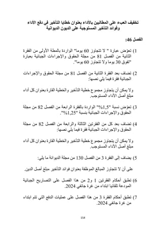 154
‫األداء‬ ‫دفع‬ ‫في‬ ‫التأخير‬ ‫خطايا‬ ‫بعنوان‬ ‫باألداء‬ ‫المطالبين‬ ‫على‬ ‫العبء‬ ‫تخفيف‬
‫التأخير‬ ‫وفوائد‬
‫الديوانية‬ ‫الديون‬ ‫على‬ ‫المستوجبة‬
‫الفصل‬
46
:
1
)
‫تتجاوز‬ ‫ال‬ " ‫عبارة‬ ‫ض‬ ّ‫تعو‬
60
‫الفقرة‬ ‫من‬ ‫األولى‬ ‫بالمطة‬ ‫الواردة‬ "‫يوما‬
‫الفصل‬ ‫من‬ ‫الثانية‬
81
‫بعبارة‬ ‫الجبائية‬ ‫واإلجراءات‬ ‫الحقوق‬ ‫مجلة‬ ‫من‬
‫"تفوق‬
30
‫تتجاوز‬ ‫وال‬ ‫يوما‬
60
"‫يوما‬
.
2
)
‫الفصل‬ ‫من‬ ‫الثانية‬ ‫الفقرة‬ ‫بعد‬ ‫تضاف‬
81
‫الحقوق‬ ‫مجلة‬ ‫من‬
‫واإلجراءات‬
:‫نصها‬ ‫يلي‬ ‫فيما‬ ‫فقرة‬ ‫الجبائية‬
‫أداء‬ ‫كل‬ ‫بعنوان‬ ‫القارة‬ ‫والخطية‬ ‫التأخير‬ ‫خطية‬ ‫مجموع‬ ‫يتجاوز‬ ‫أن‬ ‫يمكن‬ ‫وال‬
.‫المستوجب‬ ‫األداء‬ ‫أصل‬ ‫مبلغ‬
3
)
‫ض‬ ّ‫تعو‬
‫نسبة‬
"
5
1,
‫الفصل‬ ‫من‬ ‫الرابعة‬ ‫بالفقرة‬ ‫الواردة‬ "%
82
‫مجلة‬ ‫من‬
‫الجبائية‬ ‫واإلجراءات‬ ‫الحقوق‬
‫بنسبة‬
"
25
1,
."%
4
)
‫بعد‬ ‫تضاف‬
‫من‬ ‫كل‬
‫الفصل‬ ‫من‬ ‫والرابعة‬ ‫الثالثة‬ ‫الفقرتين‬
82
‫مجلة‬ ‫من‬
:‫نصها‬ ‫يلي‬ ‫فيما‬ ‫فقرة‬ ‫الجبائية‬ ‫واإلجراءات‬ ‫الحقوق‬
‫أداء‬ ‫كل‬ ‫بعنوان‬ ‫القارة‬ ‫والخطية‬ ‫التأخير‬ ‫خطية‬ ‫مجموع‬ ‫يتجاوز‬ ‫أن‬ ‫يمكن‬ ‫وال‬
.‫المستوجب‬ ‫األداء‬ ‫أصل‬ ‫مبلغ‬
5
)
‫يضاف‬
‫إلى‬
‫الفقرة‬
3
‫الفصل‬ ‫من‬
130
:‫يلي‬ ‫ما‬ ‫الديوانة‬ ‫مجلة‬ ‫من‬
‫على‬
‫أ‬
‫ن‬
‫ال‬
.‫الدين‬ ‫أصل‬ ‫مبلغ‬ ‫التأخير‬ ‫فوائد‬ ‫بعنوان‬ ‫الموظفة‬ ‫المبالغ‬ ‫تتجاوز‬
6
)
‫أحكام‬ ‫تطبق‬
‫الفقرتين‬
1
‫و‬
2
‫الفصل‬ ‫هذا‬ ‫من‬
‫الجبائية‬ ‫التصاريح‬ ‫على‬
‫جانفي‬ ‫غرة‬ ‫من‬ ‫ابتداء‬ ‫تلقائيا‬ ‫المودعة‬
2024
.
7
)
‫أحكام‬ ‫تطبق‬
‫الفقرة‬
3
‫ابتداء‬ ‫تتم‬ ‫التي‬ ‫الدفع‬ ‫عمليات‬ ‫على‬ ‫الفصل‬ ‫هذا‬ ‫من‬
‫جانفي‬ ‫غرة‬ ‫من‬
2024
.
 