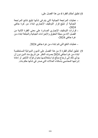 155
8
)
‫أحكام‬ ‫تطبق‬
‫الفقرة‬
4
:‫على‬ ‫الفصل‬ ‫هذا‬ ‫من‬
-
‫التي‬ ‫الجبائية‬ ‫المراجعة‬ ‫عمليات‬
‫ي‬
‫المراجعة‬ ‫نتائج‬ ‫تبليغ‬ ‫شأنها‬ ‫في‬ ‫تم‬
‫جانفي‬ ‫غرة‬ ‫من‬ ‫ابتداء‬ ‫اإلجباري‬ ‫التوظيف‬ ‫قرار‬ ‫تبليغ‬ ‫أو‬ ‫الجبائية‬
2024
،
-
‫من‬ ‫الثانية‬ ‫الفقرة‬ ‫معنى‬ ‫على‬ ‫الصادرة‬ ‫اإلجباري‬ ‫التوظيف‬ ‫قرارات‬
‫الفصل‬
47
‫الحقوق‬ ‫مجلة‬ ‫من‬
‫من‬ ‫ابتداء‬ ‫والمبلغة‬ ‫الجبائية‬ ‫واإلجراءات‬
‫جانفي‬ ‫غرة‬
2024
،
-
‫جانفي‬ ‫غرة‬ ‫من‬ ‫ابتداء‬ ‫تتم‬ ‫التي‬ ‫الدفع‬ ‫عمليات‬
2024
.
9
)
‫تطبق‬
‫أحكام‬
‫الفقرة‬
5
‫على‬ ‫الفصل‬ ‫هذا‬ ‫من‬
‫المستخلصة‬ ‫ّة‬‫ي‬‫الديوان‬ ‫الديون‬
‫جانفي‬ ‫غرة‬ ‫من‬ ‫ابتداء‬
2024
‫أن‬ ‫دون‬ ‫الدين‬ ‫سند‬ ‫تاريخ‬ ‫عن‬ ‫النظر‬ ‫بصرف‬
‫إعادة‬ ‫أو‬ ‫التأخير‬ ‫فوائد‬ ‫بعنوان‬ ‫استخالصها‬ ّ‫م‬‫ت‬ ‫مبالغ‬ ‫إرجاع‬ ‫إلى‬ ‫ذلك‬ ‫ّي‬‫د‬‫يؤ‬
‫بات‬ ‫حكم‬ ‫شأنها‬ ‫في‬ ‫صدر‬ ‫التي‬ ‫الحاالت‬ ‫باستثناء‬ ‫المحاسبي‬ ‫إدراجها‬
.
 