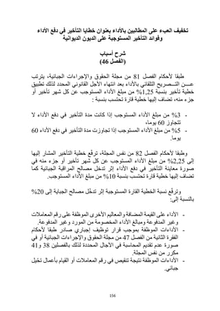 156
‫على‬ ‫العبء‬ ‫تخفيف‬
‫األداء‬ ‫دفع‬ ‫في‬ ‫التأخير‬ ‫خطايا‬ ‫بعنوان‬ ‫باألداء‬ ‫المطالبين‬
‫الديوانية‬ ‫الديون‬ ‫على‬ ‫المستوجبة‬ ‫التأخير‬ ‫وفوائد‬
‫أسباب‬ ‫شرح‬
(
‫الفصل‬
46
)
‫الفصل‬ ‫ألحكام‬ ‫طبقا‬
81
‫يترتب‬ ،‫الجبائية‬ ‫واإلجراءات‬ ‫الحقوق‬ ‫مجلة‬ ‫من‬
‫تطبيق‬ ‫لذلك‬ ‫المحدد‬ ‫القانوني‬ ‫األجل‬ ‫انتهاء‬ ‫بعد‬ ‫باألداء‬ ‫التلقائي‬ ‫التـــصريح‬ ‫عــــن‬
‫بنسبة‬ ‫تأخير‬ ‫خطية‬
1,25
%
‫أو‬ ‫تأخير‬ ‫شهر‬ ‫كل‬ ‫عن‬ ‫المستوجب‬ ‫األداء‬ ‫مبلغ‬ ‫من‬
‫بنسبة‬ ‫تحتسب‬ ‫قارة‬ ‫خطية‬ ‫إليها‬ ‫تضاف‬ ،‫منه‬ ‫جزء‬
:
-
3
%
‫ال‬ ‫األداء‬ ‫دفع‬ ‫في‬ ‫التأخير‬ ‫مدة‬ ‫كانت‬ ‫إذا‬ ‫المستوجب‬ ‫األداء‬ ‫مبلغ‬ ‫من‬
‫تتجاوز‬
60
،‫يوما‬
-
5
%
‫األداء‬ ‫دفع‬ ‫في‬ ‫التأخير‬ ‫مدة‬ ‫تجاوزت‬ ‫إذا‬ ‫المستوجب‬ ‫األداء‬ ‫مبلغ‬ ‫من‬
60
.‫يوما‬
‫الفصل‬ ‫ألحكام‬ ‫وطبقا‬
82
‫إليها‬ ‫المشار‬ ‫التأخير‬ ‫خطية‬ ‫ع‬ّ‫ف‬‫تر‬ ،‫المجلة‬ ‫نفس‬ ‫من‬
‫إلى‬
25
,
2
%
‫ال‬ ‫األداء‬ ‫مبلغ‬ ‫من‬
‫في‬ ‫منه‬ ‫جزء‬ ‫أو‬ ‫تأخير‬ ‫شهر‬ ‫كل‬ ‫عن‬ ‫مستوجب‬
‫كما‬ ‫الجبائية‬ ‫المراقبة‬ ‫مصالح‬ ‫تدخل‬ ‫إثر‬ ‫األداء‬ ‫دفع‬ ‫في‬ ‫التأخير‬ ‫معاينة‬ ‫صورة‬
‫بنسبة‬ ‫تحتسب‬ ‫قارة‬ ‫خطية‬ ‫إليها‬ ‫تضاف‬
10
.‫المستوجب‬ ‫األداء‬ ‫مبلغ‬ ‫من‬ %
‫إلى‬ ‫الجباية‬ ‫مصالح‬ ‫ل‬ّ‫خ‬‫تد‬ ‫إثر‬ ‫المستوجبة‬ ‫القارة‬ ‫الخطية‬ ‫نسبة‬ ‫ع‬ّ‫ف‬‫وتر‬
20
%
:‫إلى‬ ‫بالنسبة‬
-
‫األ‬
‫المعامالت‬ ‫رقم‬ ‫على‬ ‫الموظفة‬ ‫األخرى‬ ‫والمعاليم‬ ‫المضافة‬ ‫القيمة‬ ‫على‬ ‫داء‬
.‫المدفوعة‬ ‫وغير‬ ‫المورد‬ ‫من‬ ‫المخصومة‬ ‫األداء‬ ‫ومبالغ‬ ‫المدفوعة‬ ‫وغير‬
-
‫ألحكام‬ ‫طبقا‬ ‫صادر‬ ‫إجباري‬ ‫توظيف‬ ‫قرار‬ ‫بموجب‬ ‫الموظفة‬ ‫األداءات‬
‫الفصل‬ ‫من‬ ‫الثانية‬ ‫الفقرة‬
47
‫في‬ ‫أو‬ ‫الجبائية‬ ‫واإلجراءات‬ ‫الحقوق‬ ‫مجلة‬ ‫من‬
‫بالفصلين‬ ‫لذلك‬ ‫المحددة‬ ‫اآلجال‬ ‫في‬ ‫المحاسبة‬ ‫تقديم‬ ‫عدم‬ ‫صورة‬
38
‫و‬
41
.‫المجلة‬ ‫نفس‬ ‫من‬ ‫مكرر‬
-
‫يل‬ّ‫ح‬‫ت‬ ‫بأعمال‬ ‫القيام‬ ‫أو‬ ‫المعامالت‬ ‫رقم‬ ‫في‬ ‫تنقيص‬ ‫نتيجة‬ ‫الموظفة‬ ‫األداءات‬
.‫جبائي‬
 