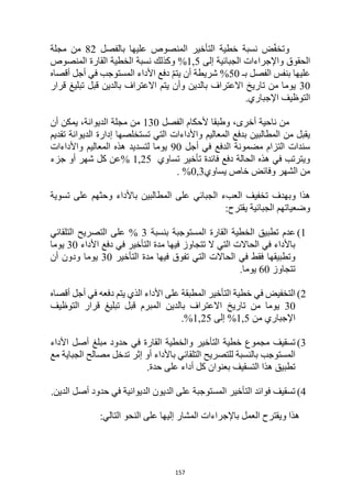 157
‫بالفصل‬ ‫عليها‬ ‫المنصوص‬ ‫التأخير‬ ‫خطية‬ ‫نسبة‬ ‫ض‬ّ‫ف‬‫وتخ‬
82
‫مجلة‬ ‫من‬
‫إلى‬ ‫الجبائية‬ ‫واإلجراءات‬ ‫الحقوق‬
5
1,
‫وكذ‬ %
‫المنصوص‬ ‫القارة‬ ‫الخطية‬ ‫نسبة‬ ‫لك‬
‫بـ‬ ‫الفصل‬ ‫بنفس‬ ‫عليها‬
50
‫أقصاه‬ ‫أجل‬ ‫في‬ ‫المستوجب‬ ‫األداء‬ ‫دفع‬ ّ‫م‬‫يت‬ ‫أن‬ ‫شريطة‬ %
30
‫قرار‬ ‫تبليغ‬ ‫قبل‬ ‫بالدين‬ ‫االعتراف‬ ‫يتم‬ ‫وأن‬ ‫بالدين‬ ‫االعتراف‬ ‫تاريخ‬ ‫من‬ ‫يوما‬
‫اإلجباري‬ ‫التوظيف‬
.
‫الفصل‬ ‫ألحكام‬ ‫وطبقا‬ ،‫أخرى‬ ‫ناحية‬ ‫من‬
130
‫أن‬ ‫يمكن‬ ،‫الديوانة‬ ‫مجلة‬ ‫من‬
‫تقديم‬ ‫الديوانة‬ ‫إدارة‬ ‫تستخلصها‬ ‫التي‬ ‫واألداءات‬ ‫المعاليم‬ ‫بدفع‬ ‫المطالبين‬ ‫من‬ ‫يقبل‬
‫أجل‬ ‫في‬ ‫الدفع‬ ‫مضمونة‬ ‫التزام‬ ‫سندات‬
90
‫واألداءات‬ ‫المعاليم‬ ‫هذه‬ ‫لتسديد‬ ‫يوما‬
‫تساوي‬ ‫تأخير‬ ‫فائدة‬ ‫دفع‬ ‫الحالة‬ ‫هذه‬ ‫في‬ ‫ويترتب‬
1,25
%
‫جزء‬ ‫أو‬ ‫شهر‬ ‫كل‬ ‫عن‬
‫يساوي‬ ‫خاص‬ ‫وفائض‬ ‫الشهر‬ ‫من‬
%0,3
.
‫وبهدف‬ ‫هذا‬
‫تسوية‬ ‫على‬ ‫وحثهم‬ ‫باألداء‬ ‫المطالبين‬ ‫على‬ ‫الجبائي‬ ‫العبء‬ ‫تخفيف‬
:‫يقترح‬ ‫الجبائية‬ ‫وضعياتهم‬
1
)
‫بنسبة‬ ‫المستوجبة‬ ‫القارة‬ ‫الخطية‬ ‫تطبيق‬ ‫عدم‬
3
‫التلقائي‬ ‫التصريح‬ ‫على‬ %
‫األداء‬ ‫دفع‬ ‫في‬ ‫التأخير‬ ‫مدة‬ ‫فيها‬ ‫تتجاوز‬ ‫ال‬ ‫التي‬ ‫الحاالت‬ ‫في‬ ‫باألداء‬
30
‫يوما‬
‫تفوق‬ ‫التي‬ ‫الحاالت‬ ‫في‬ ‫فقط‬ ‫وتطبيقها‬
‫التأخير‬ ‫مدة‬ ‫فيها‬
30
‫أن‬ ‫ودون‬ ‫يوما‬
‫تتجاوز‬
60
.‫يوما‬
2
)
‫أقصاه‬ ‫أجل‬ ‫في‬ ‫دفعه‬ ‫يتم‬ ‫الذي‬ ‫األداء‬ ‫على‬ ‫المطبقة‬ ‫التأخير‬ ‫خطية‬ ‫في‬ ‫التخفيض‬
30
‫التوظيف‬ ‫قرار‬ ‫تبليغ‬ ‫قبل‬ ‫المبرم‬ ‫بالدين‬ ‫االعتراف‬ ‫تاريخ‬ ‫من‬ ‫يوما‬
‫من‬ ‫اإلجباري‬
5
1,
‫إلى‬ %
25
1,
.%
3
)
‫في‬ ‫القارة‬ ‫والخطية‬ ‫التأخير‬ ‫خطية‬ ‫مجموع‬ ‫تسقيف‬
‫األداء‬ ‫أصل‬ ‫مبلغ‬ ‫حدود‬
‫مع‬ ‫الجباية‬ ‫مصالح‬ ‫تدخل‬ ‫إثر‬ ‫أو‬ ‫باألداء‬ ‫التلقائي‬ ‫للتصريح‬ ‫بالنسبة‬ ‫المستوجب‬
.‫حدة‬ ‫على‬ ‫أداء‬ ‫كل‬ ‫بعنوان‬ ‫التسقيف‬ ‫هذا‬ ‫تطبيق‬
4
)
.‫الدين‬ ‫أصل‬ ‫حدود‬ ‫في‬ ‫الديوانية‬ ‫الديون‬ ‫على‬ ‫المستوجبة‬ ‫التأخير‬ ‫فوائد‬ ‫تسقيف‬
‫النحو‬ ‫على‬ ‫إليها‬ ‫المشار‬ ‫باإلجراءات‬ ‫العمل‬ ‫ويقترح‬ ‫هذا‬
:‫التالي‬
 