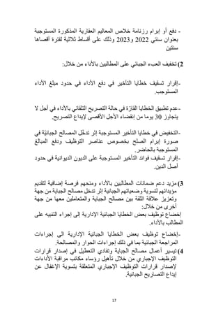 17
-
‫المعاليم‬ ‫خالص‬ ‫رزنامة‬ ‫إبرام‬ ‫أو‬ ‫دفع‬
‫العقارية‬
‫المستوجبة‬ ‫المذكورة‬
‫سنتي‬ ‫بعنوان‬
2022
‫و‬
2023
‫أقصاها‬ ‫لفترة‬ ‫ثالثية‬ ‫أقساط‬ ‫على‬ ‫وذلك‬
‫سنتين‬
2
)
‫باألداء‬ ‫المطالبين‬ ‫على‬ ‫الجبائي‬ ‫العبء‬ ‫تخفيف‬
:‫خالل‬ ‫من‬
-
‫األداء‬ ‫مبلغ‬ ‫حدود‬ ‫في‬ ‫األداء‬ ‫دفع‬ ‫في‬ ‫التأخير‬ ‫خطايا‬ ‫تسقيف‬ ‫إقرار‬
.‫المستوجب‬
-
‫ال‬ ‫أجل‬ ‫في‬ ‫باألداء‬ ‫التلقائي‬ ‫التصريح‬ ‫حالة‬ ‫في‬ ‫ة‬ّ‫القار‬ ‫الخطايا‬ ‫تطبيق‬ ‫عدم‬
‫يتجاوز‬
30
.‫التصريح‬ ‫إليداع‬ ‫األقصى‬ ‫األجل‬ ‫إنقضاء‬ ‫من‬ ‫يوما‬
-
‫ل‬ّ‫خ‬‫تد‬ ‫إثر‬ ‫المستوجبة‬ ‫التأخير‬ ‫خطايا‬ ‫في‬ ‫التخفيض‬
‫في‬ ‫ّة‬‫ي‬‫الجبائ‬ ‫المصالح‬
‫المبالغ‬ ‫ودفع‬ ‫التوظيف‬ ‫عناصر‬ ‫بخصوص‬ ‫الصلح‬ ‫إبرام‬ ‫صورة‬
.‫بالحاضر‬ ‫المستوجبة‬
-
‫حدود‬ ‫في‬ ‫الديوانية‬ ‫الديون‬ ‫على‬ ‫المستوجبة‬ ‫التأخير‬ ‫فوائد‬ ‫تسقيف‬ ‫إقرار‬
.‫الدين‬ ‫أصل‬
3
)
‫فرصة‬ ‫ومنحهم‬ ‫باألداء‬ ‫المطالبين‬ ‫ضمانات‬ ‫دعم‬ ‫مزيد‬
‫إضافية‬
‫لتقديم‬
‫الجب‬ ‫وضعياتهم‬ ‫لتسوية‬ ‫مؤيداتهم‬
‫جهة‬ ‫من‬ ‫الجباية‬ ‫مصالح‬ ‫تدخل‬ ‫إثر‬ ‫ائية‬
‫جهة‬ ‫من‬ ‫معها‬ ‫والمتعاملين‬ ‫الجباية‬ ‫مصالح‬ ‫بين‬ ‫الثقة‬ ‫عالقة‬ ‫وتعزيز‬
:‫خالل‬ ‫من‬ ‫أخرى‬
‫على‬ ‫التنبيه‬ ‫إجراء‬ ‫إلى‬ ‫اإلدارية‬ ‫الجبائية‬ ‫الخطايا‬ ‫بعض‬ ‫توظيف‬ ‫إخضاع‬
‫باألداء‬ ‫المطالب‬
.
-
‫إجراءات‬ ‫الى‬ ‫اإلدارية‬ ‫الجبائية‬ ‫الخطايا‬ ‫بعض‬ ‫توظيف‬ ‫إخضاع‬
‫ا‬ ‫المراجعة‬
.‫والمصالحة‬ ‫الحوار‬ ‫إجراءات‬ ‫ذلك‬ ‫في‬ ‫بما‬ ‫لجبائية‬
4
)
‫قرارات‬ ‫إصدار‬ ‫في‬ ‫التعطيل‬ ‫وتفادي‬ ‫الجباية‬ ‫مصالح‬ ‫أعمال‬ ‫تيسير‬
‫األداءات‬ ‫مراقبة‬ ‫مكاتب‬ ‫رؤساء‬ ‫تأهيل‬ ‫خالل‬ ‫من‬ ‫اإلجباري‬ ‫التوظيف‬
‫عن‬ ‫اإلغفال‬ ‫بتسوية‬ ‫المتعلقة‬ ‫اإلجباري‬ ‫التوظيف‬ ‫قرارات‬ ‫إلصدار‬
.‫الجبائية‬ ‫التصاريح‬ ‫إيداع‬
 
