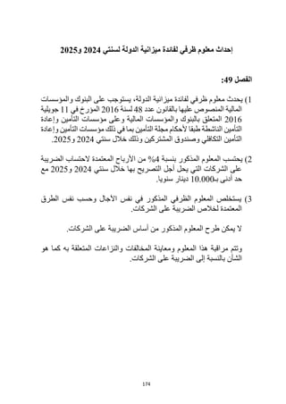 174
‫إحداث‬
‫معلوم‬
‫ظرفي‬
‫لسنتي‬ ‫الدولة‬ ‫ميزانية‬ ‫لفائدة‬
2024
‫و‬
2025
‫الفصل‬
49
:
1
‫ي‬ )
‫حدث‬
‫معلوم‬
‫ظرفي‬
‫لفائدة‬
‫والمؤسسات‬ ‫البنوك‬ ‫على‬ ‫يستوجب‬ ،‫الدولة‬ ‫ميزانية‬
‫عليها‬ ‫المنصوص‬ ‫المالية‬
‫عدد‬ ‫بالقانون‬
48
‫لسنة‬
2016
‫في‬ ‫المؤرخ‬
11
‫جويلية‬
2016
‫المالية‬ ‫والمؤسسات‬ ‫بالبنوك‬ ‫المتعلق‬
‫و‬
‫وإعادة‬ ‫التأمين‬ ‫مؤسسات‬ ‫على‬
‫وإعادة‬ ‫التأمين‬ ‫مؤسسات‬ ‫ذلك‬ ‫في‬ ‫بما‬ ‫التأمين‬ ‫مجلة‬ ‫ألحكام‬ ‫طبقا‬ ‫الناشطة‬ ‫التأمين‬
‫سنتي‬ ‫خالل‬ ‫وذلك‬ ‫المشتركين‬ ‫وصندوق‬ ‫التكافلي‬ ‫التأمين‬
2024
‫و‬
2025
.
2
‫بنسبة‬ ‫المذكور‬ ‫المعلوم‬ ‫يحتسب‬ )
4
%
‫الضريبة‬ ‫الحتساب‬ ‫المعتمدة‬ ‫األرباح‬ ‫من‬
‫سنتي‬ ‫خالل‬ ‫بها‬ ‫التصريح‬ ‫أجل‬ ‫يحل‬ ‫التي‬ ‫الشركات‬ ‫على‬
2024
‫و‬
2025
‫مع‬
‫بـ‬ ‫أدنى‬ ‫حد‬
10.000
.‫سنويا‬ ‫دينار‬
3
‫الطرق‬ ‫نفس‬ ‫وحسب‬ ‫اآلجال‬ ‫نفس‬ ‫في‬ ‫المذكور‬ ‫الظرفي‬ ‫المعلوم‬ ‫يستخلص‬ )
.‫الشركات‬ ‫على‬ ‫الضريبة‬ ‫لخالص‬ ‫المعتمدة‬
‫المذكور‬ ‫المعلوم‬ ‫طرح‬ ‫يمكن‬ ‫ال‬
.‫الشركات‬ ‫على‬ ‫الضريبة‬ ‫أساس‬ ‫من‬
‫هذ‬ ‫مراقبة‬ ‫وتتم‬
‫و‬ ‫المعلوم‬ ‫ا‬
‫هو‬ ‫كما‬ ‫به‬ ‫المتعلقة‬ ‫والنزاعات‬ ‫المخالفات‬ ‫معاينة‬
‫بالنسبة‬ ‫الشأن‬
‫إلى‬
.‫الشركات‬ ‫على‬ ‫الضريبة‬
 
