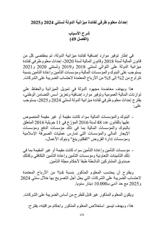 175
‫إحداث‬
‫معلوم‬
‫لسنتي‬ ‫الدولة‬ ‫ميزانية‬ ‫لفائدة‬ ‫ظرفي‬
2024
‫و‬
2025
‫األسباب‬ ‫شرح‬
‫(الفصل‬
49
)
‫إضاف‬ ‫موارد‬ ‫توفير‬ ‫إطار‬ ‫في‬
‫ي‬
‫ة‬
‫من‬ ‫كل‬ ‫بمقتضى‬ ‫تم‬ ،‫الدولة‬ ‫ميزانية‬ ‫لفائدة‬
‫لسنة‬ ‫المالية‬ ‫قانون‬
2018
‫لسنة‬ ‫المالية‬ ‫وقانون‬
2020
‫لفائدة‬ ‫ظرفي‬ ‫معلوم‬ ‫إحداث‬ ،
‫لسنتي‬ ‫التوالي‬ ‫على‬ ‫الدولة‬ ‫ميزانية‬
2018
‫و‬
2019
‫ولسنتي‬
2020
‫و‬
2021
‫بنسبة‬ ‫التأمين‬ ‫وإعادة‬ ‫التأمين‬ ‫ومؤسسات‬ ‫المالية‬ ‫والمؤسسات‬ ‫البنوك‬ ‫على‬ ‫يستوجب‬
‫م‬ ‫تتراوح‬
‫ن‬
2
%
‫إلى‬
5
%
.‫الشركات‬ ‫على‬ ‫الضريبة‬ ‫الحتساب‬ ‫المعتمدة‬ ‫األرباح‬ ‫من‬
‫وبهدف‬ ‫هذا‬
‫تمويل‬ ‫في‬ ‫الدولة‬ ‫مجهود‬ ‫معاضدة‬
‫ال‬
‫على‬ ‫والحفاظ‬ ‫ميزانية‬
‫توازنات‬
‫العمومية‬ ‫المالية‬
‫و‬
‫إ‬ ‫موارد‬ ‫توفير‬
،‫الوطني‬ ‫التضامن‬ ‫أسس‬ ‫وتعزيز‬ ‫ضافية‬
‫لسنتي‬ ‫الدولة‬ ‫ميزانية‬ ‫لفائدة‬ ‫ظرفي‬ ‫معلوم‬ ‫إحداث‬ ‫يقترح‬
2024
‫و‬
2025
‫يستوجب‬ ،
:‫على‬
-
‫ا‬
‫المالية‬ ‫والمؤسسات‬ ‫لبنوك‬
‫مقيمة‬ ‫غير‬ ‫أو‬ ‫مقيمة‬ ‫كانت‬ ‫سواء‬
‫المنصوص‬
‫عدد‬ ‫بالقانون‬ ‫عليها‬
48
‫لسنة‬
2016
‫في‬ ‫خ‬ّ‫المؤر‬
11
‫جويلية‬
2016
‫المتعلق‬
‫المالية‬ ‫والمؤسسات‬ ‫بالبنوك‬
‫الدفع‬ ‫مؤسسات‬ ‫ذلك‬ ‫في‬ ‫بما‬
‫ومؤسسات‬
‫المالي‬ ‫اإليجار‬
‫اإلسالمية‬ ‫الصيرفة‬ ‫عمليات‬ ‫تمارس‬ ‫التي‬ ‫والمؤسسات‬
،‫األعمال‬ ‫وبنوك‬ "‫"الفكتورينغ‬ ‫القروض‬ ‫إدارة‬ ‫ومؤسسات‬
-
‫التأمين‬ ‫وإعادة‬ ‫التأمين‬ ‫مؤسسات‬
‫أو‬ ‫مقيمة‬ ‫كانت‬ ‫سواء‬
‫المقيمة‬ ‫غير‬
‫في‬ ‫بما‬
‫التكافلي‬ ‫التأمين‬ ‫وإعادة‬ ‫التأمين‬ ‫ومؤسسات‬ ‫التعاونية‬ ‫التأمينات‬ ‫ذلك‬
‫وكذلك‬
‫المشتر‬ ‫صندوق‬
‫كين‬
‫ألحكام‬ ‫طبقا‬ ‫الناشطة‬
‫التأمين‬ ‫مجلة‬
.
‫بنسبة‬ ‫المذكور‬ ‫المعلوم‬ ‫يحتسب‬ ‫أن‬ ‫ويقترح‬
4
%
‫المعتمدة‬ ‫األرباح‬ ‫من‬
‫ال‬
‫سنتي‬ ‫خالل‬ ‫بها‬ ‫التصريح‬ ‫أجل‬ ‫يحل‬ ‫التي‬ ‫الشركات‬ ‫على‬ ‫الضريبة‬ ‫حتساب‬
2024
‫و‬
2025
‫بـ‬ ‫أدنى‬ ‫حد‬ ‫مع‬
10.000
.‫سنويا‬ ‫دينار‬
‫الضريبة‬ ‫أساس‬ ‫من‬ ‫للطرح‬ ‫قابل‬ ‫غير‬ ‫المذكور‬ ‫المعلوم‬ ‫ويكون‬
.‫الشركات‬ ‫على‬
:‫يقترح‬ ،‫مراقبته‬ ‫وإحكام‬ ‫المذكور‬ ‫المعلوم‬ ‫استخالص‬ ‫تيسير‬ ‫وبهدف‬ ،‫هذا‬
 