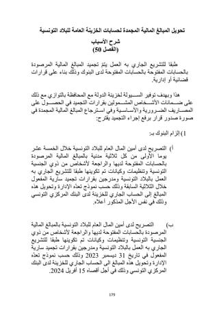 179
‫التونسية‬ ‫للبالد‬ ‫العامة‬ ‫الخزينة‬ ‫لحسابات‬ ‫المجمدة‬ ‫المالية‬ ‫المبالغ‬ ‫تحويل‬
‫شرح‬
‫األ‬
‫سباب‬
(
‫الفصل‬
50
)
‫المالية‬ ‫المبالغ‬ ‫تجميد‬ ّ‫م‬‫يت‬ ‫العمل‬ ‫به‬ ‫الجاري‬ ‫للتشريع‬ ‫طبقا‬
‫المرصودة‬
‫المفتوحة‬ ‫بالحسابات‬
‫قرارات‬ ‫على‬ ‫بناء‬ ‫وذلك‬ ‫البنوك‬ ‫لدى‬ ‫المفتوحة‬ ‫بالحسابات‬
.‫إدارية‬ ‫أو‬ ‫قضائية‬
‫وبهدف‬ ‫هذا‬
‫ذلك‬ ‫مع‬ ‫بالتوازي‬ ‫المحافظة‬ ‫مع‬ ‫الدولة‬ ‫لخزينة‬ ‫ااااايولة‬‫ا‬‫الس‬ ‫توفير‬
‫بقرارات‬ ‫المشااااامولين‬ ‫األشاااااخاص‬ ‫ضااااامانات‬ ‫على‬
‫على‬ ‫الحصاااااول‬ ‫في‬ ‫التجميد‬
‫في‬ ‫المجمدة‬ ‫المالية‬ ‫المبالغ‬ ‫ااترجاع‬‫ا‬‫اس‬ ‫وفي‬ ‫ااية‬‫ا‬‫اااس‬‫ا‬‫واألس‬ ‫اارورية‬‫ا‬‫الض‬ ‫اااريف‬‫ا‬‫المص‬
:‫يقترح‬ ‫التجميد‬ ‫إجراء‬ ‫برفع‬ ‫قرار‬ ‫صدور‬ ‫صورة‬
1
)
:‫بـ‬ ‫البنوك‬ ‫إلزام‬
‫أ‬
)
‫عشر‬ ‫الخمسة‬ ‫خالل‬ ‫التونسية‬ ‫للبالد‬ ‫العام‬ ‫المال‬ ‫أمين‬ ‫لدى‬ ‫التصريح‬
‫المرصودة‬ ‫المالية‬ ‫بالمبالغ‬ ‫مدنية‬ ‫ثالثية‬ ‫كل‬ ‫من‬ ‫األولى‬ ‫يوما‬
‫ألشخاص‬ ‫والراجعة‬ ‫لديها‬ ‫المفتوحة‬ ‫بالحسابات‬
‫الجنسية‬ ‫ذوي‬ ‫من‬
‫التونسية‬
‫وكيانات‬ ‫وتنظيمات‬
‫به‬ ‫الجاري‬ ‫للتشريع‬ ‫طبقا‬ ‫تكوينها‬ ‫تم‬
‫العمل‬
‫التونسية‬ ‫بالبالد‬
‫المفعول‬ ‫سارية‬ ‫تجميد‬ ‫بقرارات‬ ‫ومدرجين‬
‫هذه‬ ‫وتحويل‬ ‫اإلدارة‬ ‫ّه‬‫د‬‫تع‬ ‫نموذج‬ ‫حسب‬ ‫وذلك‬ ‫السابقة‬ ‫الثالثية‬ ‫خالل‬
‫التونسي‬ ‫المركزي‬ ‫البنك‬ ‫لدى‬ ‫للخزينة‬ ‫الجاري‬ ‫الحساب‬ ‫إلى‬ ‫المبالغ‬
.‫أعاله‬ ‫المذكور‬ ‫األجل‬ ‫نفس‬ ‫في‬ ‫وذلك‬
‫ب‬
)
‫المالية‬ ‫بالمبالغ‬ ‫التونسية‬ ‫للبالد‬ ‫العام‬ ‫المال‬ ‫أمين‬ ‫لدى‬ ‫التصريح‬
‫ألشخاص‬ ‫والراجعة‬ ‫لديها‬ ‫المفتوحة‬ ‫بالحسابات‬ ‫المرصودة‬
‫ذوي‬ ‫من‬
‫التونسية‬ ‫الجنسية‬
‫وكيانات‬ ‫وتنظيمات‬
‫للتشريع‬ ‫طبقا‬ ‫تكوينها‬ ‫تم‬
‫العمل‬ ‫به‬ ‫الجاري‬
‫التونسية‬ ‫بالبالد‬
‫سارية‬ ‫تجميد‬ ‫بقرارات‬ ‫ومدرجين‬
‫تاريخ‬ ‫في‬ ‫المفعول‬
31
‫ديسمبر‬
2023
‫ّه‬‫د‬‫تع‬ ‫نموذج‬ ‫حسب‬ ‫وذلك‬
‫البنك‬ ‫لدى‬ ‫للخزينة‬ ‫الجاري‬ ‫الحساب‬ ‫الى‬ ‫المبالغ‬ ‫هذه‬ ‫وتحويل‬ ‫اإلدارة‬
‫أقصاه‬ ‫أجل‬ ‫في‬ ‫وذلك‬ ‫التونسي‬ ‫المركزي‬
15
‫أفريل‬
2024
.
 