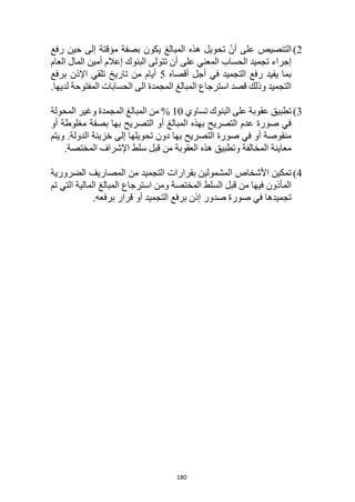 180
2
)
‫رفع‬ ‫حين‬ ‫إلى‬ ‫مؤقتة‬ ‫بصفة‬ ‫يكون‬ ‫المبالغ‬ ‫هذه‬ ‫تحويل‬ ّ‫أن‬ ‫على‬ ‫التنصيص‬
‫المعني‬ ‫الحساب‬ ‫تجميد‬ ‫إجراء‬
‫تتولى‬ ‫أن‬ ‫على‬
‫البنوك‬
‫العام‬ ‫المال‬ ‫أمين‬ ‫إعالم‬
‫أقصاه‬ ‫أجل‬ ‫في‬ ‫التجميد‬ ‫رفع‬ ‫يفيد‬ ‫بما‬
5
‫برفع‬ ‫اإلذن‬ ‫تلقي‬ ‫تاريخ‬ ‫من‬ ‫أيام‬
‫لديها‬ ‫المفتوحة‬ ‫الحسابات‬ ‫الى‬ ‫المجمدة‬ ‫المبالغ‬ ‫استرجاع‬ ‫قصد‬ ‫وذلك‬ ‫التجميد‬
.
3
)
‫تساوي‬ ‫البنوك‬ ‫على‬ ‫عقوبة‬ ‫تطبيق‬
0
% 1
‫المج‬ ‫المبالغ‬ ‫من‬
‫المحولة‬ ‫وغير‬ ‫مدة‬
‫أو‬ ‫مغلوطة‬ ‫بصفة‬ ‫بها‬ ‫التصريح‬ ‫أو‬ ‫المبالغ‬ ‫بهذه‬ ‫التصريح‬ ‫عدم‬ ‫صورة‬ ‫في‬
.‫الدولة‬ ‫خزينة‬ ‫إلى‬ ‫تحويلها‬ ‫دون‬ ‫بها‬ ‫التصريح‬ ‫صورة‬ ‫في‬ ‫أو‬ ‫منقوصة‬
‫ويتم‬
.‫المختصة‬ ‫اإلشراف‬ ‫سلط‬ ‫قبل‬ ‫من‬ ‫العقوبة‬ ‫هذه‬ ‫وتطبيق‬ ‫المخالفة‬ ‫معاينة‬
4
)
‫المص‬ ‫من‬ ‫التجميد‬ ‫بقرارات‬ ‫المشمولين‬ ‫األشخاص‬ ‫تمكين‬
‫الضرورية‬ ‫اريف‬
‫تم‬ ‫التي‬ ‫المالية‬ ‫المبالغ‬ ‫استرجاع‬ ‫ومن‬ ‫المختصة‬ ‫السلط‬ ‫قبل‬ ‫من‬ ‫فيها‬ ‫المأذون‬
.‫برفعه‬ ‫قرار‬ ‫أو‬ ‫التجميد‬ ‫برفع‬ ‫إذن‬ ‫صدور‬ ‫صورة‬ ‫في‬ ‫تجميدها‬
 