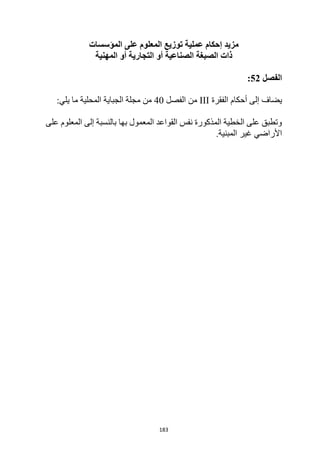 183
‫المؤسسات‬ ‫على‬ ‫المعلوم‬ ‫توزيع‬ ‫عملية‬ ‫إحكام‬ ‫مزيد‬
‫المهنية‬ ‫أو‬ ‫التجارية‬ ‫أو‬ ‫الصناعية‬ ‫الصبغة‬ ‫ذات‬
‫الفصل‬
52
:
‫ي‬
‫أحكام‬ ‫إلى‬ ‫ضاف‬
‫الفقرة‬
III
‫من‬
‫الفصل‬
40
‫المحلية‬ ‫الجباية‬ ‫مجلة‬ ‫من‬
‫ما‬
:‫يلي‬
‫على‬ ‫المعلوم‬ ‫إلى‬ ‫بالنسبة‬ ‫بها‬ ‫المعمول‬ ‫القواعد‬ ‫نفس‬ ‫المذكورة‬ ‫الخطية‬ ‫على‬ ‫وتطبق‬
.‫المبنية‬ ‫غير‬ ‫األراضي‬
 