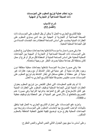 184
‫المؤسسات‬ ‫على‬ ‫المعلوم‬ ‫توزيع‬ ‫عملية‬ ‫إحكام‬ ‫مزيد‬
‫المهنية‬ ‫أو‬ ‫التجارية‬ ‫أو‬ ‫الصناعية‬ ‫الصبغة‬ ‫ذات‬
‫شرح‬
‫األسباب‬
‫(الفصل‬
52
)
‫ذات‬ ‫المؤسسات‬ ‫على‬ ‫المعلوم‬ ‫يقل‬ ‫أن‬ ‫يمكن‬ ‫ال‬ ‫العمل‬ ‫به‬ ‫الجاري‬ ‫للتشريع‬ ‫طبقا‬
‫على‬ ‫المعلوم‬ ‫يساوي‬ ‫أدنى‬ ‫حد‬ ‫عن‬ ‫المهنية‬ ‫أو‬ ‫التجارية‬ ‫أو‬ ‫الصناعية‬ ‫الصبغة‬
‫من‬ ‫المسداة‬ ‫الخدمات‬ ‫وعدد‬ ‫المغطاة‬ ‫المساحة‬ ‫أساس‬ ‫على‬ ‫يحتسب‬ ‫المبنية‬ ‫العقارات‬
‫المحلية‬ ‫الجماعة‬ ‫قبل‬
.‫المعنية‬
‫المعلوم‬ ‫يوزع‬ ‫محلية‬ ‫جماعات‬ ‫بعدة‬ ‫لنشاطها‬ ‫مؤسسة‬ ‫ممارسة‬ ‫صورة‬ ‫وفي‬ ‫هذا‬
‫الجماعات‬ ‫بين‬ ‫المهنية‬ ‫أو‬ ‫التجارية‬ ‫أو‬ ‫الصناعية‬ ‫الصبغة‬ ‫ذات‬ ‫المؤسسات‬ ‫على‬
‫محل‬ ‫أو‬ ‫فرع‬ ‫أو‬ ‫مركز‬ ‫لكل‬ ‫المغطاة‬ ‫أو‬ ‫المبنية‬ ‫المساحة‬ ‫أساس‬ ‫على‬ ‫المعنية‬ ‫المحلية‬
‫النظر‬ ‫بصرف‬ ‫محلية‬ ‫جماعة‬ ‫كل‬ ‫بمنطقة‬ ‫كائن‬
.‫إستعماله‬ ‫وجهة‬ ‫عن‬
‫دون‬ ‫مختلفة‬ ‫محلية‬ ‫بجماعات‬ ‫نشاطها‬ ‫المؤسسة‬ ‫ممارسة‬ ‫صورة‬ ‫وفي‬ ‫هذا‬
‫غير‬ ‫عقارات‬ ‫وجود‬ ‫مع‬ ‫أو‬ ‫النشاط‬ ‫إطار‬ ‫في‬ ‫مبنية‬ ‫غير‬ ‫أو‬ ‫مبنية‬ ‫عقارات‬ ‫وجود‬
‫على‬ ‫المعلوم‬ ‫توزيع‬ ‫يتم‬ ‫النشاط‬ ‫إطار‬ ‫في‬ ‫مستغل‬ ‫مقطع‬ ‫أو‬ ‫مغطاة‬ ‫غير‬ ‫أو‬ ‫مبنية‬
‫للتشري‬ ‫طبقا‬ ‫مضبوطة‬ ‫مقاييس‬ ‫حسب‬ ‫المؤسسات‬
.‫العمل‬ ‫به‬ ‫الجاري‬ ‫ع‬
‫بعنوان‬ ‫المعلوم‬ ‫توزيع‬ ‫من‬ ‫القابض‬ ‫تمكن‬ ‫التي‬ ‫المعلومات‬ ‫تقديم‬ ‫يتم‬ ‫لم‬ ‫إذا‬
‫المبنية‬ ‫العقارات‬ ‫على‬ ‫المعلوم‬ ‫توظيف‬ ‫المحلية‬ ‫الجماعة‬ ‫تتولى‬ ‫المبنية‬ ‫العقارات‬
‫عدم‬ ‫صورة‬ ‫وفي‬ ‫الترابية‬ ‫بدائرتها‬ ‫المتواجد‬ ‫الفرع‬ ‫على‬ ‫لإلسترجاع‬ ‫قابل‬ ‫غير‬
‫باألر‬ ‫أو‬ ‫بالمقاطع‬ ‫التصريح‬
‫خطية‬ ‫توظيف‬ ‫يتم‬ ‫المغطاة‬ ‫غير‬ ‫أو‬ ‫المبنية‬ ‫غير‬ ‫اضي‬
‫بـ‬
1000
.‫د‬
‫يتعلق‬ ‫فيما‬ ‫العمل‬ ‫به‬ ‫الجاري‬ ‫التشريع‬ ‫إحترام‬ ‫على‬ ‫المؤسسات‬ ‫دفع‬ ‫ولمزيد‬
‫بين‬ ‫وتوزيعه‬ ‫المؤسسات‬ ‫على‬ ‫المعلوم‬ ‫إلحتساب‬ ‫بها‬ ‫التصريح‬ ‫الواجب‬ ‫بالبيانات‬
‫ب‬ ‫المتعلقة‬ ‫الخطية‬ ‫تطبيق‬ ‫كيفية‬ ‫توضيح‬ ‫مزيد‬ ‫يقترح‬ ‫المحلية‬ ‫الجماعات‬
‫المعلوم‬
.‫المذكور‬
:‫المقترح‬ ‫والنص‬ ‫الحالي‬ ‫النص‬ ‫التالي‬ ‫الجدول‬ ‫يبين‬ ‫سبق‬ ‫ما‬ ‫أساس‬ ‫وعلى‬
 