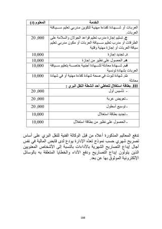 188
‫الخدمة‬
)‫(د‬ ‫المعلوم‬
‫اة‬‫ا‬‫ااق‬‫ا‬‫سااااااي‬ ‫تعليم‬ ‫ادربي‬‫ا‬‫م‬ ‫لتكوين‬ ‫اة‬‫ا‬‫مهني‬ ‫ااءة‬‫ا‬‫كف‬ ‫اادة‬‫ا‬‫شااااااه‬ ‫أو‬ ‫اات‬‫ا‬‫العرب‬
.‫العربات‬
.‫ج‬
‫على‬ ‫والسالمة‬ ‫الجوالن‬ ‫قواعد‬ ‫تعليم‬ ‫مدرب‬ ‫إجازة‬ ‫تسليم‬
‫تعليم‬ ‫مدربي‬ ‫مكون‬ ‫أو‬ ‫العربات‬ ‫سااااااياقة‬ ‫تعليم‬ ‫مدرب‬ ‫أو‬ ‫الطرقات‬
‫وقتية‬ ‫مهنية‬ ‫إجازة‬ ‫أو‬ ‫العربات‬ ‫سياقة‬
000
,
20
.‫د‬
‫إجازة‬ ‫تجديد‬
10,000
.‫هـ‬
‫إجازة‬ ‫من‬ ‫نظير‬ ‫على‬ ‫الحصول‬
10,000
.‫ف‬
‫ااااياقة‬‫ا‬‫س‬ ‫بتعليم‬ ‫ااااة‬‫ا‬‫خاص‬ ‫أجنبية‬ ‫ااااهادة‬‫ا‬‫لش‬ ‫معادلة‬ ‫ااااهادة‬‫ا‬‫ش‬
‫تونسية‬ ‫بشهادة‬ ‫العربات‬
000
10,
.‫ت‬
‫شهادة‬ ‫في‬ ‫أو‬ ‫مهنية‬ ‫كفاءة‬ ‫شهادة‬ ‫صحة‬ ‫في‬ ‫ثبوت‬ ‫شهادة‬
‫معادلة‬
000
10,
III
: ‫البري‬ ‫النقل‬ ‫أنشطة‬ ‫أحد‬ ‫لتعاطي‬ ‫استغالل‬ ‫بطاقة‬ .
-
‫أول‬ ‫تأسيس‬
000
,
0
2
‫عربة‬ ‫تعويض‬ ‫ـ‬
000
,
0
2
‫أسطول‬ ‫توسيع‬ ‫ـ‬
000
,
0
2
‫استغالل‬ ‫بطاقة‬ ‫تجديد‬ ‫ـ‬
000
10,
‫استغالل‬ ‫بطاقة‬ ‫من‬ ‫نظير‬ ‫على‬ ‫الحصول‬ ‫ـ‬
000
10,
‫أساس‬ ‫على‬ ‫البري‬ ‫للنقل‬ ‫الفنية‬ ‫الوكالة‬ ‫قبل‬ ‫من‬ ‫أعاله‬ ‫المذكورة‬ ‫المعاليم‬ ‫تدفع‬
‫المالية‬ ‫قابض‬ ‫لدى‬ ‫يودع‬ ‫اإلدارة‬ ‫ّه‬‫د‬‫تع‬ ‫نموذج‬ ‫حسب‬ ‫شهري‬ ‫تصريح‬
‫نفس‬ ‫في‬
‫باألداءات‬ ‫الشهرية‬ ‫التصاريح‬ ‫إيداع‬ ‫آجال‬
‫المعنويين‬ ‫األشخاص‬ ‫إلى‬ ‫بالنسبة‬
‫ا‬
‫ل‬
‫ذين‬
‫األداء‬ ‫ودفع‬ ‫التصاريح‬ ‫إيداع‬ ‫يتولون‬
‫به‬ ‫المتعلقة‬ ‫والخطايا‬
‫بالوسائل‬
.‫بعد‬ ‫عن‬ ‫بها‬ ‫الموثوق‬ ‫اإللكترونية‬
 