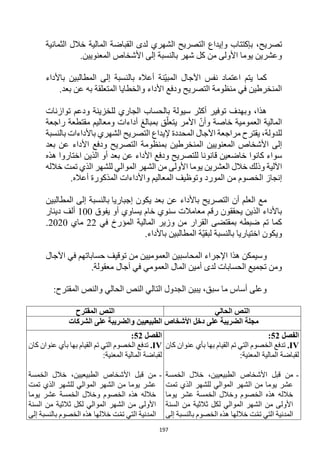 197
،‫تصريح‬
‫وإيداع‬ ‫بإكتتاب‬
‫ال‬
‫تصريح‬
‫الشهري‬
‫الثمانية‬ ‫خالل‬ ‫المالية‬ ‫القباضة‬ ‫لدى‬
‫بالنسبة‬ ‫شهر‬ ‫كل‬ ‫من‬ ‫األولى‬ ‫يوما‬ ‫وعشرين‬
‫ا‬ ‫إلى‬
‫المعنويين‬ ‫ألشخاص‬
.
‫اعتماد‬ ‫يتم‬ ‫كما‬
‫ّن‬‫ي‬‫المب‬ ‫اآلجال‬ ‫نفس‬
‫باألداء‬ ‫المطالبين‬ ‫إلى‬ ‫بالنسبة‬ ‫أعاله‬ ‫ة‬
‫منظومة‬ ‫في‬ ‫المنخرطين‬
‫األداء‬ ‫ودفع‬ ‫التصريح‬
‫به‬ ‫المتعلقة‬ ‫والخطايا‬
‫بعد‬ ‫عن‬
.
‫توازنات‬ ‫ودعم‬ ‫للخزينة‬ ‫الجاري‬ ‫بالحساب‬ ‫سيولة‬ ‫أكثر‬ ‫توفير‬ ‫وبهدف‬ ،‫هذا‬
‫راجعة‬ ‫مقتطعة‬ ‫ومعاليم‬ ‫أداءات‬ ‫بمبالغ‬ ‫ق‬ّ‫يتعل‬ ‫األمر‬ ّ‫وأن‬ ‫خاصة‬ ‫العمومية‬ ‫المالية‬
‫بالنسبة‬ ‫باألداءات‬ ‫الشهري‬ ‫التصريح‬ ‫إليداع‬ ‫المحددة‬ ‫اآلجال‬ ‫مراجعة‬ ‫يقترح‬ ،‫للدولة‬
‫ا‬ ‫بمنظومة‬ ‫المنخرطين‬ ‫المعنويين‬ ‫األشخاص‬ ‫إلى‬
‫بعد‬ ‫عن‬ ‫األداء‬ ‫ودفع‬ ‫لتصريح‬
‫كانوا‬ ‫سواء‬
‫هذه‬ ‫اختاروا‬ ‫الذين‬ ‫أو‬ ‫بعد‬ ‫عن‬ ‫األداء‬ ‫ودفع‬ ‫للتصريح‬ ‫قانونا‬ ‫خاضعين‬
‫خالل‬ ‫وذلك‬ ‫اآللية‬
‫ال‬
‫عشرين‬
‫الشهر‬ ‫من‬ ‫األولى‬ ‫يوما‬
‫خالله‬ ‫تمت‬ ‫الذي‬ ‫للشهر‬ ‫الموالي‬
‫إنجاز‬
‫المورد‬ ‫من‬ ‫الخصوم‬
‫أعاله‬ ‫المذكورة‬ ‫واألداءات‬ ‫المعاليم‬ ‫وتوظيف‬
.
‫إجباريا‬ ‫يكون‬ ‫بعد‬ ‫عن‬ ‫باألداء‬ ‫التصريح‬ ‫أن‬ ‫العلم‬ ‫مع‬
‫المطالبين‬ ‫إلى‬ ‫بالنسبة‬
‫معامالت‬ ‫رقم‬ ‫يحققون‬ ‫الذين‬ ‫باألداء‬
‫سنوي‬
‫يفوق‬ ‫أو‬ ‫يساوي‬ ‫خام‬
100
‫دينار‬ ‫ألف‬
‫في‬ ‫المؤرخ‬ ‫المالية‬ ‫وزير‬ ‫من‬ ‫القرار‬ ‫بمقتضى‬ ‫ضبطه‬ ‫تم‬ ‫كما‬
22
‫ماي‬
2020
.
‫اختياريا‬ ‫ويكون‬
.‫باألداء‬ ‫المطالبين‬ ‫ّة‬‫ي‬‫لبق‬ ‫بالنسبة‬
‫و‬
‫اآلجال‬ ‫في‬ ‫حساباتهم‬ ‫توقيف‬ ‫من‬ ‫العموميين‬ ‫المحاسبين‬ ‫اإلجراء‬ ‫هذا‬ ‫سيمكن‬
.‫معقولة‬ ‫آجال‬ ‫في‬ ‫العمومي‬ ‫المال‬ ‫أمين‬ ‫لدى‬ ‫الحسابات‬ ‫تجميع‬ ‫ومن‬
:‫المقترح‬ ‫والنص‬ ‫الحالي‬ ‫النص‬ ‫التالي‬ ‫الجدول‬ ‫يبين‬ ،‫سبق‬ ‫ما‬ ‫أساس‬ ‫وعلى‬
‫الحالي‬ ‫النص‬
‫المقترح‬ ‫النص‬
‫الطبيعيين‬ ‫األشخاص‬ ‫دخل‬ ‫على‬ ‫الضريبة‬ ‫مجلة‬
‫الشركات‬ ‫على‬ ‫والضريبة‬
‫الفصل‬
52
:
IV
.
‫كان‬ ‫عنوان‬ ‫بأي‬ ‫بها‬ ‫القيام‬ ‫تم‬ ‫التي‬ ‫الخصوم‬ ‫تدفع‬
:‫المعنية‬ ‫المالية‬ ‫لقباضة‬
-
‫الخمسة‬ ‫خالل‬ ،‫الطبيعيين‬ ‫األشخاص‬ ‫قبل‬ ‫من‬
‫تمت‬ ‫الذي‬ ‫للشهر‬ ‫الموالي‬ ‫الشهر‬ ‫من‬ ‫يوما‬ ‫عشر‬
‫يوما‬ ‫عشر‬ ‫الخمسة‬ ‫وخالل‬ ‫الخصوم‬ ‫هذه‬ ‫خالله‬
‫السنة‬ ‫من‬ ‫ثالثية‬ ‫لكل‬ ‫الموالي‬ ‫الشهر‬ ‫من‬ ‫األولى‬
‫إلى‬ ‫بالنسبة‬ ‫الخصوم‬ ‫هذه‬ ‫خاللها‬ ‫ت‬ّ‫م‬‫ت‬ ‫التي‬ ‫المدنية‬
‫الفصل‬
52
:
IV
.
‫كان‬ ‫عنوان‬ ‫بأي‬ ‫بها‬ ‫القيام‬ ‫تم‬ ‫التي‬ ‫الخصوم‬ ‫تدفع‬
:‫المعنية‬ ‫المالية‬ ‫لقباضة‬
-
‫الخمسة‬ ‫خالل‬ ،‫الطبيعيين‬ ‫األشخاص‬ ‫قبل‬ ‫من‬
‫تمت‬ ‫الذي‬ ‫للشهر‬ ‫الموالي‬ ‫الشهر‬ ‫من‬ ‫يوما‬ ‫عشر‬
‫يوما‬ ‫عشر‬ ‫الخمسة‬ ‫وخالل‬ ‫الخصوم‬ ‫هذه‬ ‫خالله‬
‫السنة‬ ‫من‬ ‫ثالثية‬ ‫لكل‬ ‫الموالي‬ ‫الشهر‬ ‫من‬ ‫األولى‬
‫إلى‬ ‫بالنسبة‬ ‫الخصوم‬ ‫هذه‬ ‫خاللها‬ ‫ت‬ّ‫م‬‫ت‬ ‫التي‬ ‫المدنية‬
 