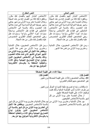 198
‫الحالي‬ ‫النص‬
‫المقترح‬ ‫النص‬
‫بالفصل‬ ‫إليهم‬ ‫المشار‬ ‫األشخاص‬
44
‫مكرر‬
‫وبالفقرة‬
III
‫الفصل‬ ‫من‬ ‫ثالثا‬
62
‫المجلة‬ ‫هذه‬ ‫من‬
‫جانفي‬ ‫شهر‬ ‫من‬ ‫األولى‬ ‫يوما‬ ‫عشر‬ ‫الخمسة‬ ‫وخالل‬
‫خاللها‬ ‫تمت‬ ‫التي‬ ‫للسداسية‬ ‫الموالية‬ ‫جويلية‬ ‫وشهر‬
‫األشخاص‬ ‫إلى‬ ‫بالنسبة‬ ‫وذلك‬ ‫الخصوم‬ ‫هذه‬
‫بواسطة‬ ‫األشخاص‬ ‫نقل‬ ‫قطاع‬ ‫في‬ ‫الناشطين‬
‫نقل‬ ‫وسيارات‬ "‫ولواج‬ ‫"تاكسي‬ ‫أجرة‬ ‫سيارات‬
‫ال‬ ‫للنظام‬ ‫الخاضعين‬ ‫ريفي‬
‫المنصوص‬ ‫تقديري‬
‫بالفصل‬ ‫عليه‬
44
.‫المجلة‬ ‫هذه‬ ‫من‬ ‫مكرر‬
-
‫الثمانية‬ ‫خالل‬ ،‫المعنويين‬ ‫األشخاص‬ ‫قبل‬ ‫ومن‬
.‫الشهر‬ ‫هذا‬ ‫نفس‬ ‫من‬ ‫األولى‬ ‫يوما‬ ‫وعشرين‬
‫بالفصل‬ ‫إليهم‬ ‫المشار‬ ‫األشخاص‬
44
‫مكرر‬
‫وبالفقرة‬
III
‫الفصل‬ ‫من‬ ‫ثالثا‬
62
‫المجلة‬ ‫هذه‬ ‫من‬
‫جانفي‬ ‫شهر‬ ‫من‬ ‫األولى‬ ‫يوما‬ ‫عشر‬ ‫الخمسة‬ ‫وخالل‬
‫خاللها‬ ‫تمت‬ ‫التي‬ ‫للسداسية‬ ‫الموالية‬ ‫جويلية‬ ‫وشهر‬
‫األشخاص‬ ‫إلى‬ ‫بالنسبة‬ ‫وذلك‬ ‫الخصوم‬ ‫هذه‬
‫بواسطة‬ ‫األشخاص‬ ‫نقل‬ ‫قطاع‬ ‫في‬ ‫الناشطين‬
‫نقل‬ ‫وسيارات‬ "‫ولواج‬ ‫"تاكسي‬ ‫أجرة‬ ‫سيارات‬
‫للنظام‬ ‫الخاضعين‬ ‫ريفي‬
‫المنصوص‬ ‫التقديري‬
‫بالفصل‬ ‫عليه‬
44
.‫المجلة‬ ‫هذه‬ ‫من‬ ‫مكرر‬
-
‫الثمانية‬ ‫خالل‬ ،‫المعنويين‬ ‫األشخاص‬ ‫قبل‬ ‫ومن‬
.‫الشهر‬ ‫هذا‬ ‫نفس‬ ‫من‬ ‫األولى‬ ‫يوما‬ ‫وعشرين‬
‫من‬ ‫األولى‬ ‫يوما‬ ‫العشرين‬ ‫إلى‬ ‫األجل‬ ‫هذا‬ ‫ويخفض‬
‫الخصوم‬ ‫خالله‬ ‫ت‬ّ‫م‬‫ت‬ ‫الذي‬ ‫للشهر‬ ‫الموالي‬ ‫الشهر‬
‫الذي‬ ‫المعنويين‬ ‫األشخاص‬ ‫إلى‬ ‫بالنسبة‬ ‫وذلك‬
‫ن‬
‫األداء‬ ‫ودفع‬ ‫الجبائية‬ ‫التصاريح‬ ‫إيداع‬ ‫يتولون‬
‫االلكترونية‬ ‫بالوسائل‬ ‫به‬ ‫المتعلقة‬ ‫والخطايا‬
.‫بعد‬ ‫عن‬ ‫بها‬ ‫الموثوق‬
‫المضافة‬ ‫القيمة‬ ‫على‬ ‫األداء‬ ‫مجلة‬
‫الفصل‬
18
:
IV
-
‫المضافة‬ ‫القيمة‬ ‫على‬ ‫لألداء‬ ‫الخاضعون‬ ‫يطالب‬
:‫التقديري‬ ‫للنظام‬ ‫منهم‬ ‫الخاضعين‬ ‫غير‬
1
)
(1
‫طبقا‬ ‫تصريح‬ ‫وإيداع‬ ‫بإكتتاب‬
‫ر‬ّ‫ف‬‫المو‬ ‫للنموذج‬
‫قصد‬ ‫وذلك‬ ‫المالية‬ ‫القباضة‬ ‫لدى‬ ‫اإلدارة‬ ‫طرف‬ ‫من‬
‫ا‬ ‫توظيف‬
.‫عليهم‬ ‫المضافة‬ ‫القيمة‬ ‫على‬ ‫ألداء‬
.‫أ‬
‫كل‬ ‫من‬ ‫األولى‬ ‫يوما‬ ‫عشر‬ ‫الخمسة‬ ‫خالل‬
.‫الطبيعيين‬ ‫لألشخاص‬ ‫بالنسبة‬ ‫شهر‬
.‫ب‬
‫من‬ ‫األولى‬ ‫يوما‬ ‫وعشرين‬ ‫الثمانية‬ ‫خالل‬
‫المعنويين‬ ‫لألشخاص‬ ‫بالنسبة‬ ‫شهر‬ ‫كل‬
.
‫الفصل‬
18
:
.‫تغيير‬ ‫دون‬
.‫تغيير‬ ‫دون‬
.‫ب‬
‫شهر‬ ‫كل‬ ‫من‬ ‫األولى‬ ‫يوما‬ ‫وعشرين‬ ‫الثمانية‬ ‫خالل‬
.‫المعنويين‬ ‫لألشخاص‬ ‫بالنسبة‬
‫األجل‬ ‫هذا‬ ‫ض‬ّ‫ف‬‫ويخ‬
‫شهر‬ ‫كل‬ ‫من‬ ‫األولى‬ ‫يوما‬ ‫العشرين‬ ‫إلى‬
‫إلى‬ ‫بالنسبة‬
‫المعنويين‬ ‫األشخاص‬
‫إيداع‬ ‫ون‬ّ‫ل‬‫يتو‬ ‫الذين‬
‫قة‬ّ‫ل‬‫المتع‬ ‫والخطايا‬ ‫األداء‬ ‫ودفع‬ ‫الجبائية‬ ‫التصاريح‬
.‫بعد‬ ‫عن‬ ‫بها‬ ‫الموثوق‬ ‫االلكترونية‬ ‫بالوسائل‬ ‫به‬
 