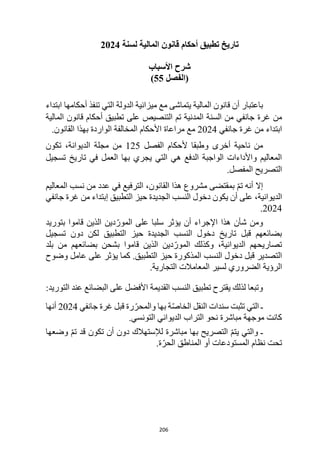 206
‫لسنة‬ ‫المالية‬ ‫قانون‬ ‫أحكام‬ ‫تطبيق‬ ‫تاريخ‬
2024
‫األسباب‬ ‫شرح‬
‫(الفصل‬
55
)
‫أ‬ ‫باعتبار‬
‫ابتداء‬ ‫أحكامها‬ ‫تنفذ‬ ‫التي‬ ‫الدولة‬ ‫ميزانية‬ ‫مع‬ ‫يتماشى‬ ‫المالية‬ ‫قانون‬ ‫ن‬
‫من‬
‫غ‬
‫رة‬
‫المالية‬ ‫قانون‬ ‫أحكام‬ ‫تطبيق‬ ‫على‬ ‫التنصيص‬ ‫تم‬ ‫المدنية‬ ‫السنة‬ ‫من‬ ‫جانفي‬
‫ابتداء‬
‫جانفي‬ ‫غرة‬ ‫من‬
2024
‫مراعاة‬ ‫مع‬
‫األ‬
‫بهذا‬ ‫الواردة‬ ‫المخالفة‬ ‫حكام‬
‫القانون‬
.
‫أخرى‬ ‫ناحية‬ ‫من‬
‫و‬
‫الفصل‬ ‫ألحكام‬ ‫طبقا‬
125
‫تكون‬ ،‫الديوانة‬ ‫مجلة‬ ‫من‬
‫تسجيل‬ ‫تاريخ‬ ‫في‬ ‫العمل‬ ‫بها‬ ‫يجري‬ ‫التي‬ ‫هي‬ ‫الدفع‬ ‫الواجبة‬ ‫واألداءات‬ ‫المعاليم‬
.‫المفصل‬ ‫التصريح‬
‫إال‬
‫هذا‬ ‫مشروع‬ ‫بمقتضى‬ ّ‫م‬‫ت‬ ‫أنه‬
‫القانون‬
‫الترفيع‬ ،
‫المعاليم‬ ‫نسب‬ ‫من‬ ‫عدد‬ ‫في‬
‫الديوانية‬
‫الجديد‬ ‫النسب‬ ‫دخول‬ ‫يكون‬ ‫أن‬ ‫على‬ ،
‫من‬ ‫إبتداء‬ ‫التطبيق‬ ‫حيز‬ ‫ة‬
‫جانفي‬ ‫غرة‬
2024
.
‫بتوريد‬ ‫قاموا‬ ‫الذين‬ ‫دين‬ّ‫المور‬ ‫على‬ ‫سلبا‬ ‫يؤثر‬ ‫أن‬ ‫اإلجراء‬ ‫هذا‬ ‫شأن‬ ‫ومن‬
‫تسجيل‬ ‫دون‬ ‫لكن‬ ‫التطبيق‬ ‫حيز‬ ‫الجديدة‬ ‫النسب‬ ‫دخول‬ ‫تاريخ‬ ‫قبل‬ ‫بضائعهم‬
‫ال‬ ‫وكذلك‬ ،‫الديوانية‬ ‫تصاريحهم‬
‫الذين‬ ‫دين‬ّ‫مور‬
‫قاموا‬
‫بلد‬ ‫من‬ ‫بضائعهم‬ ‫بشحن‬
‫المذ‬ ‫النسب‬ ‫دخول‬ ‫قبل‬ ‫التصدير‬
‫على‬ ‫يؤثر‬ ‫كما‬ .‫التطبيق‬ ‫حيز‬ ‫كورة‬
‫وضوح‬ ‫عامل‬
‫الرؤية‬
.‫التجارية‬ ‫المعامالت‬ ‫لسير‬ ‫الضروري‬
‫البضائع‬ ‫على‬ ‫األفضل‬ ‫القديمة‬ ‫النسب‬ ‫تطبيق‬ ‫يقترح‬ ‫لذلك‬ ‫وتبعا‬
‫التوريد‬ ‫عند‬
:
‫و‬ ‫بها‬ ‫ة‬ّ‫ص‬‫الخا‬ ‫النقل‬ ‫سندات‬ ‫تثبت‬ ‫التي‬ ‫ـ‬
‫قبل‬ ‫رة‬ ّ‫المحر‬
‫غرة‬
‫جانفي‬
2024
‫أنها‬
.‫التونسي‬ ‫الديواني‬ ‫التراب‬ ‫نحو‬ ‫مباشرة‬ ‫موجهة‬ ‫كانت‬
‫وضعها‬ ّ‫م‬‫ت‬ ‫قد‬ ‫تكون‬ ‫أن‬ ‫دون‬ ‫لإلستهالك‬ ‫مباشرة‬ ‫بها‬ ‫التصريح‬ ّ‫م‬‫يت‬ ‫والتي‬ ‫ـ‬
.‫ة‬ّ‫الحر‬ ‫المناطق‬ ‫أو‬ ‫المستودعات‬ ‫نظام‬ ‫تحت‬
 