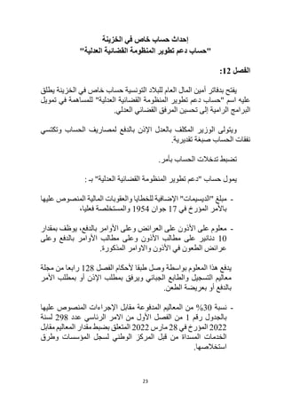 23
‫الخزينة‬ ‫في‬ ‫خاص‬ ‫حساب‬ ‫إحداث‬
"
‫حساب‬
‫المنظومة‬ ‫تطوير‬ ‫دعم‬
‫القضائية‬
"‫العدلية‬
‫الفصل‬
12
:
‫في‬ ‫خاص‬ ‫حساب‬ ‫التونسية‬ ‫للبالد‬ ‫العام‬ ‫المال‬ ‫أمين‬ ‫بدفاتر‬ ‫يفتح‬
‫يطلق‬ ‫الخزينة‬
" ‫اسم‬ ‫عليه‬
‫حساب‬
‫المنظومة‬ ‫تطوير‬ ‫دعم‬
‫القضائية‬
"‫العدلية‬
‫تمويل‬ ‫في‬ ‫للمساهمة‬
‫البرامج‬
‫الرامية‬
‫إلى‬
‫القضائي‬ ‫المرفق‬ ‫تحسين‬
‫العدلي‬
.
‫لمصاريف‬ ‫بالدفع‬ ‫اإلذن‬ ‫بالعدل‬ ‫المكلف‬ ‫الوزير‬ ‫ويتولى‬
‫الحساب‬
‫وتكتسي‬
‫نفقات‬
‫الحساب‬
.‫تقديرية‬ ‫صبغة‬
‫تدخالت‬ ‫تضبط‬
‫الحساب‬
.‫بأمر‬
‫المنظومة‬ ‫تطوير‬ ‫"دعم‬ ‫حساب‬ ‫يمول‬
‫القضائية‬
: ‫بـ‬ "‫العدلية‬
-
‫مبلغ‬
"
‫الديسيمات‬
"
‫عليها‬ ‫المنصوص‬ ‫المالية‬ ‫والعقوبات‬ ‫للخطايا‬ ‫اإلضافية‬
‫في‬ ‫المؤرخ‬ ‫باألمر‬
17
‫جوان‬
1954
‫و‬
‫فعليا‬ ‫المستخلصة‬
،
-
‫بمقدار‬ ‫يوظف‬ ،‫بالدفع‬ ‫األوامر‬ ‫وعلى‬ ‫العرائض‬ ‫على‬ ‫األذون‬ ‫على‬ ‫معلوم‬
10
‫مطالب‬ ‫على‬ ‫دنانير‬
‫وعلى‬ ‫األذون‬
‫وعلى‬ ‫بالدفع‬ ‫األوامر‬ ‫مطالب‬
.‫المذكورة‬ ‫واالوامر‬ ‫األذون‬ ‫في‬ ‫الطعون‬ ‫عرائض‬
‫الفصل‬ ‫ألحكام‬ ‫طبقا‬ ‫وصل‬ ‫بواسطة‬ ‫المعلوم‬ ‫هذا‬ ‫يدفع‬
128
‫مجلة‬ ‫من‬ ‫رابعا‬
‫األمر‬ ‫بمطلب‬ ‫أو‬ ‫اإلذن‬ ‫بمطلب‬ ‫ويرفق‬ ‫الجبائي‬ ‫والطابع‬ ‫التسجيل‬ ‫معاليم‬
.‫الطعن‬ ‫بعريضة‬ ‫أو‬ ‫بالدفع‬
-
‫نسبة‬
30
‫عليها‬ ‫المنصوص‬ ‫اإلجراءات‬ ‫مقابل‬ ‫المدفوعة‬ ‫المعاليم‬ ‫من‬ %
‫رقم‬ ‫بالجدول‬
1
‫عدد‬ ‫الرئاسي‬ ‫االمر‬ ‫من‬ ‫األول‬ ‫الفصل‬ ‫من‬
298
‫لسنة‬
2022
‫في‬ ‫المؤرخ‬
28
‫مارس‬
2022
‫مقابل‬ ‫المعاليم‬ ‫مقدار‬ ‫بضبط‬ ‫المتعلق‬
‫من‬ ‫المسداة‬ ‫الخدمات‬
‫قبل‬
‫وطرق‬ ‫المؤسسات‬ ‫لسجل‬ ‫الوطني‬ ‫المركز‬
.‫استخالصها‬
 