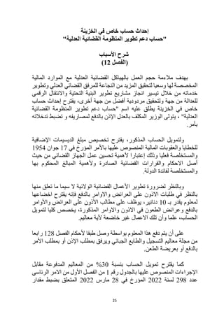 25
‫الخزينة‬ ‫في‬ ‫خاص‬ ‫حساب‬ ‫إحداث‬
"
‫حساب‬
‫المنظومة‬ ‫تطوير‬ ‫دعم‬
‫القضائية‬
"‫العدلية‬
‫األسباب‬ ‫شرح‬
‫(الفصل‬
12
)
‫القضائية‬ ‫بالهياكل‬ ‫العمل‬ ‫حجم‬ ‫مالءمة‬ ‫بهدف‬
‫العدلية‬
‫المالية‬ ‫الموارد‬ ‫مع‬
‫له‬ ‫المخصصة‬
‫للمرفق‬ ‫النجاعة‬ ‫من‬ ‫المزيد‬ ‫لتحقيق‬ ‫وسعيا‬ ‫ا‬
‫القضائي‬
‫وتطوير‬ ‫العدلي‬
‫تيسير‬ ‫خالل‬ ‫من‬ ‫خدماته‬
‫الرقمي‬ ‫واالنتقال‬ ‫التحتية‬ ‫البنية‬ ‫تطوير‬ ‫مشاريع‬ ‫انجاز‬
‫للعدالة‬
‫أخرى‬ ‫جهة‬ ‫من‬ ‫أفضل‬ ‫مردودية‬ ‫ولتحقيق‬ ‫جهة‬ ‫من‬
‫حساب‬ ‫إحداث‬ ‫يقترح‬ ،
" ‫اسم‬ ‫عليه‬ ‫يطلق‬ ‫الخزينة‬ ‫في‬ ‫خاص‬
‫حساب‬
‫المنظومة‬ ‫تطوير‬ ‫دعم‬
‫القضائية‬
، "‫العدلية‬
‫تدخالته‬ ‫تضبط‬ ‫و‬ ‫لمصاريفه‬ ‫بالدفع‬ ‫اإلذن‬ ‫بالعدل‬ ‫المكلف‬ ‫الوزير‬ ‫يتولى‬
.‫بأمر‬
‫ولتمويل‬
‫الحساب‬
‫يقترح‬ ،‫المذكور‬
‫اإلضافية‬ ‫الديسيمات‬ ‫مبلغ‬ ‫تخصيص‬
‫في‬ ‫المؤرخ‬ ‫باألمر‬ ‫عليها‬ ‫المنصوص‬ ‫المالية‬ ‫والعقوبات‬ ‫للخطايا‬
17
‫جوان‬
1954
‫فعليا‬ ‫والمستخلصة‬
‫وذلك‬
‫الجهاز‬ ‫عمل‬ ‫تحسين‬ ‫ألهمية‬ ‫إعتبارا‬
‫حيث‬ ‫من‬ ‫القضائي‬
‫أصل‬
‫بها‬ ‫المحكوم‬ ‫المبالغ‬ ‫وألهمية‬ ‫الصادرة‬ ‫القضائية‬ ‫والقرارات‬ ‫االحكام‬
‫الدولة‬ ‫لفائدة‬ ‫والمستخلصة‬
.
‫منها‬ ‫تعلق‬ ‫ما‬ ‫سيما‬ ‫ال‬ ‫الوالئية‬ ‫القضائية‬ ‫األعمال‬ ‫تطوير‬ ‫لضرورة‬ ‫وبالنظر‬
‫با‬ ‫واالوامر‬ ‫العرائض‬ ‫على‬ ‫االذون‬ ‫طلبات‬ ‫في‬ ‫بالنظر‬
‫اخضاعها‬ ‫يقترح‬ ‫فإنه‬ ‫لدفع‬
‫لمعلوم‬
‫ي‬
‫بـ‬ ‫قدر‬
10
‫واألوامر‬ ‫العرائض‬ ‫على‬ ‫األذون‬ ‫مطالب‬ ‫على‬ ‫يوظف‬ ،‫دنانير‬
‫لتمويل‬ ‫كليا‬ ‫يخصص‬ ،‫المذكورة‬ ‫واالوامر‬ ‫االذون‬ ‫في‬ ‫الطعون‬ ‫وعرائض‬ ‫بالدفع‬
‫الحساب‬
‫علما‬ ،
‫وأ‬
.‫معاليم‬ ‫ألية‬ ‫خاضعة‬ ‫غير‬ ‫االعمال‬ ‫تلك‬ ‫ن‬
‫يتم‬ ‫أن‬ ‫على‬
‫الفصل‬ ‫ألحكام‬ ‫طبقا‬ ‫وصل‬ ‫بواسطة‬ ‫المعلوم‬ ‫هذا‬ ‫دفع‬
128
‫رابعا‬
‫مجلة‬ ‫من‬
‫األمر‬ ‫بمطلب‬ ‫أو‬ ‫اإلذن‬ ‫بمطلب‬ ‫ويرفق‬ ‫الجبائي‬ ‫والطابع‬ ‫التسجيل‬ ‫معاليم‬
.‫الطعن‬ ‫بعريضة‬ ‫أو‬ ‫بالدفع‬
‫تمويل‬ ‫يقترح‬ ‫كما‬
‫الحساب‬
‫بنسبة‬
30
‫من‬ %
‫مقابل‬ ‫المدفوعة‬ ‫المعاليم‬
‫رقم‬ ‫بالجدول‬ ‫عليها‬ ‫المنصوص‬ ‫اإلجراءات‬
1
‫الرئاسي‬ ‫االمر‬ ‫من‬ ‫األول‬ ‫الفصل‬ ‫من‬
‫عدد‬
298
‫لسنة‬
2022
‫في‬ ‫المؤرخ‬
28
‫مارس‬
2022
‫مقدار‬ ‫بضبط‬ ‫المتعلق‬
 