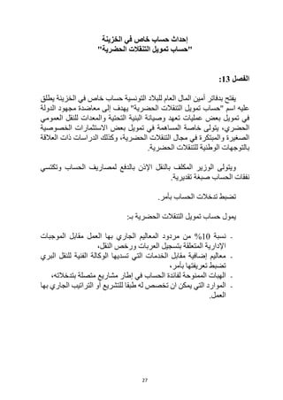 27
‫الخزينة‬ ‫في‬ ‫خاص‬ ‫حساب‬ ‫إحداث‬
"
‫حساب‬
‫الحضرية‬ ‫التنقالت‬ ‫تمويل‬
"
‫الفصل‬
13
:
‫يطلق‬ ‫الخزينة‬ ‫في‬ ‫خاص‬ ‫حساب‬ ‫التونسية‬ ‫للبالد‬ ‫العام‬ ‫المال‬ ‫أمين‬ ‫بدفاتر‬ ‫يفتح‬
" ‫اسم‬ ‫عليه‬
‫حساب‬
"‫الحضرية‬ ‫التنقالت‬ ‫تمويل‬
‫الدولة‬ ‫مجهود‬ ‫معاضدة‬ ‫إلى‬ ‫يهدف‬
‫العمومي‬ ‫للنقل‬ ‫والمعدات‬ ‫التحتية‬ ‫البنية‬ ‫وصيانة‬ ‫تعهد‬ ‫عمليات‬ ‫بعض‬ ‫تمويل‬ ‫في‬
‫الخصوصية‬ ‫االستثمارات‬ ‫بعض‬ ‫تمويل‬ ‫في‬ ‫المساهمة‬ ‫خاصة‬ ‫يتولى‬ ،‫الحضري‬
‫العالقة‬ ‫ذات‬ ‫الدراسات‬ ‫وكذلك‬ ،‫الحضرية‬ ‫التنقالت‬ ‫مجال‬ ‫في‬ ‫والمبتكرة‬ ‫الصغيرة‬
.‫الحضرية‬ ‫للتنقالت‬ ‫الوطنية‬ ‫بالتوجهات‬
‫وتكتسي‬ ‫الحساب‬ ‫لمصاريف‬ ‫بالدفع‬ ‫اإلذن‬ ‫بالنقل‬ ‫المكلف‬ ‫الوزير‬ ‫ويتولى‬
‫ال‬ ‫نفقات‬
‫حساب‬
.‫تقديرية‬ ‫صبغة‬
‫ال‬ ‫تدخالت‬ ‫تضبط‬
‫حساب‬
.‫بأمر‬
‫يمول‬
‫حساب‬
‫التنقالت‬ ‫تمويل‬
:‫بـ‬ ‫الحضرية‬
-
‫نسبة‬
10
%
‫الموجبات‬ ‫مقابل‬ ‫العمل‬ ‫بها‬ ‫الجاري‬ ‫المعاليم‬ ‫مردود‬ ‫من‬
،‫النقل‬ ‫ورخص‬ ‫العربات‬ ‫بتسجيل‬ ‫المتعلقة‬ ‫اإلدارية‬
-
‫البري‬ ‫للنقل‬ ‫الفنية‬ ‫الوكالة‬ ‫تسديها‬ ‫التي‬ ‫الخدمات‬ ‫مقابل‬ ‫إضافية‬ ‫معاليم‬
،‫بأمر‬ ‫تعريفتها‬ ‫تضبط‬
-
‫ال‬ ‫لفائدة‬ ‫الممنوحة‬ ‫الهبات‬
‫حساب‬
،‫بتدخالته‬ ‫متصلة‬ ‫مشاريع‬ ‫إطار‬ ‫في‬
-
‫التي‬ ‫الموارد‬
‫بها‬ ‫الجاري‬ ‫التراتيب‬ ‫أو‬ ‫للتشريع‬ ‫طبقا‬ ‫له‬ ‫تخصص‬ ‫ان‬ ‫يمكن‬
.‫العمل‬
 