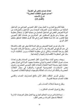 28
‫الخزينة‬ ‫في‬ ‫خاص‬ ‫حساب‬ ‫إحداث‬
"
‫حساب‬
‫الحضرية‬ ‫التنقالت‬ ‫تمويل‬
"
‫األسباب‬ ‫شرح‬
‫(الفصل‬
13
)
‫المداخيل‬ ‫من‬ ‫الجماعي‬ ‫العمومي‬ ‫النقل‬ ‫يمول‬ ‫العمل‬ ‫به‬ ‫الجاري‬ ‫للتشريع‬ ‫طبقا‬
‫التعريفات‬ ‫حسب‬ ‫مستعمليه‬ ‫من‬ ‫المتأتية‬
‫من‬ ‫والتحويالت‬ ‫المداخيل‬ ‫ومن‬ ‫المحددة‬
‫خطوط‬ ‫إستغالل‬ ‫أو‬ ‫النقل‬ ‫مجانية‬ ‫من‬ ‫الحاصل‬ ‫المداخيل‬ ‫في‬ ‫النقص‬ ‫لتعويض‬ ‫الدولة‬
‫العمومي‬ ‫النقل‬ ‫خدمات‬ ‫من‬ ‫المباشرين‬ ‫غير‬ ‫المستفدين‬ ‫طريق‬ ‫وعن‬ ‫مجدية‬ ‫غير‬
‫عدد‬ ‫للقانون‬ ‫طبقا‬
33
‫لسنة‬
2004
‫في‬ ‫المؤرخ‬
30
‫أفريل‬
2004
‫بتنظيم‬ ‫المتعلق‬
.‫البري‬ ‫النقل‬
‫ه‬
‫باإلضافة‬ ‫كاف‬ ‫غير‬ ‫يبقى‬ ‫ه‬ّ‫ن‬‫فإ‬ ‫الدولة‬ ‫قبل‬ ‫من‬ ‫التعويض‬ ‫أهمية‬ ‫من‬ ‫وبالرغم‬ ‫ذا‬
‫العمومية‬ ‫الشركات‬ ‫وضعية‬ ‫تدهور‬ ‫إلى‬ ‫ّى‬‫د‬‫أ‬ ‫ما‬ ‫وهو‬ ‫التعريفة‬ ‫في‬ ‫الترفيع‬ ‫عدم‬ ‫إلى‬
‫أثرت‬ ‫إشكاليات‬ ‫وبروز‬ ‫التنقالت‬ ‫منظومة‬ ‫ّي‬‫د‬‫تر‬ ‫وبالتالي‬ ‫الخدمات‬ ‫ونوعية‬ ‫للنقل‬
‫واإل‬ ‫والبيئية‬ ‫االقتصادية‬ ‫المنظومة‬ ‫على‬ ‫سلبا‬
.‫جتماعية‬
‫إحداث‬ ‫يقترح‬ ‫المستدام‬ ‫الحضري‬ ‫النقل‬ ‫لتمويل‬ ‫بديلة‬ ‫أليات‬ ‫وضع‬ ‫وبهدف‬
‫حساب‬
‫الحضرية‬ ‫التنقالت‬ ‫تمويل‬
‫بعض‬ ‫تمويل‬ ‫في‬ ‫الدولة‬ ‫مجهود‬ ‫معاضدة‬ ‫يتولى‬
‫وتمويل‬ ،‫الحضري‬ ‫العمومي‬ ‫للنقل‬ ‫والمعدات‬ ‫التحتية‬ ‫البنية‬ ‫وصيانة‬ ‫تعهد‬ ‫عمليات‬
‫التنقالت‬ ‫مجال‬ ‫في‬ ‫والمبتكرة‬ ‫الصغيرة‬ ‫الخصوصية‬ ‫االستثمارات‬ ‫بعض‬
‫للتنقال‬ ‫الوطنية‬ ‫بالتوجهات‬ ‫العالقة‬ ‫ذات‬ ‫الدراسات‬ ‫وكذلك‬ ،‫الحضرية‬
.‫الحضرية‬ ‫ت‬
‫وتكتسي‬ ‫الحساب‬ ‫لمصاريف‬ ‫بالدفع‬ ‫اإلذن‬ ‫بالنقل‬ ‫المكلف‬ ‫الوزير‬ ‫ويتولى‬
‫ال‬ ‫نفقات‬
‫حساب‬
.‫تقديرية‬ ‫صبغة‬
‫ال‬ ‫تدخالت‬ ‫ضبط‬ ‫ويقترح‬
‫حساب‬
.‫بأمر‬
‫ال‬ ‫تمويل‬ ‫ويقترح‬
‫حساب‬
: ‫المذكوربـ‬
-
‫نسبة‬
10
%
‫اإلدارية‬ ‫الموجبات‬ ‫مقابل‬ ‫العمل‬ ‫بها‬ ‫الجاري‬ ‫المعاليم‬ ‫مردود‬ ‫من‬
‫بتسجيل‬ ‫المتعلقة‬
،‫النقل‬ ‫ورخص‬ ‫العربات‬
 