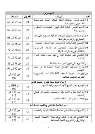 3
‫الفهـــــرس‬
‫العدد‬
‫البيانات‬
‫الفصول‬
‫الصفحة‬
15
.
‫الهيكلة‬ ‫إعادة‬ ‫عمليات‬ ‫تمويل‬ ‫دعم‬
‫المالية‬
‫للمؤسسات‬
‫والمتوسطة‬ ‫الصغرى‬
24
‫من‬
59
‫إلى‬
60
16
.
‫الصغرى‬ ‫المؤسسات‬ ‫تمويل‬ ‫لبنك‬ ‫المالية‬ ‫األسس‬ ‫تدعيم‬
‫والمتوسطة‬
25
‫من‬
61
‫إلى‬
62
17
.
‫للتشجيع‬ ‫األهلية‬ ‫الشركات‬ ‫تمويل‬ ‫دعم‬ ‫مواصلة‬
‫بعث‬ ‫على‬
‫شغل‬ ‫مواطن‬ ‫وتوفير‬ ‫المشاريع‬
26
‫من‬
63
‫إلى‬
65
18
.
‫المؤسسات‬ ‫إحداث‬ ‫على‬ ‫التشجيع‬
‫الخاصة‬ ‫المبادرة‬ ‫وحفز‬
27
‫من‬
66
‫إلى‬
69
19
.
‫طريق‬ ‫عن‬ ‫االدخار‬ ‫على‬ ‫الطبيعيين‬ ‫األشخاص‬ ‫تشجيع‬
‫الدولة‬ ‫إصدارات‬ ‫في‬ ‫االكتتاب‬
28
‫من‬
70
‫إلى‬
72
20
.
‫السوق‬ ‫وتحفيز‬ ‫بالبورصة‬ ‫اإلدراج‬ ‫عمليات‬ ‫على‬ ‫التشجيع‬
‫المالية‬
29
‫من‬
73
‫إلى‬
77
21
.
‫الناشئة‬ ‫المؤسسات‬ ‫تمويل‬ ‫على‬ ‫التشجيع‬
30
‫من‬
78
‫إلى‬
81
22
.
‫طرح‬
‫المداخيل‬
‫و‬
‫األرباح‬
‫الم‬
‫عاد‬
‫استثمار‬
‫في‬ ‫ها‬
‫منحة‬
‫اإلصدار‬
31
‫من‬
82
‫إلى‬
99
23
.
‫إجراءات‬
‫الضرورية‬ ‫االقتناءات‬ ‫كلفة‬ ‫لتخفيف‬ ‫ظرفية‬
‫ل‬
‫للمالحة‬ ‫التونسية‬ ‫لشركة‬
32
‫من‬
100
‫إلى‬
102
‫الدعم‬ ‫نفقات‬ ‫لتمويل‬ ‫بديلة‬ ‫آليات‬ ‫إرساء‬
24
.
‫نسبها‬ ‫ومراجعة‬ ‫الدعم‬ ‫أتاوة‬ ‫تطبيق‬ ‫مجال‬ ‫توسيع‬
33
‫من‬
104
‫إلى‬
107
25
.
‫السياحية‬ ‫بالنزل‬ ‫اإلقامة‬ ‫معلوم‬ ‫مراجعة‬
‫السياح‬ ‫إلى‬ ‫بالنسبة‬
‫األجانب‬
34
‫من‬
108
‫إلى‬
113
26
.
‫الحليب‬ ‫مشتقات‬ ‫على‬ ‫معلوم‬ ‫إحداث‬
35
‫من‬
114
‫إلى‬
115
‫المستدامة‬ ‫والتنمية‬ ‫األخضر‬ ‫االقتصاد‬ ‫دعم‬
27
.
‫والمتجددة‬ ‫البديلة‬ ‫الطاقات‬ ‫استعمال‬ ‫على‬ ‫المؤسسات‬ ‫تشجيع‬
36
‫من‬
117
‫إلى‬
120
28
.
‫تمويل‬ ‫على‬ ‫التشجيع‬
‫المشاريع‬
‫في‬
‫األخضر‬ ‫االقتصاد‬ ‫مجال‬
‫والدائري‬ ‫واألزرق‬
‫و‬
‫التنمية‬
‫المستدام‬
‫ة‬
37
‫من‬
121
‫إلى‬
127
 