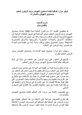 31
‫موارد‬ ‫توفير‬
‫لفائدة‬ ‫إضافية‬
‫المعلب‬ ‫الزيتون‬ ‫بزيت‬ ‫النهوض‬ ‫صندوق‬
‫و‬
‫النهوض‬ ‫صندوق‬
‫بالصادرات‬
‫األسباب‬ ‫شرح‬
‫(الفصل‬
14
)
‫الفصل‬ ‫بمقتضى‬ ّ‫م‬‫ت‬
37
‫من‬
‫لسنة‬ ‫المالية‬ ‫قانون‬
2006
‫صندوق‬ ‫إحداث‬
‫إلى‬ ‫الرامية‬ ‫العمليات‬ ‫تمويل‬ ‫في‬ ‫المساهمة‬ ‫يتولى‬ ‫المعلب‬ ‫الزيتون‬ ‫بزيت‬ ‫النهوض‬
‫وعمليات‬ ‫الدراسات‬ ‫تمويل‬ ‫عبر‬ ‫وذلك‬ ‫وترويجه‬ ‫المعلب‬ ‫الزيتون‬ ‫زيت‬ ‫إنتاج‬ ‫تشجيع‬
‫التصديرية‬ ‫باألسواق‬ ‫والترويجية‬ ‫اإلشهارية‬ ‫والحمالت‬ ‫األسواق‬ ‫استكشاف‬
‫و‬ .‫المستهدفة‬
‫بنسبة‬ ‫يوظف‬ ‫بمعلوم‬ ‫الصندوق‬ ‫يمول‬
1
%
‫الديوانة‬ ‫لدى‬ ‫القيمة‬ ‫من‬
.‫المعلب‬ ‫غير‬ ‫الزيتون‬ ‫زيت‬ ‫تصدير‬ ‫عند‬
‫دعم‬ ‫وبهدف‬
‫موارد‬
‫الصادرات‬ ‫تنمية‬ ‫صندوق‬
‫بزيت‬ ‫النهوض‬ ‫وصندوق‬
‫المعلب‬ ‫الزيتون‬
:‫يقترح‬
-
‫من‬ ‫المعلب‬ ‫غير‬ ‫الزيتون‬ ‫زيت‬ ‫على‬ ‫المعلوم‬ ‫في‬ ‫الترفيع‬
1
‫إلى‬ %
2
%
‫صندوق‬ ‫لفائدة‬ ‫حاليا‬ ‫الموظف‬
.‫المعلب‬ ‫الزيتون‬ ‫بزيت‬ ‫النهوض‬
-
‫بنسبة‬ ‫معلوم‬ ‫إحداث‬
4
%
‫الديوانة‬ ‫لدى‬ ‫القيمة‬ ‫من‬
‫الزيتون‬ ‫زيت‬ ‫تصدير‬ ‫على‬
‫الخام‬ ‫الوقاد‬
‫غير‬
‫المعلب‬
‫وزيت‬
‫الخام‬ ‫الزيتون‬ )‫(فيتورة‬ ‫ثفل‬
‫المعلب‬ ‫غير‬
‫من‬
‫الزيوت‬ ‫أن‬ ‫بإعتبار‬ ‫الديوانة‬ ‫لدى‬ ‫القيمة‬
‫المذكورة‬
‫ما‬ ‫وهو‬ ‫وخام‬ ‫سائبة‬ ‫تصدر‬
‫مستوى‬ ‫على‬ ‫خسارة‬ ‫يعد‬
‫بالخارج‬ ‫منها‬ ‫اإلستفادة‬ ‫يتم‬ ‫حيث‬ ‫الصادرات‬ ‫قيمة‬
‫على‬ ‫المصدرين‬ ‫ولحث‬ ‫العالمية‬ ‫باألسواق‬ ‫وترويجها‬ ‫وتعليبها‬ ‫تكريرها‬ ‫عبر‬
‫في‬ ‫وتعليبها‬ ‫أولى‬ ‫مرحلة‬ ‫في‬ ‫تكريرها‬ ‫عبر‬ ‫للصادرات‬ ‫مضافة‬ ‫قيمة‬ ‫خلق‬
‫المستوى‬ ‫على‬ ‫القطاع‬ ‫هذا‬ ‫لتطوير‬ ‫إمكانيات‬ ‫وجود‬ ‫مع‬ ‫خاصة‬ ‫ثانية‬ ‫مرحلة‬
.‫المحلي‬
‫تخصيص‬ ‫مع‬
50
%
‫النهوض‬ ‫صندوق‬ ‫لفائدة‬ ‫المعاليم‬ ‫هذه‬ ‫مردود‬ ‫من‬
.‫بالصادرات‬
‫على‬ ‫صراحة‬ ‫التنصيص‬ ‫يقترح‬ ‫كما‬
‫اإل‬
‫بيع‬ ‫عمليات‬ ‫المعاليم‬ ‫هذه‬ ‫من‬ ‫عفاء‬
‫المؤسسات‬ ‫إلى‬ ‫أصنافها‬ ‫بكل‬ ‫المعلبة‬ ‫غير‬ ‫الزيتون‬ ‫زيوت‬
‫المصدرة‬
‫الناشطة‬
‫ل‬ ‫طبقا‬
‫ل‬ ‫شروط‬ ‫كراس‬
‫نشاط‬ ‫ممارسة‬
‫أ‬ ‫بكل‬ ‫الزيتون‬ ‫زيوت‬ ‫تعليب‬
‫صنافها‬
 