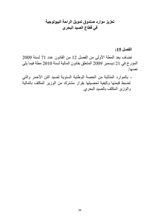34
‫البيولوجية‬ ‫الراحة‬ ‫تمويل‬ ‫صندوق‬ ‫موارد‬ ‫تعزيز‬
‫البحري‬ ‫الصيد‬ ‫قطاع‬ ‫في‬
‫الفصل‬
15
:
‫الفصل‬ ‫من‬ ‫األولى‬ ‫المطة‬ ‫بعد‬ ‫تضاف‬
12
‫عدد‬ ‫القانون‬ ‫من‬
71
‫لسنة‬
2009
‫في‬ ‫المؤرخ‬
21
‫ديسمبر‬
2009
‫لسنة‬ ‫المالية‬ ‫بقانون‬ ‫المتعلق‬
2010
‫يلي‬ ‫فيما‬ ‫مطة‬
:‫نصها‬
-
‫والتي‬ ‫األحمر‬ ‫التن‬ ‫لصيد‬ ‫السنوية‬ ‫الوطنية‬ ‫الحصة‬ ‫من‬ ‫المتأتية‬ ‫بالموارد‬
‫بالمالية‬ ‫المكلف‬ ‫الوزير‬ ‫من‬ ‫مشترك‬ ‫بقرار‬ ‫تحصيلها‬ ‫وكيفية‬ ‫قيمتها‬ ‫تضبط‬
.‫البحري‬ ‫بالصيد‬ ‫المكلف‬ ‫والوزير‬
 
