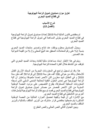 35
‫البيولوجية‬ ‫الراحة‬ ‫تمويل‬ ‫صندوق‬ ‫موارد‬ ‫تعزيز‬
‫البحري‬ ‫الصيد‬ ‫قطاع‬ ‫في‬
‫األسباب‬ ‫شرح‬
‫(الفصل‬
15
)
‫لسنة‬ ‫المالية‬ ‫قانون‬ ‫بمقتضى‬ ‫تم‬
2010
‫البيولوجية‬ ‫الراحة‬ ‫تمويل‬ ‫صندوق‬ ‫إحداث‬
‫البيولوجية‬ ‫الراحة‬ ‫تمويل‬ ‫في‬ ‫المساهمة‬ ‫يتولى‬ ‫البحري‬ ‫الصيد‬ ‫قطاع‬ ‫في‬
‫قطاع‬ ‫في‬
.‫البحري‬ ‫الصيد‬
‫البحري‬ ‫الصيد‬ ‫منتجات‬ ‫وتصدير‬ ‫إنتاج‬ ‫عند‬ ‫يوظف‬ ‫بمعلوم‬ ‫الصندوق‬ ‫ل‬ ّ‫ويمو‬
‫بنسبة‬
1
%
‫و‬ ‫المحلي‬ ‫البيع‬ ‫عند‬ ‫المحقق‬ ‫المعامالت‬ ‫رقم‬ ‫على‬
2
‫الديوانية‬ ‫القيمة‬ ‫من‬ %
.‫التصدير‬ ‫عند‬
‫التي‬ ‫البحري‬ ‫الصيد‬ ‫وحدات‬ ‫لفائدة‬ ‫مالية‬ ‫مساعدات‬ ‫إسناد‬ ‫اإلطار‬ ‫هذا‬ ‫في‬ ‫ويتم‬
‫ا‬ ‫خالل‬ ‫النشاط‬ ‫عن‬ ‫تتوقف‬
.‫البيولوجية‬ ‫للراحة‬ ‫المحددة‬ ‫لفترة‬
‫القابل‬ ‫األزرق‬ ‫السمك‬ ‫من‬ ‫البحرية‬ ‫المخزونات‬ ‫في‬ ‫تراجع‬ ‫تسجيل‬ ‫تم‬ ‫وقد‬ ‫هذا‬
‫حوالي‬ ‫من‬ ‫وذلك‬ ‫لإلستغال‬
106
‫سنة‬ ‫طن‬ ‫ألف‬
2010
‫قرابة‬ ‫إلى‬
50
‫سنة‬ ‫طن‬ ‫ألف‬
2018
‫آلية‬ ‫أن‬ ‫وبإعتبار‬ ‫ملحوظا‬ ‫تحسنا‬ ‫األحمر‬ ‫التن‬ ‫مخزون‬ ‫شهد‬ ‫المقابل‬ ‫في‬ ‫و‬
‫البيول‬ ‫الراحة‬
‫تسجله‬ ‫الذي‬ ‫السلبي‬ ‫المنحى‬ ‫لمعالجة‬ ‫التقنية‬ ‫الحلول‬ ‫إحدى‬ ‫هي‬ ‫وجية‬
،‫المستنزفة‬ ‫السمكية‬ ‫المخزونات‬
‫يقترح‬
‫الوطنية‬ ‫الحصة‬ ‫مردود‬ ‫على‬ ‫التنصيص‬
‫الراحة‬ ‫تمويل‬ ‫صندوق‬ ‫تمويل‬ ‫مصادر‬ ‫من‬ ‫كمصدر‬ ‫األحمر‬ ‫التن‬ ‫من‬ ‫السنوية‬
‫البيولوجية‬ ‫الراحة‬ ‫نظام‬ ‫توسيع‬ ‫قصد‬ ‫البحري‬ ‫الصيد‬ ‫قطاع‬ ‫في‬ ‫البيولوجية‬
‫فئات‬ ‫ليشمل‬
.‫البحري‬ ‫الصيد‬ ‫قطاع‬ ‫في‬ ‫الناشطين‬ ‫من‬ ‫أخرى‬
‫الوطنية‬ ‫الحصة‬ ‫من‬ ‫المتأتية‬ ‫الموارد‬ ‫تحصيل‬ ‫وكيفية‬ ‫قيمة‬ ‫أن‬ ‫إلى‬ ‫اإلشارة‬ ‫مع‬
‫المكل‬ ‫الوزير‬ ‫من‬ ‫مشترك‬ ‫قرار‬ ‫بمقتضى‬ ‫ضبطها‬ ‫يتم‬ ‫المذكورة‬
‫ف‬
‫والوزير‬ ‫بالمالية‬
.‫البحري‬ ‫بالصيد‬ ‫المكلف‬
‫والنص‬ ‫الحالي‬ ‫النص‬ ‫التالي‬ ‫الجدول‬ ‫ويبين‬
:‫المقترح‬
 