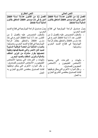 36
‫الحالي‬ ‫النص‬
‫المقترح‬ ‫النص‬
‫الفصل‬
12
‫عدد‬ ‫القانون‬ ‫من‬
71
‫لسنة‬
2009
‫في‬ ‫المؤرخ‬
21
‫ديسمبر‬
2009
‫بقانون‬ ‫المتعلق‬
‫لسنة‬ ‫المالية‬
2010
‫قطاع‬ ‫في‬ ‫البيولوجية‬ ‫الراحة‬ ‫صندوق‬ ‫يمول‬
‫الصيد‬
:‫البحري‬
-
‫بالفصل‬ ‫عليه‬ ‫المنصوص‬ ‫بالمعلوم‬
2
‫من‬
‫الق‬
‫ا‬
‫عدد‬ ‫نون‬
17
‫لسنة‬
2009
‫في‬ ‫المؤرخ‬
16
‫مارس‬
2009
‫الراحة‬ ‫بنظام‬ ‫والمتعلق‬
‫البحري‬ ‫الصيد‬ ‫قطاع‬ ‫في‬ ‫البيولوجية‬
،‫وبتمويلها‬
-
‫يمنحها‬ ‫التي‬ ‫التبرعات‬ ‫و‬ ‫بالهبات‬
‫األشخاص‬ ‫و‬ ‫الطبيعيون‬ ‫األشخاص‬
،‫للصندوق‬ ‫المعنويون‬
-
‫توظيفها‬ ‫يمكن‬ ‫التي‬ ‫األخرى‬ ‫الموارد‬ ‫بكل‬ ‫و‬
‫الجاري‬ ‫التشريع‬ ‫بمقتضى‬ ‫الصندوق‬ ‫لفائدة‬
.‫العمل‬ ‫به‬
‫الفصل‬
12
‫عدد‬ ‫القانون‬ ‫من‬
71
‫لسنة‬
2009
‫في‬ ‫المؤرخ‬
21
‫ديسمبر‬
2009
‫بقانون‬ ‫المتعلق‬
‫لسنة‬ ‫المالية‬
2010
‫الصيد‬ ‫قطاع‬ ‫في‬ ‫البيولوجية‬ ‫الراحة‬ ‫صندوق‬ ‫يمول‬
:‫البحري‬
-
‫بالفصل‬ ‫عليه‬ ‫المنصوص‬ ‫بالمعلوم‬
2
‫من‬
‫الق‬
‫ا‬
‫عدد‬ ‫نون‬
17
‫لسن‬
‫ة‬
2009
‫في‬ ‫المؤرخ‬
16
‫مارس‬
2009
‫و‬
‫الراحة‬ ‫بنظام‬ ‫المتعلق‬
‫في‬ ‫البيولوجية‬
،‫وبتمويلها‬ ‫البحري‬ ‫الصيد‬ ‫قطاع‬
-
‫السنوية‬ ‫الوطنية‬ ‫الحصة‬ ‫من‬ ‫المتأتية‬ ‫بالموارد‬
‫وكيفية‬ ‫قيمتها‬ ‫تضبط‬ ‫والتي‬ ‫األحمر‬ ‫التن‬ ‫لصيد‬
‫المكلف‬ ‫الوزير‬ ‫من‬ ‫مشترك‬ ‫بقرار‬ ‫تحصيلها‬
.‫البحري‬ ‫بالصيد‬ ‫المكلف‬ ‫والوزير‬ ‫بالمالية‬
-
‫التبرعات‬ ‫و‬ ‫بالهبات‬
‫األشخاص‬ ‫يمنحها‬ ‫التي‬
،‫للصندوق‬ ‫المعنويون‬ ‫األشخاص‬ ‫و‬ ‫الطبيعيون‬
-
‫توظيفها‬ ‫يمكن‬ ‫التي‬ ‫األخرى‬ ‫الموارد‬ ‫بكل‬ ‫و‬
‫به‬ ‫الجاري‬ ‫التشريع‬ ‫بمقتضى‬ ‫الصندوق‬ ‫لفائدة‬
.‫العمل‬
 