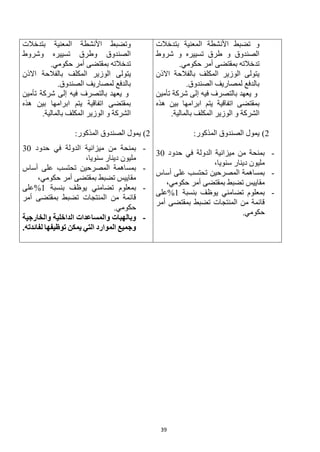 39
‫بتدخالت‬ ‫المعنية‬ ‫األنشطة‬ ‫تضبط‬ ‫و‬
‫شروط‬ ‫و‬ ‫تسييره‬ ‫طرق‬ ‫و‬ ‫الصندوق‬
.‫حكومي‬ ‫أمر‬ ‫بمقتضى‬ ‫تدخالته‬
‫االذن‬ ‫بالفالحة‬ ‫المكلف‬ ‫الوزير‬ ‫يتولى‬
.‫الصندوق‬ ‫لمصاريف‬ ‫بالدفع‬
‫تأمين‬ ‫شركة‬ ‫إلى‬ ‫فيه‬ ‫بالتصرف‬ ‫يعهد‬ ‫و‬
‫هذه‬ ‫بين‬ ‫ابرامها‬ ‫يتم‬ ‫اتفاقية‬ ‫بمقتضى‬
.‫بالمالية‬ ‫المكلف‬ ‫الوزير‬ ‫و‬ ‫الشركة‬
2
)
:‫المذكور‬ ‫الصندوق‬ ‫يمول‬
-
‫حدود‬ ‫في‬ ‫الدولة‬ ‫ميزانية‬ ‫من‬ ‫بمنحة‬
30
،‫سنويا‬ ‫دينار‬ ‫مليون‬
-
‫المصرحين‬ ‫بمساهمة‬
‫أساس‬ ‫على‬ ‫تحتسب‬
،‫حكومي‬ ‫أمر‬ ‫بمقتضى‬ ‫تضبط‬ ‫مقاييس‬
-
‫بنسبة‬ ‫يوظف‬ ‫تضامني‬ ‫بمعلوم‬
1
%
‫على‬
‫أمر‬ ‫بمقتضى‬ ‫تضبط‬ ‫المنتجات‬ ‫من‬ ‫قائمة‬
.‫حكومي‬
‫بتدخالت‬ ‫المعنية‬ ‫األنشطة‬ ‫وتضبط‬
‫وشروط‬ ‫تسييره‬ ‫وطرق‬ ‫الصندوق‬
.‫حكومي‬ ‫أمر‬ ‫بمقتضى‬ ‫تدخالته‬
‫يتولى‬
‫االذن‬ ‫بالفالحة‬ ‫المكلف‬ ‫الوزير‬
.‫الصندوق‬ ‫لمصاريف‬ ‫بالدفع‬
‫تأمين‬ ‫شركة‬ ‫إلى‬ ‫فيه‬ ‫بالتصرف‬ ‫يعهد‬ ‫و‬
‫هذه‬ ‫بين‬ ‫ابرامها‬ ‫يتم‬ ‫اتفاقية‬ ‫بمقتضى‬
.‫بالمالية‬ ‫المكلف‬ ‫الوزير‬ ‫و‬ ‫الشركة‬
2
)
:‫المذكور‬ ‫الصندوق‬ ‫يمول‬
-
‫حدود‬ ‫في‬ ‫الدولة‬ ‫ميزانية‬ ‫من‬ ‫بمنحة‬
30
،‫سنويا‬ ‫دينار‬ ‫مليون‬
-
‫تح‬ ‫المصرحين‬ ‫بمساهمة‬
‫أساس‬ ‫على‬ ‫تسب‬
،‫حكومي‬ ‫أمر‬ ‫بمقتضى‬ ‫تضبط‬ ‫مقاييس‬
-
‫بنسبة‬ ‫يوظف‬ ‫تضامني‬ ‫بمعلوم‬
1
%
‫على‬
‫أمر‬ ‫بمقتضى‬ ‫تضبط‬ ‫المنتجات‬ ‫من‬ ‫قائمة‬
.‫حكومي‬
-
‫والخارجية‬ ‫الداخلية‬ ‫والمساعدات‬ ‫وبالهبات‬
.‫لفائدته‬ ‫توظيفها‬ ‫يمكن‬ ‫التي‬ ‫الموارد‬ ‫وجميع‬
 
