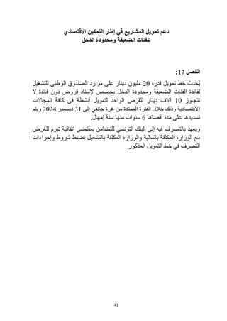 41
‫التمكين‬ ‫إطار‬ ‫في‬ ‫المشاريع‬ ‫تمويل‬ ‫دعم‬
‫االقتصادي‬
‫الدخل‬ ‫ومحدودة‬ ‫الضعيفة‬ ‫للفئات‬
‫الفصل‬
17
:
‫تمويل‬ ‫خط‬ ‫حدث‬ُ‫ي‬
‫قدره‬
20
‫للتشغيل‬ ‫الوطني‬ ‫الصندوق‬ ‫موارد‬ ‫على‬ ‫دينار‬ ‫مليون‬
‫ومحدودة‬ ‫الضعيفة‬ ‫الفئات‬ ‫لفائدة‬
‫ال‬ ‫فائدة‬ ‫دون‬ ‫قروض‬ ‫إلسناد‬ ‫يخصص‬ ‫الدخل‬
‫تتجاوز‬
10
‫المجاالت‬ ‫كافة‬ ‫في‬ ‫أنشطة‬ ‫لتمويل‬ ‫الواحد‬ ‫للقرض‬ ‫دينار‬ ‫آالف‬
‫إلى‬ ‫جانفي‬ ‫غرة‬ ‫من‬ ‫الممتدة‬ ‫الفترة‬ ‫خالل‬ ‫وذلك‬ ‫االقتصادية‬
31
‫ديسمبر‬
2024
‫ويتم‬
‫أقصاها‬ ‫مدة‬ ‫على‬ ‫تسديدها‬
6
.‫إمهال‬ ‫سنة‬ ‫منها‬ ‫سنوات‬
‫التونسي‬ ‫البنك‬ ‫إلى‬ ‫فيه‬ ‫بالتصرف‬ ‫ويعهد‬
‫للغرض‬ ‫تبرم‬ ‫اتفاقية‬ ‫بمقتضى‬ ‫للتضامن‬
‫مع‬
‫بالمالية‬ ‫المكلفة‬ ‫الوزارة‬
‫وإجراءات‬ ‫شروط‬ ‫تضبط‬ ‫بالتشغيل‬ ‫المكلفة‬ ‫والوزارة‬
.‫المذكور‬ ‫التمويل‬ ‫خط‬ ‫في‬ ‫التصرف‬
 