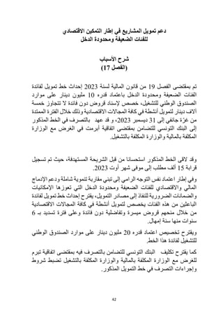 42
‫التمكين‬ ‫إطار‬ ‫في‬ ‫المشاريع‬ ‫تمويل‬ ‫دعم‬
‫االقتصادي‬
‫الدخل‬ ‫ومحدودة‬ ‫الضعيفة‬ ‫للفئات‬
‫األسباب‬ ‫شرح‬
‫(الفصل‬
17
)
‫تم‬
‫الفصل‬ ‫بمقتضى‬
19
‫لسنة‬ ‫المالية‬ ‫قانون‬ ‫من‬
2023
‫لفائدة‬ ‫تمويل‬ ‫خط‬ ‫إحداث‬
‫الدخل‬ ‫ومحدودة‬ ‫الضعيفة‬ ‫الفئات‬
‫قدره‬ ‫باعتماد‬
10
‫موارد‬ ‫على‬ ‫دينار‬ ‫مليون‬
‫خمسة‬ ‫تتجاوز‬ ‫ال‬ ‫فائدة‬ ‫دون‬ ‫قروض‬ ‫إلسناد‬ ‫خصص‬ ،‫للتشغيل‬ ‫الوطني‬ ‫الصندوق‬
‫خال‬ ‫وذلك‬ ‫االقتصادية‬ ‫المجاالت‬ ‫كافة‬ ‫في‬ ‫أنشطة‬ ‫لتمويل‬ ‫دينار‬ ‫آالف‬
‫الممتدة‬ ‫الفترة‬ ‫ل‬
‫إلى‬ ‫جانفي‬ ‫ة‬ّ‫غر‬ ‫من‬
31
‫ديسمبر‬
2023
‫المذكور‬ ‫الخط‬ ‫في‬ ‫بالتصرف‬ ‫عهد‬ ‫قد‬ ‫و‬ ،
‫أبرمت‬ ‫اتفاقية‬ ‫بمقتضى‬ ‫للتضامن‬ ‫التونسي‬ ‫البنك‬ ‫إلى‬
‫مع‬ ‫الغرض‬ ‫في‬
‫الوزارة‬
‫بالمالية‬ ‫المكلفة‬
.‫بالتشغيل‬ ‫المكلفة‬ ‫والوزارة‬
،‫المستهدفة‬ ‫الشريحة‬ ‫قبل‬ ‫من‬ ‫استحسانا‬ ‫المذكور‬ ‫الخط‬ ‫القى‬ ‫وقد‬
‫تسجيل‬ ‫تم‬ ‫حيث‬
‫قرابة‬
15
‫أوت‬ ‫شهر‬ ‫موفى‬ ‫إلى‬ ‫مطلب‬ ‫ألف‬
2023
.
‫شاملة‬ ‫تنموية‬ ‫مقاربة‬ ‫تبني‬ ‫إلى‬ ‫الرامي‬ ‫التوجه‬ ‫نفس‬ ‫اعتماد‬ ‫إطار‬ ‫وفي‬
‫و‬
‫اإلدماج‬ ‫دعم‬
‫اإلمكانيات‬ ‫تعوزها‬ ‫التي‬ ‫الدخل‬ ‫ومحدودة‬ ‫الضعيفة‬ ‫للفئات‬ ‫واالقتصادي‬ ‫المالي‬
‫التمويل‬ ‫مصادر‬ ‫إلى‬ ‫للنفاذ‬ ‫الضرورية‬ ‫والضمانات‬
،
‫لفائدة‬ ‫تمويل‬ ‫خط‬ ‫إحداث‬ ‫يقترح‬
‫االقتصادية‬ ‫المجاالت‬ ‫كافة‬ ‫في‬ ‫أنشطة‬ ‫لتمويل‬ ‫يخصص‬ ‫الفئات‬ ‫هذه‬ ‫من‬ ‫الباعثين‬
‫خالل‬ ‫من‬
‫منحهم‬
‫بـ‬ ‫تسديد‬ ‫فترة‬ ‫وعلى‬ ‫فائدة‬ ‫دون‬ ‫وتفاضلية‬ ‫ميسرة‬ ‫قروض‬
6
‫إمهال‬ ‫سنة‬ ‫منها‬ ‫سنوات‬
.
‫قدره‬ ‫اعتماد‬ ‫تخصيص‬ ‫ويقترح‬
20
‫الوطني‬ ‫الصندوق‬ ‫موارد‬ ‫على‬ ‫دينار‬ ‫مليون‬
‫للتش‬
.‫الخط‬ ‫هذا‬ ‫لفائدة‬ ‫غيل‬
‫تبرم‬ ‫اتفاقية‬ ‫بمقتضى‬ ‫فيه‬ ‫بالتصرف‬ ‫للتضامن‬ ‫التونسي‬ ‫البنك‬ ‫تكليف‬ ‫يقترح‬ ‫كما‬
‫مع‬ ‫للغرض‬
‫بالمالية‬ ‫المكلفة‬ ‫الوزارة‬
‫شروط‬ ‫تضبط‬ ‫بالتشغيل‬ ‫المكلفة‬ ‫والوزارة‬
.‫المذكور‬ ‫التمويل‬ ‫خط‬ ‫في‬ ‫التصرف‬ ‫وإجراءات‬
 