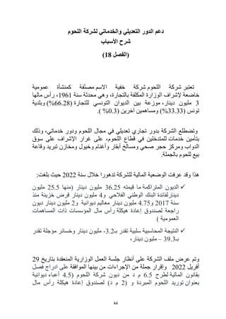 44
‫ل‬ ‫والخدماتي‬ ‫التعديلي‬ ‫الدور‬ ‫دعم‬
‫اللحوم‬ ‫شركة‬
‫األسباب‬ ‫شرح‬
‫(الفصل‬
18
)
‫تعتبر‬
‫اللحوم‬ ‫شركة‬
‫االسم‬ ‫خفية‬ ‫شركة‬
‫عمومية‬ ‫كمنشأة‬ ‫فة‬ّ‫ن‬‫مص‬
‫خاضعة‬
‫إل‬
‫شراف‬
‫ا‬
‫سنة‬ ‫محدثة‬ ‫وهي‬ ،‫بالتجارة‬ ‫المكلفة‬ ‫لوزارة‬
1961
،
‫مالها‬ ‫رأس‬
3
‫دينار‬ ‫مليون‬
،
‫للتجارة‬ ‫التونسي‬ ‫الديوان‬ ‫بين‬ ‫موزعة‬
(%66.28)
‫وبلدية‬
‫تونس‬
(%33.33)
( ‫آخرين‬ ‫ومساهمين‬
0.3
%
.)
‫و‬
‫ا‬ ‫تضطلع‬
‫لشركة‬
‫ب‬
‫مجال‬ ‫في‬ ‫تعديلي‬ ‫تجاري‬ ‫دور‬
،‫خدماتي‬ ‫ودور‬ ‫اللحوم‬
‫وذلك‬
‫ب‬
‫خدمات‬ ‫تأمين‬
‫سوق‬ ‫على‬ ‫اإلشراف‬ ‫غرار‬ ‫على‬ ،‫اللحوم‬ ‫قطاع‬ ‫في‬ ‫للمتدخلين‬
‫ومسالخ‬ ‫صحي‬ ‫حجر‬ ‫ومركز‬ ‫الدواب‬
‫وأغنام‬ ‫أبقار‬
‫و‬
‫خيول‬
‫وقاعة‬ ‫تبريد‬ ‫ومخازن‬
‫بالجملة‬ ‫للحوم‬ ‫بيع‬
.
‫وقد‬ ‫هذا‬
‫للشركة‬ ‫المالية‬ ‫الوضعية‬ ‫عرفت‬
‫تدهورا‬
‫سنة‬ ‫خالل‬
2022
‫بلغت‬ ‫حيث‬
:

‫الديون‬
‫المتراكمة‬
‫قيمته‬ ‫ما‬
36.25
‫دينار‬ ‫مليون‬
‫(منها‬
25.5
‫مليون‬
‫دينار‬
‫لفائدة‬
‫الفالحي‬ ‫الوطني‬ ‫البنك‬
‫و‬
4
‫دينار‬ ‫مليون‬
‫منذ‬ ‫خزينة‬ ‫قرض‬
‫سنة‬
2017
‫و‬
4.75
‫دينار‬ ‫مليون‬
‫معاليم‬
‫ديوانية‬
‫و‬
2
‫دينار‬ ‫مليون‬
‫ديون‬
‫هيكلة‬ ‫إعادة‬ ‫لصندوق‬ ‫راجعة‬
‫المساهمات‬ ‫ذات‬ ‫المؤسسات‬ ‫مال‬ ‫رأس‬
‫العمومية‬
)

‫بـ‬ ‫تقدر‬ ‫سلبية‬ ‫المحاسبية‬ ‫النتيجة‬
3.2
-
‫دينار‬ ‫مليون‬
‫مؤجلة‬ ‫وخسائر‬
‫تقدر‬
‫بـ‬
39.3
–
‫دينار‬ ‫مليون‬
،
‫و‬
‫تم‬
‫أنظار‬ ‫على‬ ‫الشركة‬ ‫ملف‬ ‫عرض‬
‫بتاريخ‬ ‫المنعقدة‬ ‫الوزارية‬ ‫العمل‬ ‫جلسة‬
29
‫أفريل‬
2022
‫من‬ ‫اإلجراءات‬ ‫من‬ ‫جملة‬ ‫وإقرار‬
‫الموافقة‬ ‫بينها‬
‫فصل‬ ‫ادراج‬ ‫على‬
‫المالية‬ ‫بقانون‬
‫لطرح‬
6.5
‫د‬ ‫م‬
( ‫اللحوم‬ ‫شركة‬ ‫ديون‬ ‫من‬
4.5
‫أعباء‬
‫ديوانية‬
‫بعنوان‬
( ‫و‬ ‫المبردة‬ ‫اللحوم‬ ‫توريد‬
2
‫مال‬ ‫رأس‬ ‫هيكلة‬ ‫إعادة‬ ‫لصندوق‬ )‫د‬ ‫م‬
 