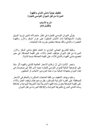47
‫والقهوة‬ ‫الشاي‬ ‫مادتي‬ ‫جباية‬ ‫تخفيف‬
‫للتجارة‬ ‫التونسي‬ ‫الديوان‬ ‫قبل‬ ‫من‬ ‫دة‬ّ‫المور‬
‫األسباب‬ ‫شرح‬
‫(الفصل‬
19
)
‫الت‬ ‫الديوان‬ ‫ى‬ّ‫يتول‬
‫ت‬ ‫مشموالته‬ ‫إطار‬ ‫في‬ ‫للتجارة‬ ‫ونسي‬
‫أ‬
‫السوق‬ ‫تزويد‬ ‫مين‬
‫واألرز‬ ‫السكر‬ ‫غرار‬ ‫على‬ ‫ّرة‬‫ي‬‫المتغ‬ ‫االثمان‬ ‫ذات‬ ‫االستهالكية‬ ‫بالمواد‬
‫وا‬
‫لقهوة‬
‫بصفته‬ ‫وذلك‬ ‫والشاي‬ ‫الخضراء‬
‫ي‬
.‫المنتجات‬ ‫هذه‬ ‫بتوريد‬ ّ‫ختص‬
‫و‬
‫واالرز‬ ‫السكر‬ ‫مادتي‬ ‫تنتفع‬ ‫العمل‬ ‫به‬ ‫الجاري‬ ‫الجبائي‬ ‫للتشريع‬ ‫طبقا‬
‫حين‬ ‫في‬ .‫المضافة‬ ‫القيمة‬ ‫على‬ ‫باألداء‬ ‫العمل‬ ‫بتوقيف‬ ‫الديوان‬ ‫قبل‬ ‫من‬ ‫الموردة‬
‫تخضع‬
‫بنسبة‬ ‫المضافة‬ ‫القيمة‬ ‫على‬ ‫لألداء‬ ‫والشاي‬ ‫القهوة‬ ‫مادتي‬
19
.%
ّ‫أن‬ ‫إلى‬ ‫اإلشارة‬ ‫وتجدر‬
‫العالمية‬ ‫األسعار‬ ‫ارتفاع‬
‫والقهوة‬ ‫للشاي‬
‫ر‬ّ‫أث‬
‫سلبا‬
‫ل‬ ‫المالية‬ ‫الوضعية‬ ‫على‬
‫للتجارة‬ ‫التونسي‬ ‫لديوان‬
ّ‫د‬‫أ‬ ‫حيث‬
‫إلى‬ ‫ذلك‬ ‫ى‬
‫في‬ ‫صعوبات‬
‫ايفاء‬
‫الديوان‬
‫المزودين‬ ‫تجاه‬ ‫سواء‬ ‫المالية‬ ‫داته‬ّ‫ه‬‫بتع‬
‫أو‬ ‫األجانب‬
‫المحليين‬
.
‫و‬
‫و‬ ‫عليه‬
‫بهدف‬
‫األسعار‬ ‫في‬ ‫والتحكم‬ ‫المذكورة‬ ‫المنتجات‬ ‫كلفة‬ ‫من‬ ‫التخفيف‬
‫للمواطن‬ ‫الشرائية‬ ‫القدرة‬ ‫على‬ ‫للمحافظة‬
‫باألداء‬ ‫العمل‬ ‫توقيف‬ ‫نظام‬ ‫منح‬ ‫يقترح‬ ،
‫الديوانية‬ ‫التعريفة‬ ‫بعدد‬ ‫المدرجة‬ ‫القهوة‬ ‫مادة‬ ‫بعنوان‬ ‫المضافة‬ ‫القيمة‬ ‫على‬
‫م‬
09.01
‫الديوانية‬ ‫بالتعريفة‬ ‫المدرج‬ ‫الشاي‬ ‫ومادة‬
‫م‬
09.02
‫قبل‬ ‫من‬ ‫الموردة‬
.‫الديوان‬
 