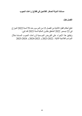 49
‫الحبوب‬ ‫زراعات‬ ‫قطاع‬ ‫في‬ ‫الفالحين‬ ‫لصغار‬ ‫الدولة‬ ‫مساندة‬
‫الفصل‬
20
:
‫أحكام‬ ‫تنقح‬
‫الفصل‬ ‫من‬ ‫الثانية‬ ‫الفقرة‬
15
‫من‬
‫عدد‬ ‫المرسوم‬
79
‫لسنة‬
2022
‫خ‬ ّ‫المؤر‬
‫في‬
22
‫ديسمبر‬
2022
‫لسنة‬ ‫المالية‬ ‫بقانون‬ ‫المتعلق‬
2023
‫كما‬
:‫يلي‬
‫خالل‬ ‫المسندة‬ ‫الحبوب‬ ‫لزراعات‬ ‫الموسمية‬ ‫القروض‬ ‫على‬ ‫اإلجراء‬ ‫هذا‬ ‫طبق‬ُ‫ي‬‫و‬
: ‫التالية‬ ‫الفالحية‬ ‫المواسم‬
2022
-
2023
‫و‬
2023
-
2024
‫و‬
2024
-
2025
 