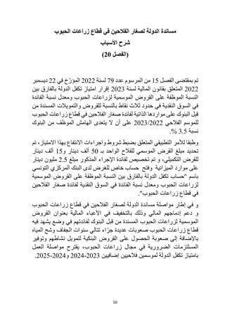 50
‫لصغار‬ ‫الدولة‬ ‫مساندة‬
‫الحبوب‬ ‫زراعات‬ ‫قطاع‬ ‫في‬ ‫الفالحين‬
‫األسباب‬ ‫شرح‬
‫(الفصل‬
20
)
‫بمقتضى‬ ‫تم‬
‫الفصل‬
15
‫من‬
‫عدد‬ ‫المرسوم‬
79
‫لسنة‬
2022
‫في‬ ‫خ‬ّ‫المؤر‬
22
‫ديسمبر‬
2022
‫لسنة‬ ‫المالية‬ ‫بقانون‬ ‫المتعلق‬
2023
‫امتياز‬ ‫إقرار‬
‫بين‬ ‫بالفارق‬ ‫الدولة‬ ‫تكفل‬
‫الفائدة‬ ‫نسبة‬ ‫ومعدل‬ ‫الحبوب‬ ‫لزراعات‬ ‫الموسمية‬ ‫القروض‬ ‫على‬ ‫الموظفة‬ ‫النسبة‬
‫من‬ ‫المسندة‬ ‫والتمويالت‬ ‫للقروض‬ ‫بالنسبة‬ ‫نقاط‬ ‫ثالث‬ ‫حدود‬ ‫في‬ ‫النقدية‬ ‫السوق‬ ‫في‬
‫الحبوب‬ ‫زراعات‬ ‫قطاع‬ ‫في‬ ‫الفالحين‬ ‫صغار‬ ‫لفائدة‬ ‫الذاتية‬ ‫مواردها‬ ‫على‬ ‫البنوك‬ ‫قبل‬
‫الفالحي‬ ‫للموسم‬
2022
/
2023
‫أ‬ ‫على‬
‫ال‬ ‫ن‬
‫البنوك‬ ‫من‬ ‫الموظف‬ ‫الهامش‬ ‫يتعدى‬
‫نسبة‬
3.5
.%
‫تم‬ ،‫االمتياز‬ ‫بهذا‬ ‫االنتفاع‬ ‫واجراءات‬ ‫شروط‬ ‫بضبط‬ ‫المتعلق‬ ‫التطبيقي‬ ‫لألمر‬ ‫وطبقا‬
‫القرض‬ ‫مبلغ‬ ‫تحديد‬
‫الموس‬
‫للفالح‬ ‫مي‬
‫بـ‬ ‫الواحد‬
50
‫و‬ ‫دينار‬ ‫ألف‬
15
‫دينار‬ ‫ألف‬
‫للقرض‬
،‫التكميلي‬
‫مبلغ‬ ‫المذكور‬ ‫اإلجراء‬ ‫لفائدة‬ ‫تخصيص‬ ‫تم‬ ‫و‬
2.5
‫دينار‬ ‫مليون‬
‫التونسي‬ ‫المركزي‬ ‫البنك‬ ‫لدى‬ ‫للغرض‬ ‫خاص‬ ‫حساب‬ ‫وفتح‬ ‫الميزانية‬ ‫موارد‬ ‫على‬
‫الموسمية‬ ‫القروض‬ ‫على‬ ‫الموظفة‬ ‫النسبة‬ ‫بين‬ ‫بالفارق‬ ‫الدولة‬ ‫تكفل‬ ‫"حساب‬ ‫باسم‬
‫صغار‬ ‫لفائدة‬ ‫النقدية‬ ‫السوق‬ ‫في‬ ‫الفائدة‬ ‫نسبة‬ ‫ومعدل‬ ‫الحبوب‬ ‫لزراعات‬
‫الفالحين‬
."‫الحبوب‬ ‫زراعات‬ ‫قطاع‬ ‫في‬
‫الحبوب‬ ‫زراعات‬ ‫قطاع‬ ‫في‬ ‫الفالحين‬ ‫لصغار‬ ‫الدولة‬ ‫مساندة‬ ‫مواصلة‬ ‫إطار‬ ‫في‬ ‫و‬
‫القروض‬ ‫بعنوان‬ ‫المالية‬ ‫األعباء‬ ‫في‬ ‫بالتخفيف‬ ‫وذلك‬ ‫المالي‬ ‫إدماجهم‬ ‫دعم‬ ‫و‬
‫قبل‬ ‫من‬ ‫المسندة‬ ‫الحبوب‬ ‫لزراعات‬ ‫الموسمية‬
‫لفائدتهم‬ ‫البنوك‬
‫فيه‬ ‫يشهد‬ ‫وضع‬ ‫في‬
‫ال‬ ‫زراعات‬ ‫قطاع‬
ّ‫جر‬ ‫عديدة‬ ‫صعوبات‬ ‫حبوب‬
‫المياه‬ ‫وشح‬ ‫الجفاف‬ ‫سنوات‬ ‫تتالي‬ ‫اء‬
‫على‬ ‫الحصول‬ ‫صعوبة‬ ‫إلى‬ ‫باإلضافة‬
‫القروض‬
‫وتوفير‬ ‫نشاطهم‬ ‫لتمويل‬ ‫البنكية‬
‫يقترح‬ ،‫الحبوب‬ ‫زراعات‬ ‫مجال‬ ‫في‬ ‫الضرورية‬ ‫المسلتزمات‬
‫العمل‬ ‫مواصلة‬
‫بامتياز‬
‫فالحيين‬ ‫لموسمين‬ ‫الدولة‬ ‫تكفل‬
‫إ‬
‫ضافيين‬
2023
-
2024
‫و‬
2024
-
2025
.
 