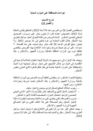 54
‫المائية‬ ‫الموارد‬ ‫على‬ ‫للمحافظة‬ ‫إجراءات‬
‫األسباب‬ ‫شرح‬
‫الفصل‬ (
22
)
‫الفصل‬ ‫بمقتضى‬ ‫تم‬
28
‫عدد‬ ‫المرسوم‬ ‫من‬
79
‫لسنة‬
2022
‫المالية‬ ‫بقانون‬ ‫والمتعلق‬
‫لسنة‬
2023
‫اعتماد‬ ‫تخصيص‬ ،
‫قدره‬
2
‫الصندوق‬ ‫مــــوارد‬ ‫على‬ ‫دينار‬ ‫مليون‬
‫لتخزين‬ ‫مواجل‬ ‫انجاز‬ ‫لتمويل‬ ‫فائدة‬ ‫دون‬ ‫قروض‬ ‫إلسناد‬ ‫السكــن‬ ‫لتحسين‬ ‫الوطني‬
‫إلى‬ ‫جانفي‬ ‫غرة‬ ‫من‬ ‫الممتدة‬ ‫الفترة‬ ‫خالل‬ ‫األمطار‬ ‫مياه‬
31
‫ديسمبر‬
2023
‫وال‬
‫ال‬ ‫القرض‬ ‫مبلغ‬ ‫يتجاوز‬
‫واحد‬
20
‫أقصاها‬ ‫مدة‬ ‫على‬ ‫تسديده‬ ‫ويتم‬ ‫دينار‬ ‫ألف‬
7
‫بمقتضى‬ ‫القروض‬ ‫بهذه‬ ‫االنتفاع‬ ‫وإجراءات‬ ‫شروط‬ ‫ضبط‬ ‫يتم‬ ‫أن‬ ‫على‬ ،‫سنوات‬
‫بين‬ ‫تبرم‬ ‫اتفاقية‬
‫بالمالية‬ ‫المكلفة‬ ‫الوزارة‬
‫بنك‬ ‫و‬ ‫واإلسكان‬ ‫التجهيز‬ ‫ووزارة‬
.‫اإلسكان‬
‫المالئم‬ ‫الحلول‬ ‫إليجاد‬ ‫الدولة‬ ‫مجهودات‬ ‫دعم‬ ‫إلى‬ ‫اإلجراء‬ ‫هذا‬ ‫ويهدف‬
‫إلى‬ ‫الرامية‬ ‫ة‬
‫المياه‬ ‫ندرة‬ ‫لمجابهة‬ ‫مواجل‬ ‫إنجاز‬ ‫على‬ ‫التشجيع‬ ‫خالل‬ ‫من‬ ‫المياه‬ ‫في‬ ‫االقتصاد‬
‫ظل‬ ‫في‬ ‫خاصة‬ ‫المائية‬ ‫الموارد‬ ‫على‬ ‫والمحافظة‬
‫ونقص‬ ‫المائي‬ ‫الشح‬ ‫ظاهرة‬ ‫تفاقم‬
.‫األمطار‬
‫بين‬ ‫للغرض‬ ‫برمت‬ُ‫أ‬ ‫اتفاقية‬ ‫بمقتضى‬ ‫تم‬ ،‫المذكور‬ ‫لإلجراء‬ ‫وتطبيقا‬
‫المكلفة‬ ‫الوزارة‬
‫بالمالية‬
‫ووزار‬
‫وإجراءات‬ ‫شروط‬ ‫تحديد‬ ‫اإلسكان‬ ‫بنك‬ ‫و‬ ‫واإلسكان‬ ‫التجهيز‬ ‫ة‬
:‫أهمها‬ ‫ومن‬ ، ‫االنتفاع‬
-
،‫ماجل‬ ‫انجاز‬ ‫موضوع‬ ‫فردي‬ ‫لمسكن‬ ‫المنتفع‬ ‫امتالك‬ ‫وجوب‬
-
‫ا‬ ‫الدخل‬ ‫يتجاوز‬ ‫أال‬
( ‫عشر‬ ‫للمستفيد‬ ‫لشهري‬
10
‫األ‬ ‫مرات‬ )
‫المهني‬ ‫االدنى‬ ‫جر‬
.‫المذكور‬ ‫اإلجراء‬ ‫لفائدة‬ ‫المخصصة‬ ‫الموارد‬ ‫استعمال‬ ‫لترشيد‬ ‫المضمون‬
-
‫مالية‬ ‫بتقديرات‬ ‫ومصحوبا‬ ‫فنية‬ ‫دراسة‬ ‫على‬ ‫يحتوي‬ ‫تقني‬ ‫ملف‬ ‫تقديم‬ ‫ضرورة‬
‫المصالح‬ ‫قبل‬ ‫من‬ ‫الفني‬ ‫الملف‬ ‫هذا‬ ‫على‬ ‫المصادقة‬ ‫وتتم‬ ‫الماجل‬ ‫إلنجاز‬
.‫واإلسكان‬ ‫التجهيز‬ ‫لوزارة‬ ‫الجهوية‬
‫تمويل‬ ‫بإجراء‬ ‫االنتفاع‬ ‫في‬ ‫الراغبين‬ ‫من‬ ‫عدد‬ ‫أكبر‬ ‫تمكين‬ ‫بهدف‬ ‫و‬
‫مواجل‬ ‫انجاز‬
‫األمطار‬ ‫مياه‬ ‫لتخزين‬
٬
‫فيه‬ ‫التمديد‬ ‫يقترح‬
‫بسنة‬
‫إضافية‬
‫وذلك‬
‫غاية‬ ‫إلى‬
31
‫ديسمبر‬
2024
.
 