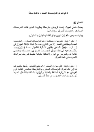 56
‫والمتوسطة‬ ‫الصغرى‬ ‫المؤسسات‬ ‫تمويل‬ ‫دعم‬
‫الفصل‬
23
:
ّ‫خط‬ ‫يحدث‬
‫ي‬
‫المؤسسات‬ ‫لفائدة‬ ‫المدى‬ ‫وطويلة‬ ‫متوسطة‬ ‫قروض‬ ‫إلسناد‬ ‫تمويل‬
.‫استثماراتها‬ ‫لتمويل‬ ‫والمتوسطة‬ ‫الصغرى‬
‫مبلغ‬ ‫تخصيص‬ ‫ويتم‬
20
‫لفائدتهما‬ ‫دينار‬ ‫مليون‬
‫يتوزع‬
‫يلي‬ ‫كما‬
:
-
10
‫والمتوسطة‬ ‫الصغرى‬ ‫المؤسسات‬ ‫دعم‬ ‫صندوق‬ ‫موارد‬ ‫على‬ ‫دينار‬ ‫مليون‬
‫الفصل‬ ‫بمقتضى‬ ‫المحدث‬
50
‫عدد‬ ‫القانون‬ ‫من‬
54
‫لسنة‬
2014
‫في‬ ‫خ‬ّ‫المؤر‬
19
‫أوت‬
2014
‫لسنة‬ ‫التكميلي‬ ‫المالية‬ ‫بقانون‬ ‫المتعلق‬
2014
‫ويعهد‬.
‫بمقتضى‬ ‫والمتوسطة‬ ‫الصغرى‬ ‫المؤسسات‬ ‫تمويل‬ ‫بنك‬ ‫إلى‬ ‫فيه‬ ‫ف‬ّ‫صر‬ّ‫ت‬‫بال‬
‫مع‬ ‫للغرض‬ ‫تبرم‬ ‫اتفاقية‬
‫بالمالية‬ ‫المكلفة‬ ‫الوزارة‬
‫وإجراءات‬ ‫شروط‬ ‫تضبط‬
‫خط‬ ‫في‬ ‫التصرف‬
.‫التمويل‬
-
10
‫بالتصرف‬ ‫عهد‬ُ‫ي‬‫و‬ ‫للتشغيل‬ ‫الوطني‬ ‫الصندوق‬ ‫موارد‬ ‫على‬ ‫دينار‬ ‫مليون‬
‫إلى‬ ‫فيه‬
‫اتفاقية‬ ‫بمقتضى‬ ‫والمتوسطة‬ ‫الصغرى‬ ‫المؤسسات‬ ‫تمويل‬ ‫بنك‬
‫تبرم‬
‫مع‬ ‫للغرض‬
‫بالمالية‬ ‫المكلفة‬ ‫الوزارة‬
‫تضبط‬ ‫بالتشغيل‬ ‫المكلفة‬ ‫والوزارة‬
‫التمويل‬ ‫خط‬ ‫في‬ ‫التصرف‬ ‫وإجراءات‬ ‫شروط‬
.
 