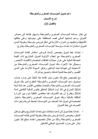 57
‫والمتوسطة‬ ‫الصغرى‬ ‫المؤسسات‬ ‫تمويل‬ ‫دعم‬
‫األسباب‬ ‫شرح‬
‫(الفصل‬
23
)
‫في‬
‫إطار‬
‫مصادر‬ ‫إلى‬ ‫نفاذها‬ ‫وتسهيل‬ ‫والمتوسطة‬ ‫الصغرى‬ ‫المؤسسات‬ ‫مساندة‬
‫التمويل‬
‫ودعم‬
‫إدماج‬
‫ها‬
‫المالي‬
‫قصد‬
‫على‬ ‫المحافظة‬
‫طاقتها‬ ‫وعلى‬ ‫ديمومتها‬
‫ّة‬‫ي‬‫شغيل‬ّ‫ت‬‫ال‬
‫من‬ ‫وتمكينها‬
‫الالزمة‬ ‫الموارد‬
‫شكل‬ ‫في‬
‫وطويلة‬ ‫متوسطة‬ ‫قروض‬
‫المدى‬
‫لتمويل‬
‫إحداث‬ ‫استثمارات‬
‫الصغرى‬ ‫المؤسسات‬ ‫وتوسعة‬
،‫والمتوسطة‬
‫يقـ‬
:‫ترح‬
-
‫إحداث‬
‫تمويل‬ ‫خط‬
‫المؤسسات‬ ‫لفائدة‬ ‫استثمار‬ ‫قروض‬ ‫إلسناد‬ ‫يخصص‬
‫القيمة‬ ‫ذات‬ ‫المشاريع‬ ‫لتمويل‬ ‫األولوية‬ ‫إعطاء‬ ‫مع‬ ‫والمتوسطة‬ ‫الصغرى‬
‫المضافة‬
‫على‬ ‫العالية‬
‫واالقتصاد‬ ‫المتجددة‬ ‫الطاقات‬ ‫مجاالت‬ ‫غرار‬
،‫األخضر‬
‫من‬ ‫والمتوسطة‬ ‫الصغرى‬ ‫المؤسسات‬ ‫تمويل‬ ‫بنك‬ ‫اإلجراء‬ ‫هذا‬ ‫وسيمكن‬
‫المدى‬ ‫على‬ ‫الالزمة‬ ‫السيولة‬ ‫وتوفير‬ ‫الباعثين‬ ‫تجاه‬ ‫تعهداته‬ ‫إلى‬ ‫االستجابة‬
.‫راته‬ّ‫ش‬‫مؤ‬ ‫وتحسين‬ ‫نشاطه‬ ‫لتنمية‬ ‫والمتوسط‬ ‫القصير‬
‫مع‬
‫تخصيص‬
‫مبلغ‬
10
‫لفائدة‬ ‫دينار‬ ‫مليون‬
‫حساب‬ ‫موارد‬ ‫على‬ ّ‫الخط‬ ‫هذا‬
‫تمويل‬ ‫بنك‬ ‫لدى‬ ‫المفتوح‬ ‫والمتوسطة‬ ‫الصغرى‬ ‫المؤسسات‬ ‫دعم‬ ‫صندوق‬
‫والمتوسطة‬ ‫الصغرى‬ ‫المؤسسات‬
‫بمقتضى‬ ‫حدث‬ُ‫م‬‫وال‬
‫عدد‬ ‫القانون‬
54
‫لسنة‬
2014
‫في‬ ‫خ‬ّ‫المؤر‬
19
‫أوت‬
2014
‫لسنة‬ ‫التكميلي‬ ‫المالية‬ ‫بقانون‬ ‫المتعلق‬
2014
‫أن‬ ‫ويقترح‬
‫اتفا‬ ‫بمقتضى‬ ‫فيه‬ ‫ف‬ّ‫صر‬ّ‫ت‬‫ال‬ ‫يتم‬
‫بين‬ ‫تبرم‬ ‫قية‬
‫الوزارة‬
‫بالمالية‬ ‫المكلفة‬
‫والمتوسطة‬ ‫الصغرى‬ ‫المؤسسات‬ ‫تمويل‬ ‫وبنك‬
‫باعتبار‬
‫المؤسسات‬ ‫من‬ ‫الصنف‬ ‫هذا‬ ‫تمويل‬ ‫في‬ ‫تخصصه‬
‫وإجراءات‬ ‫شروط‬ ‫تضبط‬
.‫التمويل‬ ‫خط‬ ‫في‬ ‫التصرف‬
-
‫إحداث‬
‫خط‬
‫استح‬ ‫لدعم‬ ‫ثان‬ ‫تمويل‬
‫ث‬
‫اث‬
‫مواطن‬ ‫وخلق‬ ‫المشاريع‬ ‫إحداث‬ ‫نسق‬
‫المؤسسات‬ ‫لفائدة‬ ‫المدى‬ ‫وطويلة‬ ‫متوسطة‬ ‫قروض‬ ‫إلسناد‬ ‫يخصص‬ ،‫الشغل‬
‫الصغرى‬
‫و‬ ‫والمتوسطة‬
‫تخصيص‬ ‫خالل‬ ‫من‬ ‫ذلك‬
‫اعتماد‬
‫ب‬
‫مبلغ‬
10
‫مليون‬
.‫للتشغيل‬ ‫الوطني‬ ‫الصندوق‬ ‫موارد‬ ‫على‬ ‫دينار‬
 