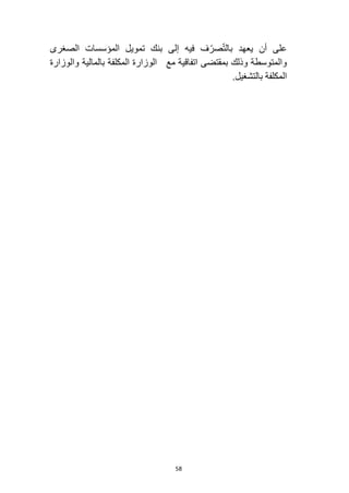 58
‫على‬
‫في‬ ‫ف‬ّ‫صر‬ّ‫ت‬‫بال‬ ‫يعهد‬ ‫أن‬
‫ه‬
‫الصغرى‬ ‫المؤسسات‬ ‫تمويل‬ ‫بنك‬ ‫إلى‬
‫والمتوسطة‬
‫بمقتضى‬ ‫وذلك‬
‫مع‬ ‫اتفاقية‬
‫بالمالية‬ ‫المكلفة‬ ‫الوزارة‬
‫والوزارة‬
‫المكلفة‬
‫بالتشغيل‬
.
 