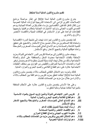 6
‫لسنة‬ ‫المالية‬ ‫قانون‬ ‫مشروع‬ ‫تقديم‬
2024
‫لسنة‬ ‫المالية‬ ‫قانون‬ ‫مشروع‬ ‫يندرج‬
2024
‫برنامج‬ ‫مواصلة‬ ‫إطار‬ ‫في‬
‫العمومية‬ ‫ّة‬‫ي‬‫المال‬ ‫لتوازنات‬ ‫دريجية‬ّ‫ت‬‫ال‬ ‫االستعادة‬ ‫الى‬ ‫امي‬ّ‫الر‬ ‫الكبرى‬ ‫اإلصالحات‬
‫ويدعم‬ ‫الجبائية‬ ‫العدالة‬ ‫س‬ّ‫يكر‬ ‫نظام‬ ‫بإرساء‬ ‫االقتصاديين‬ ‫الفاعلين‬ ‫كاهل‬ ‫إثقال‬ ‫دون‬
‫الجبائي‬ ‫للتهرب‬ ‫التصدي‬
‫الجب‬ ‫االمتيازات‬ ‫وترشيد‬
‫وتوجيهها‬ ‫مراقبتها‬ ‫بإحكام‬ ‫ائية‬
‫األخضر‬ ‫واالقتصاد‬ ‫البديلة‬ ‫الطاقات‬ ‫في‬ ‫االستثمار‬ ‫غرار‬ ‫على‬ ‫الواعدة‬ ‫للقطاعات‬
.‫والدائري‬ ‫واألزرق‬
‫االقتصادية‬ ‫الدورة‬ ‫تنشيط‬ ‫إلى‬ ‫تهدف‬ ‫إجراءات‬ ‫القانون‬ ‫مشروع‬ ‫يتضمن‬ ‫كما‬
‫تحقي‬ ‫على‬ ‫والتشجيع‬ ‫االستثمار‬ ‫مناخ‬ ‫تحسين‬ ‫خالل‬ ‫من‬ ‫المستثمرين‬ ‫ثقة‬ ‫وإستعادة‬
‫ق‬
‫امل‬ّ‫ش‬‫ال‬ ‫التنمية‬
‫ودعم‬ ‫والمستدامة‬ ‫ة‬
‫للمؤسسات‬ ‫المالي‬ ‫االدماج‬
‫الصغرى‬
‫والمتوسطة‬
‫المالي‬ ‫هيكلتها‬ ‫وإعادة‬
‫ة‬
.‫االستثمار‬ ‫ودفع‬ ‫االدخار‬ ‫وتشجيع‬
‫مواصلة‬ ‫إلى‬ ‫القانون‬ ‫مشروع‬ ‫ويهدف‬
‫تكريس‬
‫ومزيد‬ ‫للدولة‬ ‫االجتماعي‬ ‫الدور‬
‫الدخل‬ ‫محدودة‬ ‫االجتماعية‬ ‫بالفئات‬ ‫اإلحاطة‬
‫والعدالة‬ ‫السلم‬ ‫على‬ ‫والمحافظة‬
‫توفير‬ ‫وضمان‬ ‫الدعم‬ ‫منظومة‬ ‫لتمويل‬ ‫بديلة‬ ‫آليات‬ ‫إيجاد‬ ‫خالل‬ ‫من‬ ‫وذلك‬ ‫االجتماعية‬
‫الطبقات‬ ‫مختلف‬ ‫بين‬ ‫الفوارق‬ ‫من‬ ‫والتقليص‬ ‫للمواطن‬ ‫األساسية‬ ‫والخدمات‬ ‫المواد‬
‫االجتماعية‬
‫المائية‬ ‫والموارد‬ ‫البحري‬ ‫والصيد‬ ‫الفالحي‬ ‫القطاع‬ ‫دعم‬ ‫على‬ ‫عالوة‬
.
‫ولم‬ ‫كذلك‬
‫قانون‬ ‫مشروع‬ ‫يتضمن‬ ‫باألداء‬ ‫للمطالب‬ ‫التلقائي‬ ‫االمتثال‬ ‫دعم‬ ‫زيد‬
‫لسنة‬ ‫المالية‬
2024
‫باألداء‬ ‫المطالب‬ ‫بين‬ ‫الثقة‬ ‫ودعم‬ ‫تكريس‬ ‫بمزيد‬ ‫تتعلق‬ ‫أحكاما‬
.‫لفائدته‬ ‫الضمانات‬ ‫من‬ ‫مزيد‬ ّ‫سن‬ ‫خالل‬ ‫من‬ ‫واإلدارة‬
‫المتعلقة‬ ‫األحكام‬ ‫على‬ ‫عالوة‬ ‫القانون‬ ‫مشروع‬ ‫يتضمن‬ ‫األساس‬ ‫هذا‬ ‫وعلى‬
‫بالميزانية‬
‫بـ‬ ‫تتعلق‬ ‫ومالية‬ ‫جبائية‬ ‫أحكاما‬
:
I
.
‫األساسية‬ ‫بالمواد‬ ‫السوق‬ ‫تزويد‬ ‫وتأمين‬ ‫للدولة‬ ‫االجتماعي‬ ‫الدور‬ ‫تكريس‬
II
.
‫المائية‬ ‫والموارد‬ ‫البحري‬ ‫والصيد‬ ‫الفالحة‬ ‫قطاع‬ ‫دعم‬
III
.
‫االدخار‬ ‫وتشجيع‬ ‫والمتوسطة‬ ‫الصغرى‬ ‫للمؤسسات‬ ‫المالي‬ ‫اإلدماج‬ ‫دعم‬
‫االستثمار‬ ‫ودفع‬
IV
.
‫الدعم‬ ‫نفقات‬ ‫لتمويل‬ ‫بديلة‬ ‫آليات‬ ‫إرساء‬
V
.
‫المستدامة‬ ‫والتنمية‬ ‫األخضر‬ ‫االقتصاد‬ ‫دعم‬
VI
.
‫الموازي‬ ‫القطاع‬ ‫وإدماج‬ ‫الجبائي‬ ‫التهرب‬ ‫مقاومة‬
VII
.
‫باألداء‬ ‫للمطالب‬ ‫الضمانات‬ ‫من‬ ‫مزيد‬ ‫وتكريس‬ ‫الضريبي‬ ‫االمتثال‬ ‫دعم‬
VIII
.
‫العمومية‬ ‫المالية‬ ‫توازنات‬ ‫دعم‬
 