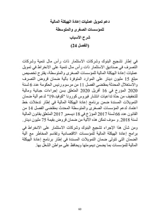 60
‫المالية‬ ‫الهيكلة‬ ‫إعادة‬ ‫عمليات‬ ‫تمويل‬ ‫دعم‬
‫والمتوسطة‬ ‫الصغرى‬ ‫للمؤسسات‬
‫األسباب‬ ‫شرح‬
‫(الفصل‬
24
)
‫وشركات‬ ‫تنمية‬ ‫مال‬ ‫رأس‬ ‫ذات‬ ‫االستثمار‬ ‫وشركات‬ ‫البنوك‬ ‫تشجيع‬ ‫إطار‬ ‫في‬
‫تمويل‬ ‫في‬ ‫االنخراط‬ ‫على‬ ‫تنمية‬ ‫مال‬ ‫رأس‬ ‫ذات‬ ‫االستثمار‬ ‫صناديق‬ ‫في‬ ‫التصرف‬
‫تخصيص‬ ‫يقترح‬ ،‫والمتوسطة‬ ‫الصغرى‬ ‫للمؤسسات‬ ‫المالية‬ ‫الهيكلة‬ ‫إعادة‬ ‫عمليات‬
‫مبلغ‬
15
‫ا‬ ‫قروض‬ ‫ضمان‬ ‫بآلية‬ ‫المتوفرة‬ ‫الموارد‬ ‫على‬ ‫دينار‬ ‫مليون‬
‫لتصرف‬
‫الفصل‬ ‫بمقتضى‬ ‫المحدثة‬ ‫واالستغالل‬
11
‫عدد‬ ‫الحكومة‬ ‫رئيس‬ ‫مرسوم‬ ‫من‬
6
‫لسنة‬
2020
‫في‬ ‫المؤرخ‬
16
‫أفريل‬
2020
‫ومالية‬ ‫جبائية‬ ‫إجراءات‬ ‫بسن‬ ‫المتعلق‬
‫"كوفيد‬ ‫كورونا‬ ‫فيروس‬ ‫انتشار‬ ‫تداعيات‬ ‫ّة‬‫د‬‫ح‬ ‫من‬ ‫للتخفيف‬
-
19
‫ضمان‬ ‫آلية‬ ‫لدعم‬ "
‫المسندة‬ ‫التمويالت‬
‫ضمن‬
‫المالي‬ ‫الهيكلة‬ ‫إعادة‬ ‫برنامج‬
‫خط‬ ‫تدخالت‬ ‫إطار‬ ‫في‬ ‫ة‬
‫اعتماد‬
‫ل‬
‫الفصل‬ ‫بمقتضى‬ ‫المحدث‬ ‫والمتوسطة‬ ‫الصغرى‬ ‫المؤسسات‬ ‫دعم‬
14
‫من‬
‫عدد‬ ‫القانون‬
66
‫لسنة‬
2017
‫في‬ ‫خ‬ّ‫المؤر‬
18
‫ديسمبر‬
2017
‫المالية‬ ‫بقانون‬ ‫المتعلق‬
‫لسنة‬
2018
.
‫و‬
‫اآللية‬ ‫هذه‬ ‫تمكن‬ ‫سوف‬
‫ضمان‬ ‫من‬
‫قروض‬
‫بقيمة‬
75
‫دينار‬ ‫مليون‬
.
‫اإلجراء‬ ‫هذا‬ ‫شأن‬ ‫ومن‬
‫االستثمار‬ ‫وشركات‬ ‫البنوك‬ ‫تشجيع‬
‫ا‬ ‫على‬
‫في‬ ‫النخراط‬
‫إعادة‬ ‫برامج‬
‫ال‬
‫هيكلة‬
‫ل‬ ‫المالية‬
‫آلية‬ ‫مع‬ ‫المخاطر‬ ‫وتقاسم‬ ‫االقتصادية‬ ‫لمؤسسات‬
‫تتول‬ ‫التي‬ ‫الضمان‬
‫ى‬
‫الهيكلة‬ ‫إعادة‬ ‫برنامج‬ ‫إطار‬ ‫في‬ ‫المسندة‬ ‫التمويالت‬ ‫ضمان‬
‫بها‬ ‫الشغل‬ ‫مواطن‬ ‫على‬ ‫ويحافظ‬ ‫ديمومتها‬ ‫يضمن‬ ‫بما‬ ‫للمؤسسات‬ ‫المالية‬
.
 