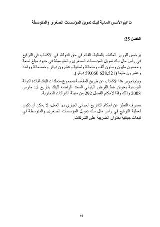 61
‫والمتوسطة‬ ‫الصغرى‬ ‫المؤسسات‬ ‫تمويل‬ ‫لبنك‬ ‫المالية‬ ‫األسس‬ ‫تدعيم‬
‫الفصل‬
25
:
‫الترفيع‬ ‫في‬ ‫االكتتاب‬ ‫في‬ ،‫الدولة‬ ‫حق‬ ‫في‬ ‫القائم‬ ،‫بالمالية‬ ‫المكلف‬ ‫للوزير‬ ‫يرخص‬
‫تسعة‬ ‫مبلغ‬ ‫حدود‬ ‫في‬ ‫والمتوسطة‬ ‫الصغرى‬ ‫المؤسسات‬ ‫تمويل‬ ‫بنك‬ ‫مال‬ ‫رأس‬ ‫في‬
‫وعشرون‬ ‫وثمانية‬ ‫وستمائة‬ ‫ألف‬ ‫وستون‬ ‫مليون‬ ‫وخمسون‬
‫وواحد‬ ‫وخمسمائة‬ ‫دينار‬
( ‫مليما‬ ‫وعشرون‬
59.060 628,521
)‫دينار‬
.
‫الدولة‬ ‫لفائدة‬ ‫البنك‬ ‫متخلدات‬ ‫بمجموع‬ ‫المقاصة‬ ‫طريق‬ ‫عن‬ ‫االكتتاب‬ ‫هذا‬ ‫تحرير‬ ‫ويتم‬
‫بتاريخ‬ ‫للبنك‬ ‫اقراضه‬ ‫المعاد‬ ‫الياباني‬ ‫القرض‬ ‫خط‬ ‫بعنوان‬ ‫التونسية‬
15
‫مارس‬
2008
‫ألحكام‬ ‫وفقا‬ ‫وذلك‬
‫الفصل‬
292
.‫التجارية‬ ‫الشركات‬ ‫مجلة‬ ‫من‬
‫تكون‬ ‫أن‬ ‫يمكن‬ ‫ال‬ ،‫العمل‬ ‫بها‬ ‫الجاري‬ ‫الجبائي‬ ‫التشريع‬ ‫أحكام‬ ‫عن‬ ‫النظر‬ ‫بصرف‬
‫أي‬ ‫والمتوسطة‬ ‫الصغرى‬ ‫المؤسسات‬ ‫تمويل‬ ‫بنك‬ ‫مال‬ ‫رأس‬ ‫في‬ ‫الترفيع‬ ‫لعملية‬
.‫الشركات‬ ‫على‬ ‫الضريبة‬ ‫بعنوان‬ ‫جبائية‬ ‫تبعات‬
 