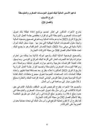 62
‫تمويل‬ ‫لبنك‬ ‫المالية‬ ‫األسس‬ ‫تدعيم‬
‫والمتوسطة‬ ‫الصغرى‬ ‫المؤسسات‬
‫األسباب‬ ‫شرح‬
‫(الفصل‬
25
)
‫في‬ ‫المذكور‬ ‫اإلجراء‬ ‫يندرج‬
‫برنامج‬ ‫تجسيم‬ ‫إطار‬
‫تمويل‬ ‫بنك‬ ‫هيكلة‬ ‫إعادة‬
‫الصغرى‬ ‫المؤسسات‬
‫والمتوسطة‬
‫الوزارية‬ ‫العمل‬ ‫جلسة‬ ‫بمقتضى‬ ‫اقراره‬ ‫تم‬ ‫الذي‬
‫بتاريخ‬
5
‫أفريل‬
2023
‫بما‬
‫متانته‬ ‫يدعم‬
‫ويساهم‬ ‫المالية‬
‫تصحيح‬ ‫في‬
‫المالية‬ ‫وضعيته‬
‫للصعوبات‬ ‫حلول‬ ‫وايجاد‬
‫المالية‬
‫حيث‬ ‫بها‬ ّ‫يمر‬ ‫التي‬ ‫الهيكلية‬
‫أموال‬ ‫البنك‬ ‫سجل‬
‫سلبية‬ ‫ذاتية‬
‫موفى‬ ‫في‬
‫سنة‬
2021
‫البنك‬ ‫يضع‬ ‫ما‬ ‫وهو‬ ‫المتراكمة‬ ‫للخسائر‬ ‫نتيجة‬ ،
‫الف‬ ‫أحكام‬ ‫طائلة‬ ‫تحت‬
‫صل‬
388
‫التجارية‬ ‫الشركات‬ ‫مجلة‬ ‫من‬
.
‫أمواله‬ ‫وتدعيم‬ ‫للبنك‬ ‫المالية‬ ‫الوضعية‬ ‫ولتصحيح‬
‫احترام‬ ‫من‬ ‫يمكنه‬ ‫بما‬ ‫الذاتية‬
‫التونسي‬ ‫المركزي‬ ‫البنك‬ ‫أقرها‬ ‫التي‬ ‫الحذر‬ ‫التصرف‬ ‫وقواعد‬ ‫مؤشرات‬
‫يسهل‬ ‫وبما‬
‫دعم‬ ‫ومواصلة‬ ‫نشاطه‬ ‫لتمويل‬ ‫موارده‬ ‫وتدعيم‬ ‫خارجية‬ ‫اقتراضات‬ ‫لتعبئة‬ ‫نفاذه‬
‫والمتوسطة‬ ‫الصغرى‬ ‫المؤسسات‬ ‫ومرافقة‬
‫الوزارية‬ ‫العمل‬ ‫جلسة‬ ‫لقرار‬ ‫وتجسيما‬
‫بتاريخ‬
5
‫أفريل‬
2023
‫أعاله‬ ‫المذكورة‬
،
‫يقترح‬
‫وإعادة‬ ‫تطهير‬ ‫لجنة‬ ‫مصادقة‬ ‫بعد‬
‫العمومية‬ ‫المساهمات‬ ‫ذات‬ ‫المنشآت‬ ‫هيكلة‬
‫لفائدة‬ ‫البنك‬ ‫متخلدات‬ ‫مجموع‬ ‫تحويل‬
‫بـمبلغ‬ ‫ّرة‬‫د‬‫والمق‬ ‫للبنك‬ ‫إقراضه‬ ‫المعاد‬ ‫الياباني‬ ‫القرض‬ ّ‫خط‬ ‫بعنوان‬ ‫التونسية‬ ‫الدولة‬
59.1
‫المال‬ ‫رأس‬ ‫في‬ ‫مساهمة‬ ‫إلى‬ ‫دينار‬ ‫مليون‬
.
‫هذ‬ ‫ولتجسيم‬
‫اإلجراء‬ ‫ا‬
،
‫حق‬ ‫في‬ ‫القائم‬ ،‫بالمالية‬ ‫المكلف‬ ‫للوزير‬ ‫الترخيص‬ ‫يقترح‬
‫في‬ ‫والمتوسطة‬ ‫الصغرى‬ ‫المؤسسات‬ ‫تمويل‬ ‫بنك‬ ‫مال‬ ‫رأس‬ ‫في‬ ‫لالكتتاب‬ ‫الدولة‬
‫مبلغ‬ ‫حدود‬
59.1
‫د‬ ‫م‬
‫المقاصة‬ ‫طريق‬ ‫عن‬ ‫المال‬ ‫رأس‬ ‫في‬ ‫الزيادة‬ ‫مبلغ‬ ‫وتحرير‬
‫وفقا‬
‫الفصل‬ ‫ألحكام‬
292
.‫التجارية‬ ‫الشركات‬ ‫مجلة‬ ‫من‬
‫أن‬ ‫يقترح‬ ‫كما‬
‫بعنوان‬ ‫جبائية‬ ‫تبعات‬ ‫أي‬ ‫البنك‬ ‫مال‬ ‫رأس‬ ‫في‬ ‫الترفيع‬ ‫لعملية‬ ‫تكون‬ ‫ال‬
.‫الشركات‬ ‫على‬ ‫الضريبة‬
 