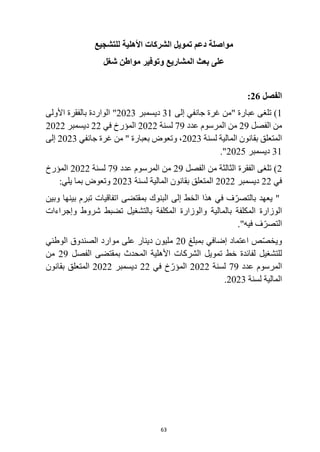 63
‫مواصلة‬
‫األهلية‬ ‫الشركات‬ ‫تمويل‬ ‫دعم‬
‫للتشجيع‬
‫بعث‬ ‫على‬
‫شغل‬ ‫مواطن‬ ‫وتوفير‬ ‫المشاريع‬
‫الفصل‬
26
:
1
)
‫إلى‬ ‫جانفي‬ ‫غرة‬ ‫"من‬ ‫عبارة‬ ‫تلغى‬
31
‫ديسمبر‬
2023
‫األولى‬ ‫بالفقرة‬ ‫الواردة‬ "
‫الفصل‬ ‫من‬
29
‫عدد‬ ‫المرسوم‬ ‫من‬
79
‫لسنة‬
2022
‫في‬ ‫المؤرخ‬
22
‫ديسمبر‬
2022
‫لسنة‬ ‫المالية‬ ‫بقانون‬ ‫المتعلق‬
2023
‫جانفي‬ ‫غرة‬ ‫من‬ " ‫بعبارة‬ ‫وتعوض‬ ،
2023
‫إلى‬
31
‫ديسمبر‬
2025
."
2
‫الفصل‬ ‫من‬ ‫الثالثة‬ ‫الفقرة‬ ‫تلغى‬ )
29
‫عدد‬ ‫المرسوم‬ ‫من‬
79
‫لسنة‬
2022
‫المؤرخ‬
‫في‬
22
‫ديسمبر‬
2022
‫المالية‬ ‫بقانون‬ ‫المتعلق‬
‫لسنة‬
2023
‫بما‬ ‫وتعوض‬
:‫يلي‬
‫وبين‬ ‫بينها‬ ‫تبرم‬ ‫اتفاقيات‬ ‫بمقتضى‬ ‫البنوك‬ ‫إلى‬ ‫الخط‬ ‫هذا‬ ‫في‬ ‫ف‬ّ‫بالتصر‬ ‫يعهد‬ "
‫بالمالية‬ ‫المكلفة‬ ‫الوزارة‬
‫وإجراءات‬ ‫شروط‬ ‫تضبط‬ ‫بالتشغيل‬ ‫المكلفة‬ ‫والوزارة‬
."‫فيه‬ ‫ف‬ّ‫التصر‬
‫بمبلغ‬ ‫إضافي‬ ‫اعتماد‬ ‫ص‬ّ‫ص‬‫ويخ‬
20
‫الوطني‬ ‫الصندوق‬ ‫موارد‬ ‫على‬ ‫دينار‬ ‫مليون‬
‫للتشغيل‬
‫الفصل‬ ‫بمقتضى‬ ‫المحدث‬ ‫األهلية‬ ‫الشركات‬ ‫تمويل‬ ‫خط‬ ‫لفائدة‬
29
‫من‬
‫عدد‬ ‫المرسوم‬
79
‫لسنة‬
2022
‫في‬ ‫خ‬ّ‫المؤر‬
22
‫ديسمبر‬
2022
‫بقانون‬ ‫المتعلق‬
‫لسنة‬ ‫المالية‬
2023
.
 