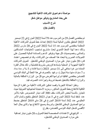 64
‫مواصلة‬
‫األهلية‬ ‫الشركات‬ ‫تمويل‬ ‫دعم‬
‫للتشجيع‬
‫شغل‬ ‫مواطن‬ ‫وتوفير‬ ‫المشاريع‬ ‫بعث‬ ‫على‬
‫األسباب‬ ‫شرح‬
‫(الفصل‬
26
)
‫تم‬
‫الفصل‬ ‫بمقتضى‬
29
‫المرسوم‬ ‫من‬
‫عدد‬
79
‫لسنة‬
2022
‫المؤرخ‬
‫في‬
22
‫ديسمبر‬
2022
‫لسنة‬ ‫المالية‬ ‫بقانون‬ ‫المتعلق‬
2023
‫األهلية‬ ‫الشركات‬ ‫لتمويل‬ ‫خط‬ ‫إحداث‬
‫عدد‬ ‫المرسوم‬ ‫بمقتضى‬ ‫المنظمة‬
15
‫لسنة‬
2022
‫في‬ ‫المؤرخ‬
20
‫مارس‬
2022
‫الحتياجات‬ ‫تستجيب‬ ‫مشاريع‬ ‫لبعث‬ ‫التنموي‬ ‫النمط‬ ‫لهذا‬ ‫دعما‬ ‫وذلك‬
‫المتساكنين‬
‫على‬ ‫للحصول‬ ‫المالية‬ ‫والمساندة‬ ‫الدعم‬ ‫وبتوفير‬ ‫جهة‬ ‫كل‬ ‫وخصوصيات‬ ‫وتتماشى‬
‫اعتماد‬ ‫تخصيص‬ ‫تم‬ ‫وقد‬ ،‫الشركات‬ ‫من‬ ‫الصنف‬ ‫هذا‬ ‫لبعث‬ ‫الضرورية‬ ‫التمويالت‬
‫قدره‬
20
‫الشركات‬ ‫لتمويل‬ ‫للتشغيل‬ ‫الوطني‬ ‫الصندوق‬ ‫موارد‬ ‫على‬ ‫دينار‬ ‫مليون‬
‫ب‬ ‫قروض‬ ‫بإسنادها‬ ‫المحلية‬ ‫أو‬ ‫الجهوية‬ ‫األهلية‬
‫الفترة‬ ‫خالل‬ ‫ذلك‬ ‫و‬ ‫تفاضلية‬ ‫شروط‬
‫إلى‬ ‫جانفي‬ ‫غرة‬ ‫من‬ ‫الممتدة‬
31
‫ديسمبر‬
2023
‫بـ‬ ‫فائدة‬ ‫نسبة‬ (
5
%
‫سداد‬ ‫مدة‬ ‫و‬
‫بـ‬
7
‫التونسي‬ ‫البنك‬ ‫الى‬ ّ‫الخط‬ ‫هذا‬ ‫في‬ ‫بالتصرف‬ ‫هد‬ُ‫ع‬‫و‬ ، ) ‫إمهال‬ ‫سنة‬ ‫منها‬ ‫سنوات‬
‫من‬ ّ‫ل‬‫ك‬ ‫مع‬ ‫للغرض‬ ‫إبرامها‬ ‫تم‬ ‫اتفاقية‬ ‫بمقتضى‬ ‫للتضامن‬
‫بالمالية‬ ‫المكلفة‬ ‫الوزارة‬
.‫فيه‬ ‫التصرف‬ ‫وإجراءات‬ ‫شروط‬ ‫تضبط‬ ‫بالتشغيل‬ ‫المكلفة‬ ‫والوزارة‬
‫التجربة‬ ‫لحداثة‬ ‫ونظرا‬
‫تمكين‬ ‫وقصد‬
‫الزمنية‬ ‫الفترة‬ ‫من‬ ‫األهلية‬ ‫الشركات‬
‫و‬ ،‫المذكور‬ ‫التمويل‬ ‫بخط‬ ‫لالنتفاع‬ ‫الكافية‬
‫مزيد‬
‫لحاجيات‬ ‫االستجابة‬
‫ها‬
‫التمويل‬
‫ية‬
‫حيث‬
‫سقف‬ ‫الشركات‬ ‫لبعض‬ ‫بالنسبة‬ ‫تتجاوز‬
300
‫باألمر‬ ‫عليه‬ ‫المنصوص‬ ‫دينار‬ ‫ألف‬
‫عدد‬
461
‫لسنة‬
2023
‫في‬ ‫المؤرخ‬
5
‫جوان‬
2023
‫األمر‬ ‫وإتمام‬ ‫بتنقيح‬ ‫المتعلق‬
‫عدد‬ ‫الحكومي‬
542
‫لسنة‬
2019
‫في‬ ‫المؤرخ‬
28
‫ماي‬
2019
‫بضبط‬ ‫المتعلق‬
‫بها‬ ‫االنتفاع‬ ‫وصيغ‬ ‫وشروط‬ ‫للتشغيل‬ ‫الوطني‬ ‫الصندوق‬ ‫برامج‬
‫وال‬
‫يمثل‬ ‫ذي‬
ّ‫د‬‫الح‬
‫للتضامن‬ ‫التونسي‬ ‫البنك‬ ‫لتدخل‬ ‫األقصى‬
،
‫ي‬
:‫قترح‬
-
‫المخصصة‬ ‫االعتمادات‬ ‫في‬ ‫الترفيع‬
‫التمويل‬ ‫لخط‬
‫بـ‬
20
‫إضافية‬ ‫دينار‬ ‫مليون‬
،‫للتشغيل‬ ‫الوطني‬ ‫الصندوق‬ ‫موارد‬ ‫على‬
 