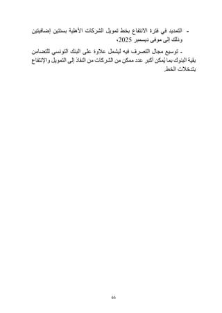 65
-
‫االنتفا‬ ‫فترة‬ ‫في‬ ‫التمديد‬
‫ع‬
‫إضافيتين‬ ‫بسنتين‬ ‫األهلية‬ ‫الشركات‬ ‫تمويل‬ ‫بخط‬
‫و‬
‫ديسمبر‬ ‫موفى‬ ‫إلى‬ ‫ذلك‬
2025
،
-
‫فيه‬ ‫التصرف‬ ‫مجال‬ ‫توسيع‬
‫للتضامن‬ ‫التونسي‬ ‫البنك‬ ‫على‬ ‫عالوة‬ ‫ليشمل‬
‫واإلنتفاع‬ ‫التمويل‬ ‫إلى‬ ‫النفاذ‬ ‫من‬ ‫الشركات‬ ‫من‬ ‫ممكن‬ ‫عدد‬ ‫أكبر‬ ‫مكن‬ُ‫ي‬ ‫بما‬ ‫البنوك‬ ‫بقية‬
.‫الخط‬ ‫بتدخالت‬
 