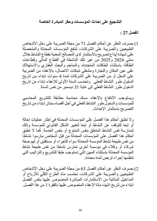 66
‫المؤسسات‬ ‫إحداث‬ ‫على‬ ‫التشجيع‬
‫المبادرة‬ ‫وحفز‬
‫الخاصة‬
‫الفصل‬
27
:
1
‫الفصل‬ ‫أحكام‬ ‫عن‬ ‫النظر‬ ‫بصرف‬ )
71
‫األشخاص‬ ‫دخل‬ ‫على‬ ‫الضريبة‬ ‫مجلة‬ ‫من‬
‫والمتحصلة‬ ‫المحدثة‬ ‫المؤسسات‬ ‫تنتفع‬ ،‫الشركات‬ ‫على‬ ‫والضريبة‬ ‫الطبيعيين‬
‫خالل‬ ‫النشاط‬ ‫بقطاع‬ ‫المعنية‬ ‫المصالح‬ ‫لدى‬ ‫باالستثمار‬ ‫تصريح‬ ‫إيداع‬ ‫شهادة‬ ‫على‬
‫سن‬
‫تي‬
2024
‫و‬
2025
‫المالي‬ ‫القطاع‬ ‫في‬ ‫الناشطة‬ ‫تلك‬ ‫غير‬ ‫من‬
‫وقطاعات‬
‫واالستهالك‬ ‫العقاري‬ ‫والبعث‬ ‫والمناجم‬ ،‫المتجددة‬ ‫الطاقات‬ ‫باستثناء‬ ،‫الطاقة‬
‫الضريبة‬ ‫من‬ ‫باإلعفاء‬ ،‫االتصال‬ ‫شبكات‬ ‫ومشغلي‬ ‫والتجارة‬ ‫المكان‬ ‫عين‬ ‫على‬
‫لمدة‬ ‫الشركات‬ ‫على‬ ‫الضريبة‬ ‫من‬ ‫أو‬ ‫الدخل‬ ‫على‬
4
‫تاريخ‬ ‫من‬ ‫ابتداء‬ ‫سنوات‬
.‫الفعلي‬ ‫النشاط‬ ‫طور‬ ‫الدخول‬
‫األولى‬ ‫السنة‬ ‫وتحتسب‬
‫لإل‬
‫عفاء‬
‫تاريخ‬ ‫من‬ ‫ابتداء‬
‫غاية‬ ‫إلى‬ ‫الفعلي‬ ‫النشاط‬ ‫طور‬ ‫الدخول‬
31
.‫السنة‬ ‫نفس‬ ‫من‬ ‫ديسمبر‬
‫المحاسبي‬ ‫للتشريع‬ ‫مطابقة‬ ‫محاسبة‬ ‫مسك‬ ‫باإلعفاء‬ ‫االنتفاع‬ ‫ويستوجب‬
‫تاريخ‬ ‫من‬ ‫ابتداء‬ ‫سنتان‬ ‫أقصاه‬ ‫أجل‬ ‫في‬ ‫الفعلي‬ ‫النشاط‬ ‫طور‬ ‫والدخول‬ ‫للمؤسسات‬
.‫اإلحداث‬ ‫باستثمار‬ ‫التصريح‬
‫أحكام‬ ‫تطبق‬ ‫وال‬
‫إحالة‬ ‫عمليات‬ ‫إطار‬ ‫في‬ ‫المحدثة‬ ‫المؤسسات‬ ‫على‬ ‫الفصل‬ ‫هذا‬
‫وذلك‬ ‫للمؤسسة‬ ‫القانوني‬ ‫الشكل‬ ‫لتغيير‬ ‫تبعا‬ ‫أو‬ ‫النشاط‬ ‫عن‬ ‫للتوقف‬ ‫تبعا‬ ‫أو‬
‫الخدمة‬ ‫بنفس‬ ‫أو‬ ‫المنتوج‬ ‫بنفس‬ ‫المتعلق‬ ‫النشاط‬ ‫نفس‬ ‫لممارسة‬
‫تطبق‬ ‫ال‬ ‫كما‬ .
‫نشاطا‬ ‫مارسوا‬ ‫أشخاص‬ ‫قبل‬ ‫من‬ ‫المحدثة‬ ‫المؤسسات‬ ‫على‬ ‫الفصل‬ ‫هذا‬ ‫أحكام‬
‫نف‬ ‫من‬
‫المحدثة‬ ‫المؤسسة‬ ‫نشاط‬ ‫طبيعة‬ ‫س‬
‫سواء‬
‫ك‬
‫أجراء‬
‫مستقلين‬ ‫أو‬
‫صفة‬ ‫لهم‬ ‫أو‬
‫نشاط‬ ‫طبيعة‬ ‫نفس‬ ‫من‬ ‫نشاطا‬ ‫تمارس‬ ‫أخرى‬ ‫مؤسسة‬ ‫في‬ ‫وكالء‬ ‫أو‬ ‫شركاء‬
‫المحدثة‬ ‫المؤسسة‬
‫تستوجب‬ ‫التي‬ ‫المهن‬ ‫باستثناء‬
‫التي‬ ‫والتراتيب‬ ‫للتشريع‬ ‫طبقا‬
‫تنظمها‬
‫تربص‬ ‫إجراء‬
‫محددة‬ ‫لمدة‬
.
2
‫الفصل‬ ‫أحكام‬ ‫عن‬ ‫النظر‬ ‫بصرف‬ )
63
‫األشخاص‬ ‫دخل‬ ‫على‬ ‫الضريبة‬ ‫مجلة‬ ‫من‬
‫أو‬ ‫لألرباح‬ ‫ي‬ّ‫الكل‬ ‫الطرح‬ ‫ّة‬‫د‬‫م‬ ‫تحتسب‬ ،‫الشركات‬ ‫على‬ ‫والضريبة‬ ‫الطبيعيين‬
‫الفصل‬ ‫بنفس‬ ‫عليها‬ ‫المنصوص‬ ‫المباشرة‬ ‫االستثمارات‬ ‫من‬ ‫المتأتية‬ ‫المداخيل‬
‫بالفقرة‬ ‫عليها‬ ‫المنصوص‬ ‫اإلعفاء‬ ‫ّة‬‫د‬‫م‬ ‫انتهاء‬ ‫تاريخ‬ ‫من‬ ‫ابتداء‬
1
.‫الفصل‬ ‫هذا‬ ‫من‬
 