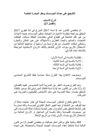 67
‫على‬ ‫التشجيع‬
‫المؤسسات‬ ‫إحداث‬
‫الخاصة‬ ‫المبادرة‬ ‫وحفز‬
‫األسباب‬ ‫شرح‬
‫(الفصل‬
27
)
‫عدد‬ ‫القانون‬ ‫بمقتضى‬ ‫تم‬
8
‫لسن‬
‫ة‬
2017
‫في‬ ‫المؤرخ‬
14
‫فيفري‬
2017
‫اإلحداث‬ ‫جديدة‬ ‫المؤسسات‬ ‫تمكين‬ ،‫الجبائية‬ ‫االمتيازات‬ ‫منظومة‬ ‫بمراجعة‬ ‫المتعلق‬
‫باستثناء‬ ‫الطاقة‬ ‫وقطاعات‬ ‫المالي‬ ‫القطاع‬ ‫في‬ ‫الناشطة‬ ‫تلك‬ ‫غير‬ ‫من‬
‫الطاقات‬
‫المتجددة‬
،
‫والتجارة‬ ‫المكان‬ ‫عين‬ ‫على‬ ‫واالستهالك‬ ‫العقاري‬ ‫والبعث‬ ‫والمناجم‬
‫من‬ ‫المتأتية‬ ‫مداخيلها‬ ‫أو‬ ‫أرباحها‬ ‫من‬ ‫نسبة‬ ‫طرح‬ ‫من‬ ،‫اإلتصال‬ ‫شبكات‬ ‫ومشغلي‬
‫المرتبطة‬ ‫االستثنائية‬ ‫األرباح‬ ‫وكذلك‬ ‫للنشاط‬ ‫األولى‬ ‫سنوات‬ ‫لألربع‬ ‫االستغالل‬
:‫يلي‬ ‫كما‬ ‫ّد‬‫د‬‫تح‬ ،‫بالنشاط‬
-
100
%
‫بالنسبة‬
،‫األولى‬ ‫السنة‬ ‫إلى‬
-
75
%
،‫الثانية‬ ‫السنة‬ ‫إلى‬ ‫بالنسبة‬
-
50
%
،‫الثالثة‬ ‫السنة‬ ‫إلى‬ ‫بالنسبة‬
-
25
%
.‫الرابعة‬ ‫السنة‬ ‫إلى‬ ‫بالنسبة‬
‫المحاسبي‬ ‫للتشريع‬ ‫طبقا‬ ‫محاسبة‬ ‫مسك‬ ‫الطرح‬ ‫بهذا‬ ‫االنتفاع‬ ‫ويستوجب‬
.‫للمؤسسات‬
‫الطرح‬ ‫ويتم‬
‫عن‬ ‫النظر‬ ‫بصرف‬
‫بالفصلين‬ ‫عليها‬ ‫المنصوص‬ ‫الدنيا‬ ‫الضريبة‬
12
‫و‬
12
‫عدد‬ ‫القانون‬ ‫من‬ ‫مكرر‬
114
‫لسنة‬
1989
‫في‬ ‫المؤرخ‬
30
‫ديسمبر‬
1989
‫على‬ ‫والضريبة‬ ‫الطبيعيين‬ ‫األشخاص‬ ‫دخل‬ ‫على‬ ‫الضريبة‬ ‫مجلة‬ ‫بإصدار‬ ‫المتعلق‬
.‫الشركات‬
‫أو‬ ‫إحالة‬ ‫عمليات‬ ‫إطار‬ ‫في‬ ‫المحدثة‬ ‫المؤسسات‬ ‫المذكور‬ ‫بالطرح‬ ‫تنتفع‬ ‫وال‬
‫للت‬ ‫تبعا‬
‫لممارسة‬ ‫وذلك‬ ‫للمؤسسة‬ ‫القانوني‬ ‫الشكل‬ ‫لتغيير‬ ‫تبعا‬ ‫أو‬ ‫النشاط‬ ‫عن‬ ‫وقف‬
‫الخدمة‬ ‫بنفس‬ ‫أو‬ ‫المنتوج‬ ‫بنفس‬ ‫المتعلق‬ ‫النشاط‬ ‫نفس‬
‫التي‬ ‫المؤسسات‬ ‫إحالة‬ ‫باستثناء‬
‫من‬ ‫المتأتية‬ ‫األرباح‬ ‫أو‬ ‫المداخيل‬ ‫إلى‬ ‫بالنسبة‬ ‫وذلك‬ ‫إقتصادية‬ ‫بصعوبات‬ ‫تمر‬
‫األولى‬ ‫سنوات‬ ‫لألربع‬ ‫اإلستغالل‬
‫إبتداء‬
‫تاريخ‬ ‫من‬
‫اإلحالة‬
.
‫و‬ ‫كذلك‬
‫لغاية‬
‫إضافية‬ ‫شغل‬ ‫مواطن‬ ‫خلق‬
،
‫تم‬
‫الفصل‬ ‫بمقتضى‬
13
‫قانون‬ ‫من‬
‫لسنة‬ ‫المالية‬
2018
‫المحدثة‬ ‫الجديدة‬ ‫المؤسسات‬ ‫إعفاء‬
‫شهادة‬ ‫على‬ ‫لة‬ّ‫ص‬‫والمتح‬
 