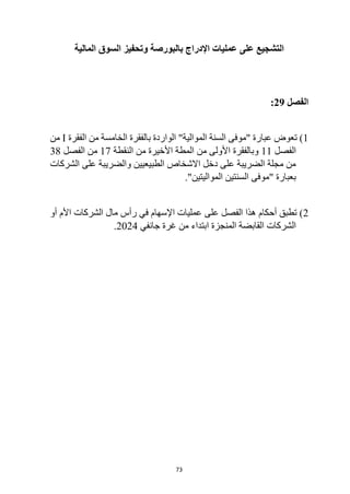 73
‫بالبورصة‬ ‫اإلدراج‬ ‫عمليات‬ ‫على‬ ‫التشجيع‬
‫المالية‬ ‫السوق‬ ‫وتحفيز‬
‫الفصل‬
29
:
1
‫الفقرة‬ ‫من‬ ‫الخامسة‬ ‫بالفقرة‬ ‫الواردة‬ "‫الموالية‬ ‫السنة‬ ‫"موفى‬ ‫عبارة‬ ‫تعوض‬ )
I
‫من‬
‫الفصل‬
11
‫وب‬
‫من‬ ‫األولى‬ ‫الفقرة‬
‫النقطة‬ ‫من‬ ‫األخيرة‬ ‫المطة‬
17
‫الفصل‬ ‫من‬
38
‫الشركات‬ ‫على‬ ‫والضريبة‬ ‫الطبيعيين‬ ‫االشخاص‬ ‫دخل‬ ‫على‬ ‫الضريبة‬ ‫مجلة‬ ‫من‬
‫"موفى‬ ‫بعبارة‬
."‫المواليتين‬ ‫السنتين‬
2
‫على‬ ‫الفصل‬ ‫هذا‬ ‫أحكام‬ ‫تطبق‬ )
‫الشرك‬ ‫مال‬ ‫رأس‬ ‫في‬ ‫اإلسهام‬ ‫عمليات‬
‫ات‬
‫أو‬ ‫األم‬
‫الشرك‬
‫ات‬
‫جانفي‬ ‫غرة‬ ‫من‬ ‫ابتداء‬ ‫المنجزة‬ ‫القابضة‬
2024
.
 