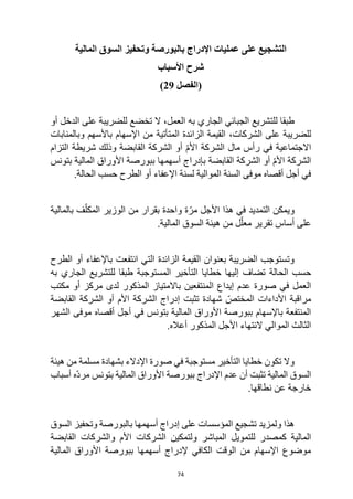 74
‫المالية‬ ‫السوق‬ ‫وتحفيز‬ ‫بالبورصة‬ ‫اإلدراج‬ ‫عمليات‬ ‫على‬ ‫التشجيع‬
‫األسباب‬ ‫شرح‬
‫(الفصل‬
29
)
‫ا‬ ‫الجبائي‬ ‫للتشريع‬ ‫طبقا‬
‫به‬ ‫لجاري‬
‫للضريبة‬ ‫تخضع‬ ‫ال‬ ،‫العمل‬
‫أو‬ ‫الدخل‬ ‫على‬
‫الشركات‬ ‫على‬ ‫للضريبة‬
،
‫و‬ ‫باألسهم‬ ‫اإلسهام‬ ‫من‬ ‫المتأتية‬ ‫الزائدة‬ ‫القيمة‬
‫ب‬
‫المنابات‬
‫التزام‬ ‫شريطة‬ ‫وذلك‬ ‫القابضة‬ ‫الشركة‬ ‫أو‬ ّ‫م‬‫األ‬ ‫الشركة‬ ‫مال‬ ‫رأس‬ ‫في‬ ‫االجتماعية‬
‫بتونس‬ ‫المالية‬ ‫األوراق‬ ‫ببورصة‬ ‫أسهمها‬ ‫بإدراج‬ ‫القابضة‬ ‫الشركة‬ ‫أو‬ ّ‫م‬‫األ‬ ‫الشركة‬
‫اإلعفاء‬ ‫لسنة‬ ‫الموالية‬ ‫السنة‬ ‫موفى‬ ‫أقصاه‬ ‫أجل‬ ‫في‬
‫الحالة‬ ‫حسب‬ ‫الطرح‬ ‫أو‬
.
‫بالمالية‬ ‫ف‬ّ‫المكل‬ ‫الوزير‬ ‫من‬ ‫بقرار‬ ‫واحدة‬ ‫ة‬ّ‫مر‬ ‫األجل‬ ‫هذا‬ ‫في‬ ‫التمديد‬ ‫ويمكن‬
.‫المالية‬ ‫السوق‬ ‫هيئة‬ ‫من‬ ‫ل‬ّ‫معل‬ ‫تقرير‬ ‫أساس‬ ‫على‬
‫باإلعفاء‬ ‫انتفعت‬ ‫التي‬ ‫الزائدة‬ ‫القيمة‬ ‫بعنوان‬ ‫الضريبة‬ ‫وتستوجب‬
‫الطرح‬ ‫أو‬
‫حسب‬
‫الحالة‬
‫به‬ ‫الجاري‬ ‫للتشريع‬ ‫طبقا‬ ‫المستوجبة‬ ‫التأخير‬ ‫خطايا‬ ‫إليها‬ ‫تضاف‬
‫المنتفعين‬ ‫إيداع‬ ‫عدم‬ ‫صورة‬ ‫في‬ ‫العمل‬
‫المذكور‬ ‫باالمتياز‬
‫مكتب‬ ‫أو‬ ‫مركز‬ ‫لدى‬
‫القابضة‬ ‫الشركة‬ ‫أو‬ ‫األم‬ ‫الشركة‬ ‫إدراج‬ ‫تثبت‬ ‫شهادة‬ ّ‫المختص‬ ‫األداءات‬ ‫مراقبة‬
‫في‬ ‫بتونس‬ ‫المالية‬ ‫األوراق‬ ‫ببورصة‬ ‫باإلسهام‬ ‫المنتفعة‬
‫الشهر‬ ‫موفى‬ ‫أقصاه‬ ‫أجل‬
‫األجل‬ ‫النتهاء‬ ‫الموالي‬ ‫الثالث‬
‫المذكور‬
.‫أعاله‬
‫هيئة‬ ‫من‬ ‫مسلمة‬ ‫بشهادة‬ ‫اإلدالء‬ ‫صورة‬ ‫في‬ ‫مستوجبة‬ ‫التأخير‬ ‫خطايا‬ ‫تكون‬ ‫وال‬
‫أسباب‬ ‫ّه‬‫د‬‫مر‬ ‫بتونس‬ ‫المالية‬ ‫األوراق‬ ‫ببورصة‬ ‫اإلدراج‬ ‫عدم‬ ‫أن‬ ‫تثبت‬ ‫المالية‬ ‫السوق‬
.‫نطاقها‬ ‫عن‬ ‫خارجة‬
‫ولمزيد‬ ‫هذا‬
‫على‬ ‫المؤسسات‬ ‫تشجيع‬
‫السوق‬ ‫وتحفيز‬ ‫بالبورصة‬ ‫أسهمها‬ ‫إدراج‬
‫و‬ ‫المباشر‬ ‫للتمويل‬ ‫كمصدر‬ ‫المالية‬
‫لتمكين‬
‫القابضة‬ ‫والشركات‬ ‫األم‬ ‫الشركات‬
‫المالية‬ ‫األوراق‬ ‫ببورصة‬ ‫أسهمها‬ ‫إلدراج‬ ‫الكافي‬ ‫الوقت‬ ‫من‬ ‫اإلسهام‬ ‫موضوع‬
 