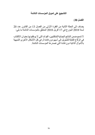 78
‫الناشئة‬ ‫المؤسسات‬ ‫تمويل‬ ‫على‬ ‫التشجيع‬
‫الفصل‬
30
:
‫يضاف‬
‫إلى‬
‫من‬ ‫الثانية‬ ‫المطة‬
‫من‬ ‫األولى‬ ‫الفقرة‬
‫الفصل‬
13
‫عدد‬ ‫القانون‬ ‫من‬
20
‫لسنة‬
2018
‫في‬ ‫المؤرخ‬
17
‫أفريل‬
2018
‫يلي‬ ‫ما‬ ‫الناشئة‬ ‫بالمؤسسات‬ ‫ق‬ّ‫المتعل‬
:
‫يوظفونها‬ ‫ال‬ ‫التي‬ ‫الفوائد‬ ،‫للمكتتبين‬ ‫الجبائية‬ ‫النتائج‬ ‫ضمن‬ ‫تدمج‬ ‫ال‬
‫بعنوان‬
‫االكتتاب‬
‫في‬
‫القابلة‬ ‫الرقاع‬
‫ل‬
‫أسهم‬ ‫إلى‬ ‫لتحويل‬
‫فائدة‬ ‫دون‬
‫أو‬
‫في‬
‫الشبيهة‬ ‫األخرى‬ ‫األشكال‬ ‫كل‬
‫الذاتية‬ ‫باألموال‬
‫فائدة‬ ‫دون‬
‫الناشئة‬ ‫المؤسسات‬ ‫تصدرها‬ ‫التي‬
.
 