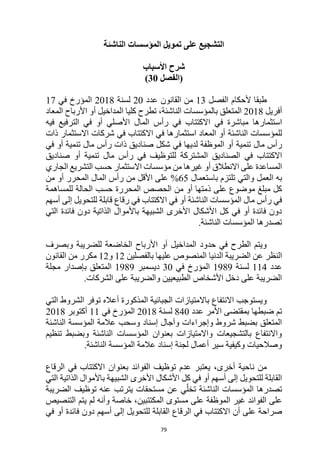 79
‫الناشئة‬ ‫المؤسسات‬ ‫تمويل‬ ‫على‬ ‫التشجيع‬
‫األسباب‬ ‫شرح‬
‫(الفصل‬
30
)
‫الفصل‬ ‫ألحكام‬ ‫طبقا‬
13
‫القانون‬ ‫من‬
‫عدد‬
20
‫لسنة‬
2018
‫في‬ ‫المؤرخ‬
17
‫أفريل‬
2018
،‫الناشئة‬ ‫بالمؤسسات‬ ‫المتعلق‬
‫ا‬ ‫كليا‬ ‫تطرح‬
‫المعاد‬ ‫األرباح‬ ‫أو‬ ‫لمداخيل‬
‫مباشرة‬ ‫استثمارها‬
‫فيه‬ ‫الترفيع‬ ‫في‬ ‫أو‬ ‫األصلي‬ ‫المال‬ ‫رأس‬ ‫في‬ ‫االكتتاب‬ ‫في‬
‫الناشئة‬ ‫للمؤسسات‬
‫في‬ ‫االكتتاب‬ ‫في‬ ‫استثمارها‬ ‫المعاد‬ ‫أو‬
‫شركات‬
‫االستثمار‬
‫ذات‬
‫تنمية‬ ‫مال‬ ‫رأس‬
‫في‬ ‫أو‬ ‫تنمية‬ ‫مال‬ ‫رأس‬ ‫ذات‬ ‫صناديق‬ ‫شكل‬ ‫في‬ ‫لديها‬ ‫الموظفة‬ ‫أو‬
‫في‬ ‫االكتتاب‬
‫تنمية‬ ‫مال‬ ‫رأس‬ ‫في‬ ‫للتوظيف‬ ‫المشتركة‬ ‫الصناديق‬
‫أ‬
‫و‬
‫صناديق‬
‫االنطالق‬ ‫على‬ ‫المساعدة‬
‫االستثمار‬ ‫مؤسسات‬ ‫من‬ ‫غيرها‬ ‫أو‬
‫الجاري‬ ‫التشريع‬ ‫حسب‬
‫العمل‬ ‫به‬
‫و‬
‫باستعمال‬ ‫تلتزم‬ ‫التي‬
65
%
‫من‬ ‫األقل‬ ‫على‬
‫أو‬ ‫المحرر‬ ‫المال‬ ‫رأس‬
‫من‬
‫على‬ ‫موضوع‬ ‫مبلغ‬ ‫كل‬
‫ذمتها‬
‫أو‬
‫من‬
‫للمساهمة‬ ‫الحالة‬ ‫حسب‬ ‫المحررة‬ ‫الحصص‬
‫في‬ ‫أو‬ ‫الناشئة‬ ‫المؤسسات‬ ‫مال‬ ‫رأس‬ ‫في‬
‫االكتتاب‬
‫أسهم‬ ‫إلى‬ ‫للتحويل‬ ‫قابلة‬ ‫رقاع‬ ‫في‬
‫التي‬ ‫فائدة‬ ‫دون‬ ‫الذاتية‬ ‫باألموال‬ ‫الشبيهة‬ ‫األخرى‬ ‫األشكال‬ ‫كل‬ ‫في‬ ‫أو‬ ‫فائدة‬ ‫دون‬
.‫الناشئة‬ ‫المؤسسات‬ ‫تصدرها‬
‫وبصرف‬ ‫للضريبة‬ ‫الخاضعة‬ ‫األرباح‬ ‫أو‬ ‫المداخيل‬ ‫حدود‬ ‫في‬ ‫الطرح‬ ‫ويتم‬
‫الضريبة‬ ‫عن‬ ‫النظر‬
‫الدنيا‬
‫بالفصلين‬ ‫عليها‬ ‫المنصوص‬
12
‫و‬
12
‫القانون‬ ‫من‬ ‫مكرر‬
‫عدد‬
114
‫لسنة‬
1989
‫في‬ ‫المؤرخ‬
30
‫ديسمبر‬
1989
‫مجلة‬ ‫بإصدار‬ ‫المتعلق‬
‫الشركات‬ ‫على‬ ‫والضريبة‬ ‫الطبيعيين‬ ‫األشخاص‬ ‫دخل‬ ‫على‬ ‫الضريبة‬
.
‫االنتفاع‬ ‫ويستوجب‬
‫باالمتيازات‬
‫أعاله‬ ‫المذكورة‬ ‫الجبائية‬
‫ا‬ ‫توفر‬
‫التي‬ ‫لشروط‬
‫بمقت‬ ‫ضبطها‬ ‫تم‬
‫عدد‬ ‫األمر‬ ‫ضى‬
840
‫لسنة‬
2018
‫في‬ ‫المؤرخ‬
11
‫أكتوبر‬
2018
‫الناشئة‬ ‫المؤسسة‬ ‫عالمة‬ ‫وسحب‬ ‫إسناد‬ ‫وآجال‬ ‫وإجراءات‬ ‫شروط‬ ‫بضبط‬ ‫المتعلق‬
‫تنظيم‬ ‫وبضبط‬ ‫الناشئة‬ ‫المؤسسات‬ ‫بعنوان‬ ‫واالمتيازات‬ ‫بالتشجيعات‬ ‫واالنتفاع‬
.‫الناشئة‬ ‫المؤسسة‬ ‫عالمة‬ ‫إسناد‬ ‫لجنة‬ ‫أعمال‬ ‫سير‬ ‫وكيفية‬ ‫وصالحيات‬
،‫أخرى‬ ‫ناحية‬ ‫من‬
‫الرقاع‬ ‫في‬ ‫االكتتاب‬ ‫بعنوان‬ ‫الفوائد‬ ‫توظيف‬ ‫عدم‬ ‫يعتبر‬
‫التي‬ ‫الذاتية‬ ‫باألموال‬ ‫الشبيهة‬ ‫األخرى‬ ‫األشكال‬ ‫كل‬ ‫في‬ ‫أو‬ ‫أسهم‬ ‫إلى‬ ‫للتحويل‬ ‫القابلة‬
‫الضريبة‬ ‫توظيف‬ ‫عنه‬ ‫يترتب‬ ‫مستحقات‬ ‫عن‬ ‫ي‬ّ‫تخل‬ ‫الناشئة‬ ‫المؤسسات‬ ‫تصدرها‬
‫الفوائد‬ ‫على‬
‫الموظفة‬ ‫غير‬
‫خا‬ ،‫المكتتبين‬ ‫مستوى‬ ‫على‬
‫التنصيص‬ ‫يتم‬ ‫لم‬ ‫وأنه‬ ‫صة‬
‫صراحة‬
‫أن‬ ‫على‬
‫ال‬ ‫في‬ ‫االكتتاب‬
‫رقاع‬
‫ال‬
‫أسهم‬ ‫إلى‬ ‫للتحويل‬ ‫قابلة‬
‫فائدة‬ ‫دون‬
‫في‬ ‫أو‬
 
