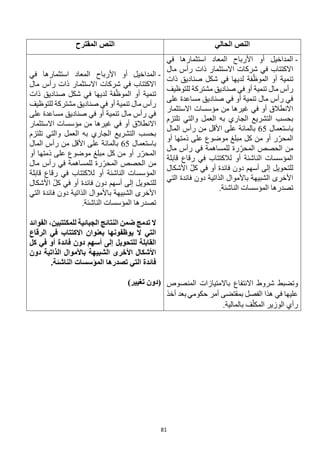 81
‫الحالي‬ ‫النص‬
‫المقترح‬ ‫النص‬
-
‫في‬ ‫استثمارها‬ ‫المعاد‬ ‫األرباح‬ ‫أو‬ ‫المداخيل‬
‫مال‬ ‫رأس‬ ‫ذات‬ ‫االستثمار‬ ‫شركات‬ ‫في‬ ‫االكتتاب‬
‫ذات‬ ‫صناديق‬ ‫شكل‬ ‫في‬ ‫لديها‬ ‫فة‬ّ‫الموظ‬ ‫أو‬ ‫تنمية‬
‫للتوظيف‬ ‫مشتركة‬ ‫صناديق‬ ‫في‬ ‫أو‬ ‫تنمية‬ ‫مال‬ ‫رأس‬
‫ع‬ ‫مساعدة‬ ‫صناديق‬ ‫في‬ ‫أو‬ ‫تنمية‬ ‫مال‬ ‫رأس‬ ‫في‬
‫لى‬
‫االستثمار‬ ‫مؤسسات‬ ‫من‬ ‫غيرها‬ ‫في‬ ‫أو‬ ‫االنطالق‬
‫تلتزم‬ ‫والتي‬ ‫العمل‬ ‫به‬ ‫الجاري‬ ‫التشريع‬ ‫بحسب‬
‫باستعمال‬
65
‫المال‬ ‫رأس‬ ‫من‬ ‫األقل‬ ‫على‬ ‫بالمائة‬
‫أو‬ ‫ذمتها‬ ‫على‬ ‫موضوع‬ ‫مبلغ‬ ‫كل‬ ‫من‬ ‫أو‬ ‫ر‬ّ‫المحر‬
‫مال‬ ‫رأس‬ ‫في‬ ‫للمساهمة‬ ‫رة‬ّ‫المحر‬ ‫الحصص‬ ‫من‬
‫قابلة‬ ‫رقاع‬ ‫في‬ ‫لالكتتاب‬ ‫أو‬ ‫الناشئة‬ ‫المؤسسات‬
‫للتحوي‬
‫األشكال‬ ّ‫ل‬‫ك‬ ‫في‬ ‫أو‬ ‫فائدة‬ ‫دون‬ ‫أسهم‬ ‫إلى‬ ‫ل‬
‫التي‬ ‫فائدة‬ ‫دون‬ ‫الذاتية‬ ‫باألموال‬ ‫الشبيهة‬ ‫األخرى‬
.‫الناشئة‬ ‫المؤسسات‬ ‫تصدرها‬
‫المنصوص‬ ‫باالمتيازات‬ ‫االنتفاع‬ ‫شروط‬ ‫وتضبط‬
‫حكومي‬ ‫أمر‬ ‫بمقتضى‬ ‫الفصل‬ ‫هذا‬ ‫في‬ ‫عليها‬
‫أخذ‬ ‫بعد‬
.‫بالمالية‬ ‫ف‬ّ‫المكل‬ ‫الوزير‬ ‫رأي‬
-
‫المعاد‬ ‫األرباح‬ ‫أو‬ ‫المداخيل‬
‫في‬ ‫استثمارها‬
‫مال‬ ‫رأس‬ ‫ذات‬ ‫االستثمار‬ ‫شركات‬ ‫في‬ ‫االكتتاب‬
‫ذات‬ ‫صناديق‬ ‫شكل‬ ‫في‬ ‫لديها‬ ‫فة‬ّ‫الموظ‬ ‫أو‬ ‫تنمية‬
‫للتوظيف‬ ‫مشتركة‬ ‫صناديق‬ ‫في‬ ‫أو‬ ‫تنمية‬ ‫مال‬ ‫رأس‬
‫على‬ ‫مساعدة‬ ‫صناديق‬ ‫في‬ ‫أو‬ ‫تنمية‬ ‫مال‬ ‫رأس‬ ‫في‬
‫االستثمار‬ ‫مؤسسات‬ ‫من‬ ‫غيرها‬ ‫في‬ ‫أو‬ ‫االنطالق‬
‫تل‬ ‫والتي‬ ‫العمل‬ ‫به‬ ‫الجاري‬ ‫التشريع‬ ‫بحسب‬
‫تزم‬
‫باستعمال‬
65
‫المال‬ ‫رأس‬ ‫من‬ ‫األقل‬ ‫على‬ ‫بالمائة‬
‫أو‬ ‫ذمتها‬ ‫على‬ ‫موضوع‬ ‫مبلغ‬ ‫كل‬ ‫من‬ ‫أو‬ ‫ر‬ّ‫المحر‬
‫مال‬ ‫رأس‬ ‫في‬ ‫للمساهمة‬ ‫رة‬ّ‫المحر‬ ‫الحصص‬ ‫من‬
‫قابلة‬ ‫رقاع‬ ‫في‬ ‫لالكتتاب‬ ‫أو‬ ‫الناشئة‬ ‫المؤسسات‬
‫األشكال‬ ّ‫ل‬‫ك‬ ‫في‬ ‫أو‬ ‫فائدة‬ ‫دون‬ ‫أسهم‬ ‫إلى‬ ‫للتحويل‬
‫فائدة‬ ‫دون‬ ‫الذاتية‬ ‫باألموال‬ ‫الشبيهة‬ ‫األخرى‬
‫التي‬
.‫الناشئة‬ ‫المؤسسات‬ ‫تصدرها‬
‫الفوائد‬ ،‫للمكتتبين‬ ‫الجبائية‬ ‫النتائج‬ ‫ضمن‬ ‫تدمج‬ ‫ال‬
‫الرقاع‬ ‫في‬ ‫االكتتاب‬ ‫بعنوان‬ ‫يوظفونها‬ ‫ال‬ ‫التي‬
‫كل‬ ‫في‬ ‫أو‬ ‫فائدة‬ ‫دون‬ ‫أسهم‬ ‫إلى‬ ‫للتحويل‬ ‫القابلة‬
‫دون‬ ‫الذاتية‬ ‫باألموال‬ ‫الشبيهة‬ ‫األخرى‬ ‫األشكال‬
.‫الناشئة‬ ‫المؤسسات‬ ‫تصدرها‬ ‫التي‬ ‫فائدة‬
‫تغيي‬ ‫(دون‬
)‫ر‬
 